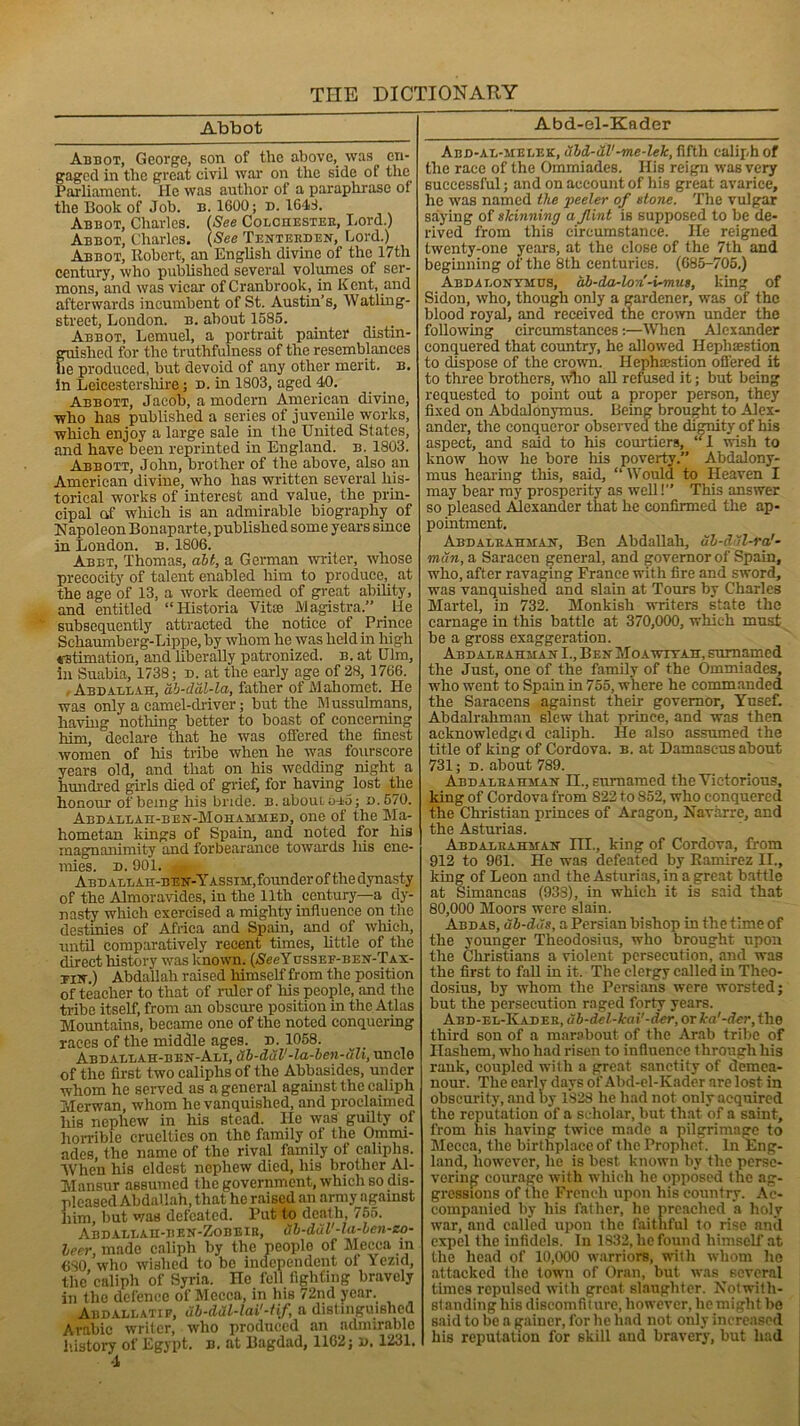 Abbot Abbot, George, son of the above, was en- gaged in the great civil war on the side of the Parliament. He was author of a paraphrase of the Book of Job. b. 1600; n. 1611. Abbot, Charles. (See Colchester, Lord.) Abbot, Charles. (See Tenterden, Lord.) Abbot, Robert, an English divine of the 17th century, who published several volumes of ser- mons, and was vicar of Cranbrook, in Kent, and afterwards incumbent of St. Austin’s, Watling- street, London, b. about 1585. Abbot, Lemuel, a portrait painter distin- guished for the truthfulness of the resemblances he produced, but devoid of any other merit, b. in Leicestershire; d. in 1803, aged 40. Abbott, Jacob, a modern American divine, who has published a series of juvenile works, which enjoy a large sale in the United States, and have been reprinted in England, b. 1803. Abbott, John, brother of the above, also an American divine, who has written several his- torical works of interest and value, the prin- cipal of which is an admirable biography of Napoleon Bonaparte, published some years since in London, b. 1806. Abet, Thomas, alt, a German writer, whose precocity of talent enabled him to produce, at the age of 13, a work deemed of great ability, and entitled “Historia Vitce JVlagistra.” He subsequently attracted the notice of Prince Scliaumberg-Lippe, by whom he was held in high estimation, and liberally patronized, b. at Ulm, in Suabia, 1738; d. at the early age of 28, 1766. , Abdallah, ab-dal-la, father of Mahomet. He was only a camel-driver; but the Mussulmans, having nothing better to boast of concerning him, declare that he was offered the finest women of his tribe when he was fourscore years old, and that on his wedding night a hundred girls died of grief, for having lost the honour of being his bride, b.aboutoao; d.670. Abdallah-ben-Mohammed, one of the Ma- hometan kings of Spain, and noted for his magnanimity and forbearance towards liis ene- mies. d. 901. a Abd allah-ben-Yassih,founder of thedynasty of the Almoravides, in the 11th century—a dy- nasty which exercised a mighty influence on the destinies of Africa and Spain, and of which, until comparatively recent times, little of the direct history was known. ((SegYussEF-BEN-TAX- tiw.) Abdallah raised himself from the position of teacher to that of ruler of his people, and the tribe itself, from an obscure position in the Atlas Mountains, became one of the noted conquering races of the middle ages. d. 1058. Abdallah-ben-Ali, ub-dul'-la-ben-uli, uncle of the first two caliphs of the Abbasides, under whom he served as a general against the caliph Merwan, whom he vanquished, and proclaimed his nephew in his stead. lie was guilty of horrible cruelties on the family of the Ommi- ades, the name of the rival family of caliphs. AVhen his eldest nephew died, his brother Al- Mansur assumed the government, which so dis- pleased Abdallah, that he raised an army against him, but was defeated. Put to death, 755. Abd allah-bf.n-Zobeir, ab-ditV-la-ben-zo- leer, made caliph by the people of Mecca in 680 who wished to be independent of Yezid, the caliph of Syria. He fell fighting bravely in the defence of Mecca, in his 72nd year. Abd all ati f, ub-ddl-lai'-Hf, a distinguished Arabic writer, who produced an admirable history of Egypt, b. at Bagdad, 1162; d. 1231. -1 Abd-el-Kader Abd-al-melek, ubd-ul'-me-lek, fifth caliph of the race of the Ommiades. His reign was very successful; and on account of his great avarice, he was named the peeler of stone. The vulgar saying of skinning a Jlint is supposed to be de- rived from this circumstance. He reigned twenty-one years, at the close of the 7th and beginning of the 8th centuries. (685-705.) Abdalonymus, ab-da-lon-i-mus, king of Sidon, who, though only a gardener, was of the blood royal, and received the crown under the following circumstances:—When Alexander conquered that country, he allowed Hephsestion to dispose of the crown. Hephsestion offered it to three brothers, who all refused it; but being requested to point out a proper person, they fixed on Abdalonymus. Being brought to Alex- ander, the conqueror observed the dignity of his aspect, and said to his courtiers, “1 wish to know how he bore his poverty.” Abdalony- mus hearing tills, said, “ Would to Heaven I may bear my prosperity as well!” This answer so pleased Alexander that he confirmed the ap- pointment. Abdalbahman, Ben Abdallah, ub-d'il-ra'- mun, a Saracen general, and governor of Spain, who, after ravaging France with fire and sword, was vanquished and slain at Tours by Charles Martel, in 732. Monkish writers state the carnage in this battle at 370,000, which must be a gross exaggeration. Abdalbahman I., Ben Moawtyah, surnamed the Just, one of the family of the Ommiades, who went to Spain in 755, where he commanded the Saracens against their governor, Yusef. Abdalraliman slew that prince, and was then acknowledged caliph. He also assumed the title of king of Cordova, b. at Damascus about 731; d. about 789. Abdalbahman II., surnamed the Victorious, king of Cordova from 822 to 852, who conquered the Christian princes of Aragon, Navarre, and the Asturias. Abdalbahman III., king of Cordova, from 912 to 961. He was defeated by Ramirez II., king of Leon and the Asturias, in a great battle at Simancas (938), in which it is said that 80,000 Moors were slain. Abdas, ub-das, a Persian bishop in the time of the younger Theodosius, who brought upon the Christians a violent persecution, and was the first to fall in it. The clergy called in Theo- dosius, by whom the Persians were worsted; but the persecution raged forty years. Abd-el-Kadek, ub-del-kai'-der, or ka'-der, the third son of a marabout of the Arab tribe of Ilashem, who had risen to influence through his rank, coupled with a great sanctity of demea- nour. The early days of Abd-el-Kader are lost in obscurity, and by 1828 he had not only acquired the reputation of a scholar, but that of a saint, from his having twice made a pilgrimage to Mecca, the birthplace of the Prophet. In Eng- land, however, he is best known by the perse- vering courage with which he opposed the ag- gressions of the French upon his country. Ac- companied by his father, he preached a holy war, and called upon the faithful to rise anil expel the infidels. In 1832, he found himself at the head of 10,000 warriors, with whom he attacked the town of Oran, but was several times repulsed with great slaughter. Notwith- standing his discomfiiure, however, he might be said to be a gainer, for he had not only increased his reputation for skill and bravery, but had