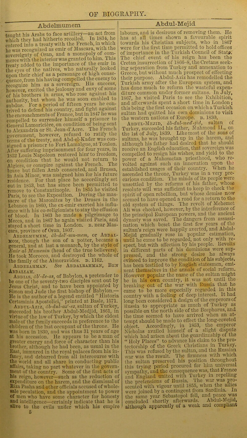Abdelmumem taught his Arabs to face artillery—an act from which they had hitherto recoiled. In 1S34, he entered into a treaty with the French, in which lie was recognized as emir of Mascara, with the sovereignty of Oran, and a monopoly of com- merce with the ulterior was granted to him. This treaty added to the importance of the emu- in the eves of the natives, who naturally looked upon their chief as a personage of high conse- quence, from his having compelled the enemy to recognize him as a sovereign. His success, however, excited the jealousy and envy of some of his brothers in arms, who rose against Ins authoritv, but whom he was soon enabled to subdue. For a period of fifteen years he con- trived to defend his country, and fight against the encroachments of France, but in 1847 he was compelled to surrender himself a prisoner to General Lamoriciere, on condition ot being sent to Alexandria or St. Jean-d’Acre. The French government, however, refused to ratify the terms of the treaty, and Abd-el-Ehder was con- signed a prisoner to Fort Lamalgue, at Toulon. After suffering imprisonment for four years, in 1S52 Louis Napoleon restored him'to freedom, on condition that he would not return to Algiers, or conspire against the French. The brave but fallen Arab consented, and Brussa, in Asia Minor, was assigned him for his future residence. For that place he accordingly set out in 1853, but has since been permittee! to remove to Constantinople. In 1855 he visited Paris, to see the Exposition. During the mas- sacre of the Maronites by the Druses in the Lebanon in 1S60, the cx-emir exerted his influ- ence with his co-religionists to stay the ellusion of blood. In 1863 he made a pilgrimage to Mecca, and in 1867 he again visited Pans, and stayed a short time in London, n. near Mas- • cara, province of Oran, 1807. Abdelmumem, ub-del'-mu-mem, or Abdal- siom, though the son of a potter, became a general, and at last a monarch, by the style of Emir al Mumenin (head of the true believers). He took Morocco, and destroyed the whole of the family of the Almoravides. d. 1162. ; Abdekahman. See Abdaleahhan, Ben Abdallah. . J Abdias, ub'-de-as, of Babylon, a pretender to he one of the seventy-two disciples sent out by Jesus Christ, and to have been appointed by Simon and Jude the first bishop of Babylon — He is the author of a legend entitled “ Historia Certaminis Apostolici,” printed at Basle, 1571. Abdul-Aziz, ub-dul-az'-ez, sultan of Turkey, succeeded his brother Abdul-Mcdjid, 1861, in virtue of the law of Turkey, by which the eldest male of the family succeeds in preference to the children of the last occupant of the throne. He was born in 1830, and was thus 31 years of age at his accession. He appears to be a man of greater energy and force of character than his Brother, although he had been, as usual in the East, immured in the royal palaces from his in- fancy, and debarred from all intercourse with the world and all share in conducting public affairs, taking no part whatever in the govern- ment of the country. Some of the first acts of his reign, however—such as the reduction of expenditure on the harem, and the dismissal of Liza Pasha and other officials accused of whole- sale peculation, and the appointment to power of men who have some character for honesty and intelligence—certainly indicate that lie is alive to the evils under which his empire 6 Abdul-Mejicl labours, and is desirous of removing them. He has at all times shown a favourable spirit towards his Christian subjects, who in 1867 were for the first time permitted to hold offices of importance in the Turkish Council of State. The chief event of his reign has been the Cretan insurrection of 1S66-8, the Cretans seek- ing separation from Turkey and annexation to Greece, but without much prospect of effecting their purpose. Abdul-Aziz has remodelled the Turkish army after the European system, and has done much to reform the wasteful expen- diture common under former sultans. In July, 1867, he visited Paris to see the Exhibition, and afterwards spent a short time in London; this being the first occasion on which a Turkish sultan had quitted his own dominions to visit the western nations of Europe, b. 1830. Abdul-Mejid, ab-dul-med'-jid, sultan of Turkey, succeeded his father, M ahmoud II., on the 1st of July, 1839. Like most of the sons of sultans, he was brought up in the harem, and although his father had desired that he should receive an English education, that sovereign was compelled to resign his wishes, and yield to the power of a Mahometan priesthood, who re- volted against such an innovation upon the established usages of then- country. When he ascended the throne, Turkey was in a very pre- carious condition. The minds of its people were unsettled by the reforms of liis father, whose resolute will was sufficient to keep in check the spirit of open rebellion, but whose demise now seemed to have opened a road for a return to the old system of tilings. The revolt of Mehemot Ali was checked, however, by the interference of the principal European powers, and the ancient dynasty was saved. The dangers from assassi- nation which beset the first few years of the sultan’s reign were happily averted, and Abdul- Mejid gradually rose in popular estimation, until he came to be regarded, not only with re- spect, but with affection by his people. Revolts in different parts of his dominions were sup- pressed, and the strong desire he always evinced to improve the condition of his subjects, lias been testified to by English statesmen, emi- nent themselves in the annals of social reform. However popular the name of the sultan might be in his own country, it was not until the breaking out of the war with Russia that lie came to be more especially regarded in this country with a feeling of deep interest. It had long been considered a design of the emperors of Russia to appropriate as much of Turkey as possible on the north side of the Bosphorus, and. the time seemed to have arrived when an at- tempt should be made to effect the long-covetcd object. Accordingly, in 1853, the emperor Nicholas availed himself of a slight dispute which had arisen about the guardianship of the “ Holy Places” to advance his claim to the pro- tectorship of the Greek Christians in Turkey. This was refused by the sultan, and the Russian war was the result. The firmness with which the sultan preserved his position throughout this trying period procured for him universal sympathy, and the consequence was, that France and England united with Turkey in repelling the pretensions of Russia. The war was pro- secuted with vigour until 1S55, when the allies were joined by a contingent from Sardinia. In the same year Sebastopol fell, and peace was concluded shortly afterwards. Abdul-Mejid, although apparently of a weak and compliant