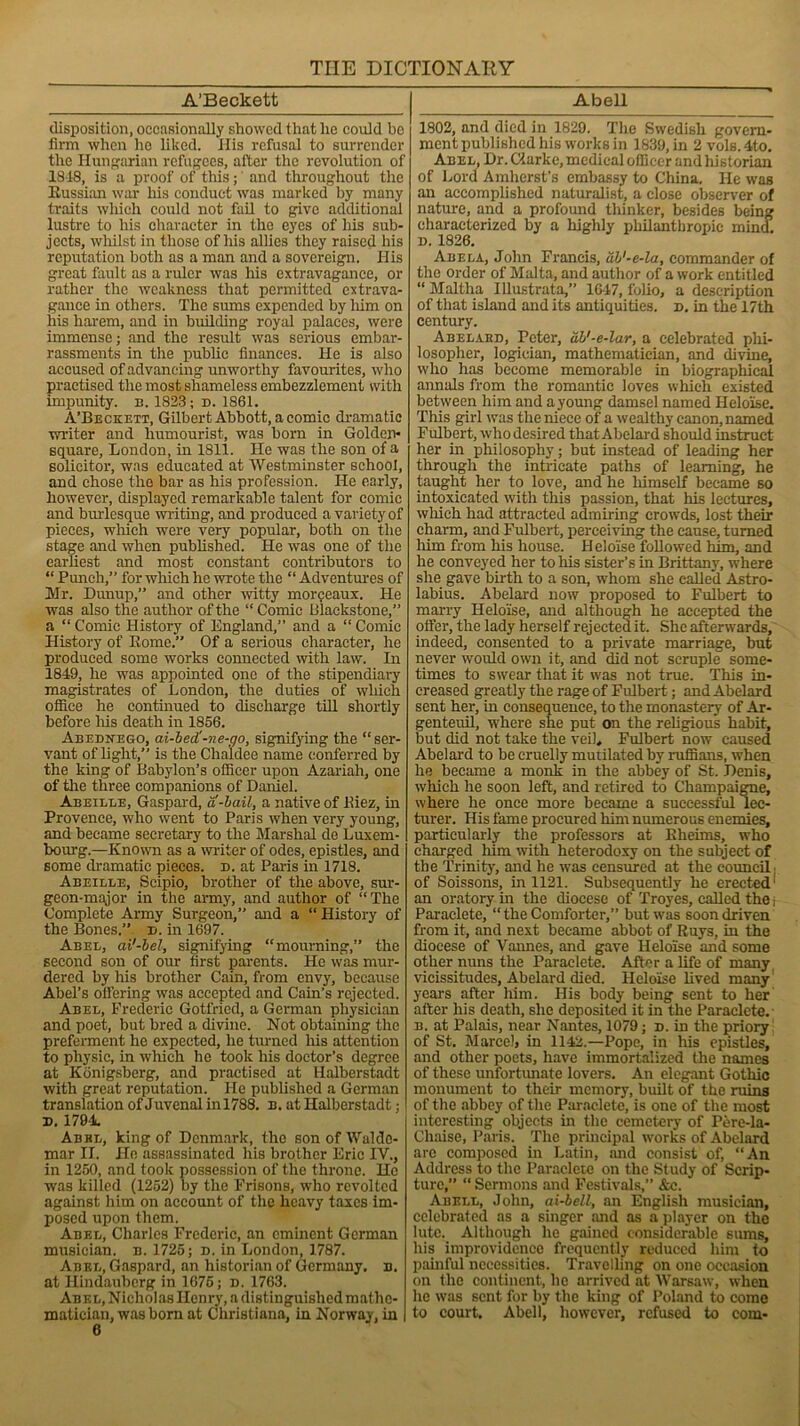 A’Beckett disposition, occasionally showed that lie could be firm when ho liked. Ilis refusal to surrender the Hungarian refugees, alter the revolution of 1848, is a proof of this; and throughout the Russian war his conduct was marked by many traits which could not fail to give additional lustre to his character in the eyes of his sub- jects, whilst in those of his allies they raised his reputation both as a man and a sovereign. His great fault as a ruler was his extravagance, or rather the weakness that permitted extrava- gance in others. The sums expended by liim on his harem, and in building royal palaces, were immense; and the result was serious embar- rassments in the public finances. He is also accused of advancing unworthy favourites, who practised the most shameless embezzlement with impunity, b. 1823 ; d. 1861. A’Beckett, Gilbert Abbott, a comic dramatic writer and humourist, was born in Golden- square, London, in 1811. He was the son of a solicitor, was educated at Westminster school, and chose the bar as his profession. He early, however, displayed remarkable talent for comic and burlesque writing, and produced a variety of pieces, which were very popular, both on the stage and when published. He was one of the earliest and most constant contributors to “ Punch,” for which he wrote the “ Adventures of Mr. Dunup,” and other witty morpeaux. He was also the author of the “ Comic ltlackstone,” a “ Comic History of England,” and a “ Comic History of Rome.” Of a serious character, he produced some works connected with law. In 1849, he was appointed one of the stipendiary magistrates of London, the duties of which office he continued to discharge till shortly before his death in 1856. Abednego, ai-bed'-ne-go, signifying the “ser- vant of light,” is the Chaldee name conferred by the king of Babylon’s officer upon Azariah, one of the three companions of Daniel. Abeille, Gaspard, a-bail, a native of Kiez, in Provence, who went to Paris when very young, and became secretary to the Marshal de Luxem- bourg.—Known as a writer of odes, epistles, and some dramatic pieces, d. at Paris in 1718. Abeille, Scipio, brother of the above, sur- geon-major in the army, and author of “The Complete Army Surgeon,” and a “History of the Bones.” d. in 1697. Abel, ai'-bel, signifying “mourning,” the second son of our first parents. He was mur- dered by Ills brother Cain, from envy, because Abel’s ottering was accepted and Cain’s rejected. Abel, Frederic Gotfricd, a German physician and poet, but bred a divine. Not obtaining the preferment he expected, he turned his attention to physic, in which he took his doctor’s degree at Konigsberg, and practised at Halberstadt with great reputation. He published a German translation of Juvenal inl788. b. at Halberstadt; d. 1791 Abel, king of Denmark, the sonofWuldc- mar II. He assassinated his brother Eric IV., in 1250, and took possession of the throne. He was killed (1252) by the Prisons, who revolted against him on account of the heavy taxes im- posed upon them. Abel, Charles Frederic, an eminent German musician, n. 1725; d. in London, 1787. Abel, Gaspard, an historian of Germany, n. at Hindauberg in 1675; n. 1763. Abel, Nicholas Henry, a distinguished mathe- matician, was bom at Christiana, in Norway, in 6 Abell 1802, and died in 1829. The Swedish govern- ment published his works in 1839, in 2 vols.4to. Abel, Dr. Clarke, medical officer andlustorian of Lord Amherst’s embassy to China. He was an accomplished naturalist, a close observer of nature, and a profound thinker, besides being characterized by a highly philanthropic mind. d. 1826. Abela, John Francis, ab'-e-la, commander of the order of Malta, and author of a work entitled “ Maltha Illustrata,” 16-47, folio, a description of that island and its antiquities, d. in the 17th century. Abelakd, Peter, db'-e-lar, a celebrated phi- losopher, logician, mathematician, and divine, who has become memorable in biographical annals from the romantic loves which existed between him and a young damsel named Heloise. This girl was the niece of a wealthy canon, named Fulbert, who desired that Abelard should instruct her in philosophy; but instead of leading her through the intricate paths of learning, he taught her to love, and he himself became so intoxicated with this passion, that his lectures, which had attracted admiring crowds, lost their charm, and Fulbert, perceiving the cause, turned him from his house. Heloise followed him, and he conveyed her to his sister’s in Brittany, where she gave birth to a son, whom she called Astro- labius. Abelard now proposed to Fulbert to marry Heloise, and although he accepted the offer, the lady herself rejected it. She afterwards, indeed, consented to a private marriage, but never would own it, and did not scruple some- times to swear that it was not true. This in- creased greatly the rage of Fulbert; and Abelard sent her, in consequence, to the monastery of Ar- genteuil, where she put on the religious habit, but did not take the veil, Fulbert now caused Abelard to be cruelly mutilated by ruffians, when he became a monk in the abbey of St. Denis, which he soon left, and retired to Champaigne, where he once more became a successful lec- turer. His fame procured him numerous enemies, particularly the professors at Eheims, who charged him with heterodoxy on the subject of the Trinity, and he was censured at the council, of Soissons, in 1121. Subsequently he erected1 an oratory in the diocese of Troyes, called the; Paraclete, “the Comforter,” but was soon driven from it, and next became abbot of Ruys, in the diocese of Vaimes, and gave Heloise and some other nuns the Paraclete. After a life of many vicissitudes, Abelard died. Heloise lived many years after him. His body being sent to her after his death, she deposited it in the Paraclete.- b. at Palais, near Nantes, 1079; d. in the priory of St. Marcel, in 1142.—Pope, in his epistles, and other poets, have immortalized the names of these unfortunate lovers. An elegant Gothic monument to their memory, built of the ruins of the abbey of the Paraclete, is one of the most interesting objects in the cemetery of Pere-la- Chaise, Paris. The principal works of Abelard are composed in Latin, and consist of, “An Address to the Paraclete on the Study of Scrip- ture,” “ Sermons and Festivals,” &c. Abell, John, ai-bell, an English musician, celebrated as a singer and as a player on the lute. Although he gained considerable sums, his improvidence frequently reduced him to painful necessities. Travelling on one occasion on the continent, he arrived at Warsaw, when lie was sent for by the king of Poland to come to court. Abell, however, refused to com-