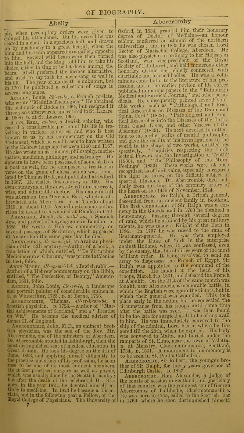 Abelly plv when peremptory orders were given to compel his attendance. On his arrival he was seated in a chair in a spacious hall, and drawn up by machinery to a great height, when the kni°- and his train appeared in a gallery opposite to him Several wild bears were then turned into the hall, and the king told him to take his choice, either to sing or be let down among the bears ’ Abell preferred the former alternative, and used to say that he never sang so well in his life. The year of Ills death is unknown, but in 1701 he published a collection of songs in several languages. Abelly, Louis, Xb'-el-le, a French prelate, who wrote “ Medulla Theologica.” He obtained the bishopric of Eodez in 1664, but resigned it three years afterwards, and retired to St. Lazare n. 1603; d. at St. Lazare, 1691. Abey, Esra, ai-ben, a Jewish scholar, who passed a considerable portion of his life in tra- velling in various countries, and who is best known to us by his commentary on the Old Testament, which he would seem to have written in the Hebrew language between 1140 and 1167. He also wrote on astronomy, philosophy, mathe- matics, medicine, philology, and astrology. He .appears to have been possessed of some skill as a poet as well, for he composed a treatise in verse on the game of chess, which was trans- lated by Thomas Hyde, and published at Oxford in 1667. He visited this country in 1159. His own countrymen, the Jew's, styled him the great, wise, and admirable doctor. His name in full was Abraham ben Meir ben Esra, w'hich is ab- breviated into Aben Esra. b. at Toledo about 1119; d. about 1194. According to some autho- rities he is said to have died at Rhodes in 1174. Abeydaya, Jacob, ub-en-cla'-na, a Spanish Jewr, and prefect of a synagogue in London, d. 1635.—He wrote a Hebrew commentary on several passages of Scripture, which appeared at Amsterdam the same year that lie died. Abeygyefil, ub-en-ne'-fit, an Arabian physi- cian of the 12th century.—Author of a book, a translation of which, entitled, “De Virtutibus Medicinarum et Ciborum,” wns printed atV enice in 1531, folio. Abey-Melec, ub'-en-me'-leJc, a Jewish rabbi.— Author of a Hebrew'commentary on the Bible, entitled, “ The Perfection of Beauty,” Amster- dam, 1661, folio. Abekli, John Louis, ub'-er-le, a landscape and portrait painter of considerable eminence. b. at Winterthur, 1723; n. at Berne, 1786. Abebcbombie, Thomas, ub'-er-krom-be, a Scottish physician, d. 1726.—Author of “Mar- tial Achievements of Scotland,” and a “Treatise on Wit. He became the medical adviser of James II. of England. Abercrombie, John, M.D., an eminent Scot- tish physician, was the son of the Rev. Mr. Abercrombie, one of the ministers of Aberdeen. Hr. Abercrombie studied in Edinburgh, then the most distinguished seat of medical education in Great Britain. He took his degree on the 4th of June, 1803, and applying himself diligently to the practice and study of his profession, he soon rose to be one of its most eminent members, lie at first practised surgery as well as physic, which was usually done by the Scottish faculty; but after the death of the celebrated Hr. Gre- gory, in the year 1821, he devoted himself en- tirely to medicine. In 1823 he became a Licen- tiate, and in the following year a Fellow, of the Royal College of Physicians. The University of Abercromby Oxford, in 1S34, granted him their honorary degree of Boctor of Medicine—an honour seldom conferred on alumni of the northern universities; and in 1835 he was chosen Lord Hector of Marisclial College, Aberdeen. He was also physician in ordinary to her Majesty in Scotland, was vice-president of the Royal Society'of Edinburgh, and held numerous other honorary distinctions, chiefly connected with charitable and learned bodies. He was a volu- minous contributor to the literature of his pro- fession, and in the earlier portion of his career published numerous papers in the “ Edinburgh Medical and Surgical Journal,” and other perio- dicals. He subsequently printed several valu- able works—such as “ Pathological and Prac- tical Researches on Biseases of the Brain and Spinal Cord” (1828); “ Pathological and Prac- tical Researches into the Biseases of the Intes- tinal Canal, Liver, and other Viscera of the Abdomen” (1829). He next devoted his atten- tion to the higher walks of mental philosophy, and gave the results of his investigations to the world in the shape of two works, entitled re- spectively, “Inquiries respecting the Intel- lectual Powers and the Investigation of Truth” (1830), and “The Philosophy of the Moral Feelings” (1833). These works were at once recognised as of high value, especially as regards the light he threw on the difficult subject of spectral illusions. Hr. Abercrombie died sud- denly from bursting of the coronary artery of the heart on the 14th of November, 1844. Abercromey, Sir Ralph, a British general, descended from an ancient family in Scotland. The first commission of Sir Ralph was a cor- nctcy in the Guards, and in 1760 he obtained a lieutenancy. Passing through several degrees of rank, which he attained by Ms great military talents, he was made a Knight of the Bath in 1795. In 1797 he was raised to the rank of lieutenant-general. He was then employed under the. Buke of York in the enterprise against Holland, where it was confessed, even by the enemy, that Ms abilities were of the most brilliant order. It being resolved to send an army to dispossess the French of Egypt, Sir Ralph was appointed to the command of the expedition. He landed at the head of 1ns troops, March 8th, 1801, and defeated the French at Aboukir. On the 21st of the same month was fought, near Alexandria, a memorable battle, in wMch the English were again the victors, but in which their general was wounded. TMs took place early in the action, but he concealed the circumstance from his troops until some time after the battle was over. It was then found to be too late for surgical skill to be of any avail to him. He was immediately conveyed to the ship of the admiral, Lord Keith, where he lin- gered till the 28th, when he expired. His body was conveyed to Malta, and buried under the ramparts of St. Elmo, near the town of Valeria. b. at Menstry, Clackmannanshire, Scotland, 1734; d. 1801.—A monument to his memory is to be seen in St. Paul’s Cathedral. Abercromby, Sir Robert, the younger bro- ther of Sir Ralph, for thirty years governor of Edinburgh Castle, d. 1827. Abercromby, Hon. Alexander, a judge of the courts of session in Scotland, and justiciary of that country, was the youngest son of Georgo Abercromby of Tullibodie, Clackmannanshire. He was born in 1745, called to the Scottish Par in 1761 where he soon distinguished himself.