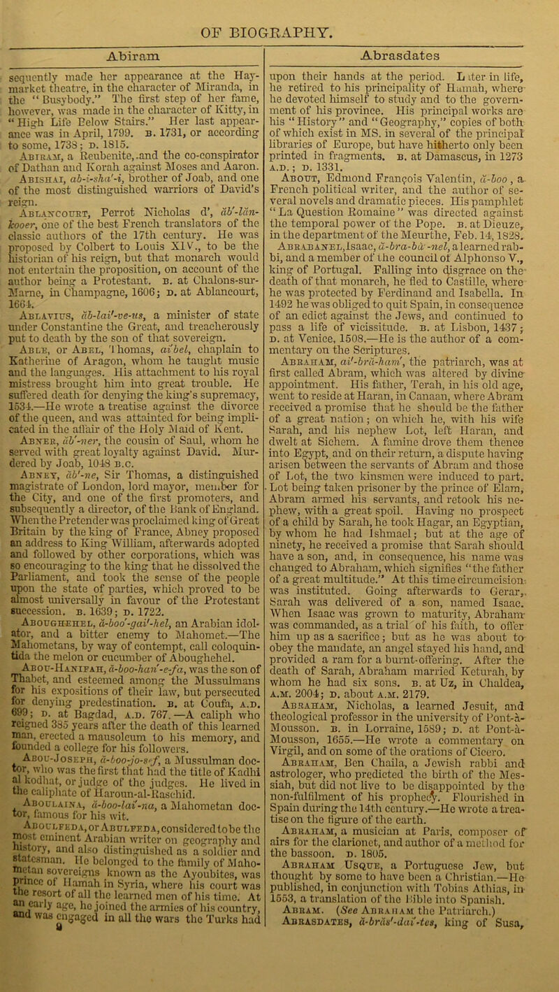 Abiram sequently made her appearance at the Hay- market theatre, in the character of Miranda, in the “ Busybody.” The first step of her fame, however, was made in the character of Kitty, in “ High Life Below Stairs.” Her last appear- ance was in April, 1799. b. 1731, or according to some, 1733; d. 1815. Am a Air, a Reubenite, .and the co-conspirator of Dathan and Korah against Moses and Aaron. Abishai, ab-i-sha'-i, brother of Joab, and one of the most distinguished warriors of David’s reign. Ablancouht, Perrot Nicholas d’, db'-ldn- Icooer, one of the best French translators of the classic authors of the 17th century, lie was proposed by Colbert to Louis XIV., to be the liistorian of his reign, but that monarch would not entertain the proposition, on account of the author being a Protestant, b. at Chalons-sur- Mame, in Champagne, 1606; d. at Ablancourt, 1661. Am,avius, itb-lai'-ve-us, a minister of state under Constantine the Great, and treacherously put to death by the son of that sovereign. Able, or Abel, 'lhomas, cii'bel, chaplain to Katherine of Aragon, whom he taught music and the languages. His attachment to liis royal mistress brought him into great trouble. He suffered death for denying the king’s supremacy, 1534.—He wrote a treatise against, the divorce of the queen, and was attainted for being impli- cated in the affair of the Holy Maid of Kent. Abner, ub’-ner, the cousin of Saul, whom he served with great loyalty against David. Mur- dered by Joab, 1018 b.c. Abnet, db’-ne, Sir Thomas, a distinguished magistrate of London, lord mayor, member for the City, and one of the first promoters, and subsequently a director, of the Bank of England. When the Pretenderwas proclaimed king ofGreat Britain by the king of France, Abney proposed an address to King William, afterwards adopted and followed by other corporations, which was so encouraging to the king that he dissolved the Parliament, and took the sense of the people upon the state of parties, which proved to be almost universally in favour of the Protestant succession, b. 1639; d. 1722. Aboughehel, a-boo'-gai'-hel, an Arabian idol* ator, and a bitter enemy to Mahomet.—The Mahometans, by way of contempt, call eoloquin- tida the melon or cucumber of Aboughehel. Abou-Hanifah, a-boo-hari-e-fa, was the son of Thabet, and esteemed among the Mussulmans for his expositions of their law, but persecuted for denying predestination, b. at Coufa, a.b. 699; d. at Bagdad, a.d. 767. —A caliph who reigned 335 years after the death of this learned nian, erected a mausoleum to his memory, and founded a college for Ins followers. Aboc-Josefh, u-boo-jo-s'f, a Mussulman doc- tor who was the first that had the title of Kadhi al kodliat, or judge of the judges. lie lived in the caliphate of Haroun-al-Rasehid. Aboulaina, a-boo-lai'-na, a Mahometan doc- tor, famous for his wit. AnocLFEDA.or Abulfeda, considered tobe the most eminent Arabian writer on geography and in story, and also distinguished as a soldier and statesman. He belonged to the family of Maho- metan sovereigns known as the Ayoubites, was prince ot Hamah in Syria, where his court was tne resort of all the learned men of his time. At an early age, he joined the armies of his country, and was engaged in all the wars the Turks had Abrasdates upon their hands at the period. L iter in life, he retired to his principality of ITuinah, where he devoted himself to study and to the govern- ment of his province. His principal works are his “History” and “Geography,” copies of both of which exist in MS. in several of the principal libraries of Europe, but have hitherto only been printed in fragments, b. at Damascus, in 1273 A.D. ; d. 1331. About, Edmond Francois Valentin, u-boo, a French political writer, and the author of se- veral novels and dramatic pieces. Ilis pamphlet “ La Question Romaine ” was directed against the temporal power of the Pope. b. at Dieuze, in the department of the Meurthe, Feb. 14,1S28. Abrabanel,Isaac, a-ira-ict-weZ, alearned rab- bi, and a member of the council of Alphonso V., king of Portugal. Falling into disgrace on the death of that monarch, he lled to Castille, where he was protected by Ferdinand and Isabella, In 1492 he was obliged to quit Spain, in consequence of an edict against the Jews, and continued to pass a life of vicissitude, b. at Lisbon, 1437; d. at Venice, 1508.—He is the author of a com- mentary on the Scriptures. Abraham, ai'-bra-harri, the patriarch, was at first called Abram, which was altered by divine appointment. His father, Terah, in his old age, went to reside at Haran, in Canaan, where Abram received a promise that he should be the father of a great nation; on which he, with his wife Sarah, and his nephew Lot, left Haran, and dwelt at Sichem. A famine drove them thence into Egypt, and on their return, a dispute having arisen between the servants of Abram and those of Lot, the two kinsmen were induced to part. • Lot being taken prisoner by the prince of Elam, Abram armed his servants, and retook his ne- phew, with a great spoil. Having no prospect of a child by Sarah, he took Hagar, an Egyptian, by whom he had Ishmael; but at the age of ninety, he received a promise that Sarah should have a son, and, in consequence, his name was changed to Abraham, which signifies “the father of a great multitude.” At this time circumcision was instituted. Going afterwards to Gerar,. Sarah was delivered of a son, named Isaac. When Isaac was grown to maturity, Abraham- was commanded, as a trial of his faith, to offer him up as a sacrifice; but as he was about to obey the mandate, an angel stayed liis hand, and provided a ram for a burnt-offering. After the death of Sarah, Abraham married Keturah, by whom he had six sons. b. at Uz, in Chaldea, a.m. 2004; d. about a.m. 2179. Abraham, Nicholas, a learned Jesuit, and theological professor in the university of Pont-a- Mousson. b. in Lorraine, 1589; d. at Pont-a- Mousson, 1655.—He wrote a commentary on Virgil, and on some of the orations of Cicero. Abraham, Ben Chaila, a Jewish rabbi and astrologer, who predicted the birth of the Mes- siah, but did not live to be disappointed by the non-fulfilment of his prophec^. Flourished in Spain during the 14th century.—He wrote a trea- tise on the figure of the earth. Abraham, a musician at Paris, composer of airs for the clarionet, and author of a method for the bassoon, d. 1805. Abraham Usque, a Portuguese Jew, but thought by some to have been a Christian.—Ho published, in conjunction with Tobias Athias, in- 1553, a translation of the Bible into Spanish. Abram. (See Abraham the Patriarch.) Abrasdates, d-brdis'-dai'-tes, king of Susa,