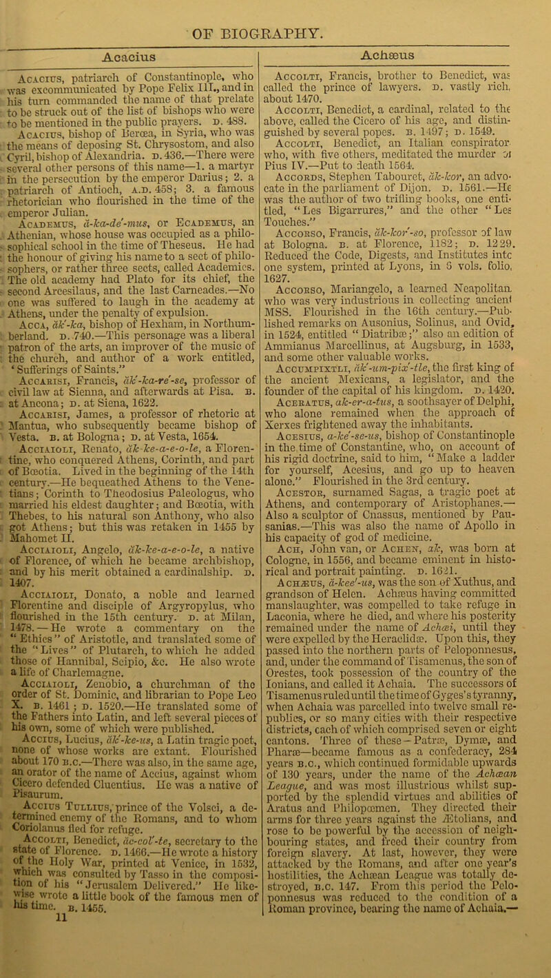 Acaeius Acacius, patriarch of Constantinople, who was excommunicated by Pope Felix 111., and in his turn commanded the name of that prelate to be struck out of the list of bishops who were to be mentioned in the public prayers. d. 4S8. Acacius, bishop of Bcroea, in Syria, who was the means of deposing St. Chrysostom, and also Cyril, bishop of Alexandria, d. 436—There were several other persons of this name—1. a martyr in the persecution by the emperor Darius; 2. a patriarch of Antioch, a.d. 458; 3. a famous rhetorician who flourished in the time of the emperor Julian. Academus, d-ka-de'-mus, or Ecademus, an Athenian, whose house was occupied as a philo- sophical school in the time of Theseus. He had the honour of giving his name to a sect of philo- sophers, or rather three sects, called Academics. The old academy had Plato for its chief, the second Arcesilaus, and the last Carncades.—No one was suffered to laugh in the academy at Athens, under the penalty of expulsion. Acca, dk'-ka, bishop of Hexham, in Northum- berland. n. 740.—This personage was a liberal patron of the arts, an improver of the music of the church, and author of a work entitled, * Sufferings of Saints.” Accakisi, Francis, die -ha-re -se, professor of civil law at Sienna, and afterwards at Pisa. n. at Ancona; d. at Siena, 1622. Accabisx, James, a professor of rhetoric at Mantua, who subsequently became bishop of Vesta, b. at Bologna; d. at Vesta, 1654. Acciaioli, Eenato, dh-he-a-e-o-le, a Floren- tine, who conquered Athens, Corinth, and part of Bceotia. Lived in the beginning of the 14th century.—He bequeathed Athens to the Vene- tians ; Corinth to Theodosius Paleologus, who married his eldest daughter; and Bceotia, with Thebes, to his natural son Anthony, who also got Athens; but this was retaken in 1455 by Mahomet H. Acciaioli, Angelo, uk-ke-a-e-o-le, a native of Florence, of which he became archbishop, and by his merit obtained a cardinalship. d. 1407. Acciaioli, Donato, a noble and learned Florentine and disciple of Argyropylus, who flourished in the 15th century, d. at Milan, 1478. — He wrote a commentary on the “ Ethics ” of Aristotle, and translated some of the “ Lives ” of Plutarch, to which he added those of Hannibal, Scipio, &c. He also wrote a life of Charlemagne. Acciaioli, Zcnobio, a churchman of the order of St. Dominic, and librarian to Pope Leo X. b. 1461; d. 1520.—He translated some of the Fathers into Latin, and left several pieces of his own, some of which were published. Accius, Lucius, dlc-ke-us, a Lathi tragic poet, none of whose works are extant. Flourished about 170 b.c.—There was also, in the same age, an orator of the name of Accius, against whom Cicero defended Cluentius. lie was a native of Pisaurum. Accius Tullius; prince of the Volsci, a de- termined enemy of the Romans, and to whom Coriolanus fled for refuge. Accolti, Benedict, dc-col'-te, secretary to the Florence, n. 1466.—He wrote a history W ar> printed at Venice, in 1632, which was consulted by Tasso in the composi- tion of his “Jerusalem Delivered.” He like- wise wrote a little book of the famous men of Jus time. B. 1455. Acfiseus Accolti, Francis, brother to Benedict, was called the prince of lawyers, d. vastly rich, about 1470. Accolti, Benedict, a cardinal, related to the above, called the Cicero of Ills age, and distin- guished by several popes, b. 1-197; d. 1549. Accolti, Benedict, an Italian conspirator who, with five others, meditated the murder A Pius IV.—Put to death 1564. Accords, Stephen Tabouret, dh-kor, an advo- cate in the parliament of Dijon. d. 1561.—He was the author of two trifling books, one enti- tled, “ Les Bigarrures,” and the other “ Les Touches.” Accorso, Francis, dk-kor-so, professor of law at Bologna, b. at Florence, 1182; d. 1229. Reduced the Code, Digests, and Institutes intc one system, printed at Lyons, in 6 vols. folio, 1627. Accorso, Mariangelo, a learned Neapolitan wTho was very industrious in collecting ancienf MSS. Flourished in the 16th century.—Pub- lished remarks on Ausonius, Solinus, and Ovid, in 1524, entitled “ Diatrikc;” also an edition of Ammianus Marcellinus, at Augsburg, in 1533, and some other valuable works. Accuhpixtli, die-um-'pix-tie, the first king of the ancient Mexicans, a legislator, and the founder of the capital of his kingdom, d. 1420. Aceratus, ak-er-a-tus, a soothsayer of Delphi, who alone remained when the approach of Xerxes frightened away the inhabitants. Acesius, a-ke -se-ns, bishop of Constantinople in the time of Constantine, who, on account of his rigid doctrine, said to him, “ Make a ladder for yourself, Acesius, and go up to heaven alone.” Flourished in the 3rd century. Acestor, surnamed Sagas, a tragic poet at Athens, and contemporary of Aristophanes.— Also a sculptor of Cnassus, mentioned by Pau- sanias.—This was also the name of Apollo in his capacity of god of medicine. Ach, John van, or Acheh, ale, was born at Cologne, in 1556, and became eminent in histo- rical and portrait painting, d. 1621. A cha3us, d-kee'-us, was the son of Xuthus, and grandson of Helen. A eh ecus having committed manslaughter, was compelled to take refuge in Laconia, where he died, and where Ills posterity remained under the name of Achcei, until they were expelled by the Heraelidce. Upon this, they passed into the northern parts of Peloponnesus, and, under the command of Tisamenus, the son of Orestes, took possession of the country of the Ionians, and called it Achaia. The successors of Tisamenus ruled until the time of Gyges’s tyranny, when Achaia was parcelled into twelve small re- publics, or so many cities with their respective districts, each of which comprised seven or eight cantons. Three of these — Patne, Dymce, and Pliarie—became famous as a confederacy, 284 years b.o., which continued formidable upwards of 130 years, under the name of the Achcean League, and was most illustrious whilst sup- ported by the splendid virtues and abilities of Aratus and Philopcemen. They directed their arms for three years against the TKtolians, and rose to be powerful by the accession of neigh- bouring states, and freed their country from foreign slavery. At last, however, they were attached by the Romans, and after one year’s hostilities, the Aclncan League was totally de- stroyed, b.c. 147. From this period the Pelo- ponnesus was reduced to the condition of a Roman province, bearing the name of Achaia.—