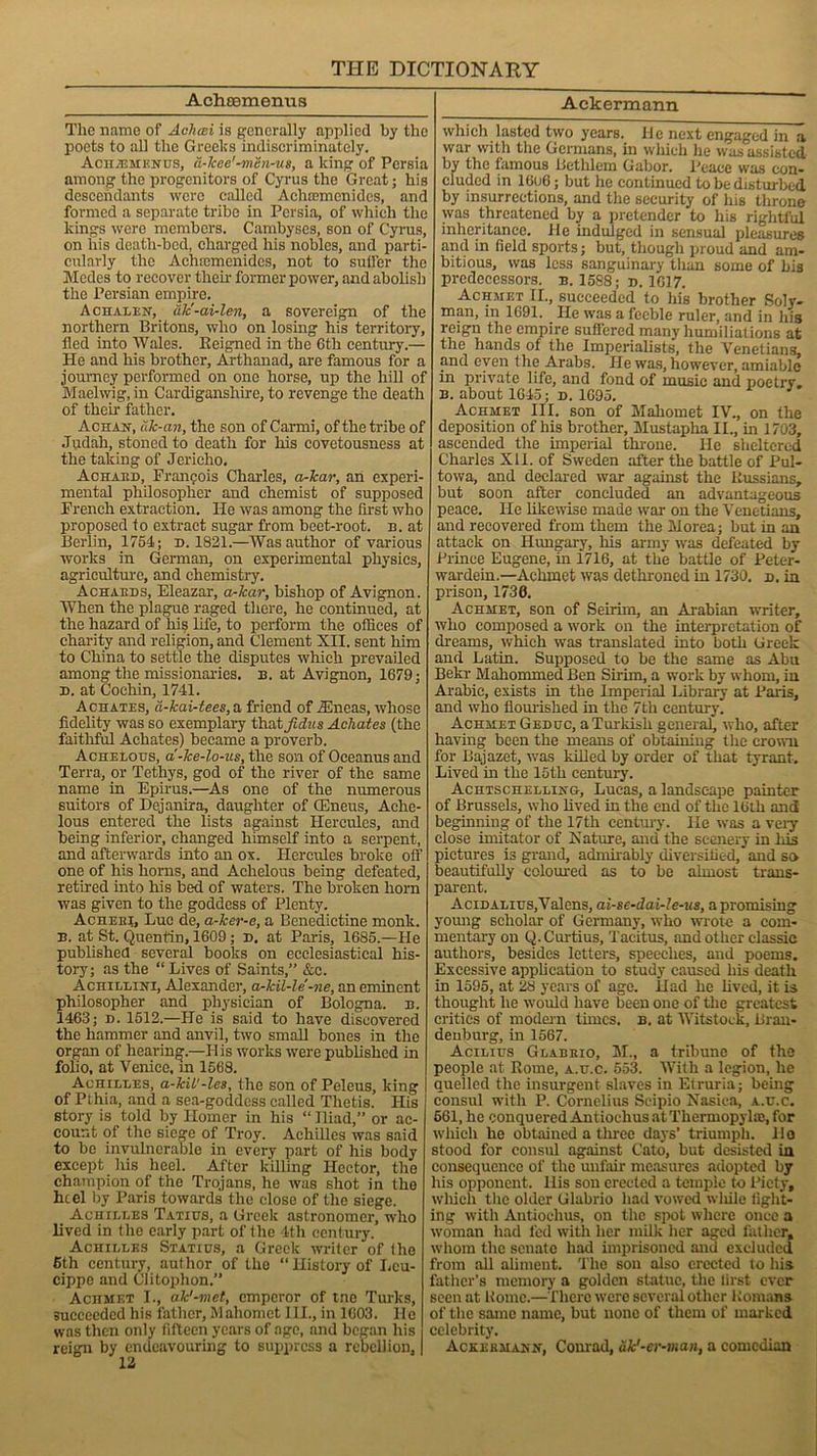 Achsemenus Tlic name of Aclicei is generally applied by the poets to all the Greeks indiscriminately. Achjemknus, a-lcee'-mSn-us, a king of Persia among the progenitors of Cyrus the Great; his descendants were called Aehccmcnides, and formed a separate tribe in Persia, of which the kings were members. Cambyses, son of Cyrus, on his death-bed, charged his nobles, and parti- cularly the Achtcmenides, not to suiter the Modes to recover then- former power, and abolish the Persian empire. A ciiali-n, ak'-ai-len, a sovereign of the northern Britons, who on losing his territory, fled into Wales. Reigned in the 6th century.— He and his brother, Arthanad, are famous for a journey performed on one horse, up the hill of Maelwig, in Cardiganshire, to revenge the death of their father. Achan, ilk-an, the son of Carmi, of the tribe of Judah, stoned to death for his covetousness at the taking of Jericho. Achaiid, Francois Charles, a-lcar, an experi- mental philosopher and chemist of supposed French extraction. He was among the first who proposed to extract sugar from beet-root. n. at Berlin, 1764; d. 1821.—Was author of various works in German, on experimental physics, agriculture, and chemistry. Achaeds, Eleazar, a-kar, bishop of Avignon. When the plague raged there, he continued, at the hazard of his life, to perform the offices of charity and religion, and Clement XII. sent him to China to settle the disputes which prevailed among the missionaries, n. at Avignon, 1679; n. at Cochin, 1741. Achates, ii-kai-tees,a friend of TEneas, whose fidelity was so exemplary thatji^s Achates (the faithful Achates) became a proverb. Achelous, a-ke-lo-ns, the son of Oceanus and Terra, or Tetliys, god of the river of the same name in Epirus.—As one of the numerous suitors of Dejanira, daughter of (Eneus, Aehe- lous entered the lists against Hercules, and being inferior, changed himself into a serpent, and afterwards into an ox. Hercules broke off one of his horns, and Achelous being defeated, retired into his bed of waters. The broken horn was given to the goddess of Plenty. Achebi, Luc de, a-ker-e, a Benedictine monk. b. at St. Quentin, 1609; d. at Paris, 1685.—He published several books on ecclesiastical his- tory; as the “ Lives of Saints,” &c. Achillini, Alexander, a-kil-le'-ne, an eminent philosopher and physician of Bologna, b. 1463; d. 1512.—He is said to have discovered the hammer and anvil, two small bones in the organ of hearing.—His works were published in folio, at Venice, m 1568. Achilles, a-kit'-les, the son of Peleus, king of Pthia, and a sea-goddess called Thetis. His story is told by Homer in his “ Iliad,” or ac- count of the siege of Troy. Achilles was said to be invulnerable in every part of his body except liis heel. After killing Hector, the champion of the Trojans, he was shot in the heel by Paris towards the close of the siege. Achilles Tatius, a Greek astronomer, who lived in the early part of the 4th century. Achilles Statius, a Greek writer of the 6th century, author of the “History of Leu- cippe and Clitoplion.” Achmet I., ak'-met, emperor of tne Turks, succeeded his father, Mahomet III., in 1603. He was then only fifteen years of age, and began his reign by endeavouring to suppress a rebellion, 12 Ackermann which lasted two years. He next engaged in a war with the Germans, in which he was assisted by the famous Bethlem Gabor. Peace was con- cluded in 16u6; but he continued to be disturbed by insurrections, and the security of his throne was threatened by a pretender to his rightful inheritance. He indulged in sensual pleasures and in field sports; but, though proud and am- bitious, was less sanguinary than some of bis predecessors, b. 1588; d. 1617. Achmet II., succeeded to his brother Soly- man, in 1691. He was a feeble ruler, and in his reign the empire suffered many humiliations at the hands of the Imperialists, the Venetians, and even the Arabs. He was, however, amiable in private life, and fond of music and poetry. b. about 1645; d. 1695. Achmet III. son of Mahomet IV., on the deposition of his brother, Mustapha II., in 1703, ascended the imperial throne, lie sheltered Charles XII. of Sweden after the battle of Pul- towa, and declared war against the Russians, but soon after concluded an advantageous peace. He likewise made war on the Venetians, and recovered from them the Morea; but in an attack on Hungary, his army was defeated by Prince Eugene, in 1716, at the battle of Peter- wardeiu.—Achmet was dethroned in 1730. p. in prison, 1730. Achmet, son of Seirim, an Arabian writer, who composed a work on the interpretation of dreams, which was translated into both Greek and Latin. Supposed to be the same as Abu Bekr Mahommed Ben Sirim, a work by whom, in Arabic, exists in the Imperial Library at Paris, and who flourished in the 7th century. Achmet Geduc, a Turkish general, who, after having been the means of obtaining the crown for Bajazet, was killed by order of that tyrant. Lived in the 15th century. Achtschelling, Lucas, a landscape painter of Brussels, who lived in the end of the 16th and beginning of the 17th century. lie was a very close imitator of Xature, and the scenery in Ids pictures is grand, admirably diversified, and so beautifully coloured as to be almost trans- parent. Acinalius, Valens, ai-se-dai-Ie-us, a promising young scholar of Germany, who wrote a com- mentary on Q. Curtius, Tacitus, and other classic authors, besides letters, speeches, and poems. Excessive application to study caused his death in 1595, at 28 years of age. Had he lived, it is thought he would have been one of the greatest critics of modern tunes, b. at Witstock, Bran- denburg, in 1567. Acilius Glabkio, M., a tribune of the people at Rome, a.u.c. 553. With a legion, he quelled the insurgent slaves in Etruria; being consul with P. Cornelius Scipio Nasiea, a.u.c. 661, he conqueredAntiochusatThermopylaj,for which he obtained a three days’ triumph. Ho stood for consul against Cato, but desisted in consequence of the unfair measures adopted by his opponent, llis son erected a temple to Piety, which the older Glabrio had vowed wliile light- ing with Antiochus, on the spot where once a woman had fed with her milk her aged father, whom the senate had imprisoned and excluded from all aliment. The son also erected to his father’s memory a golden statue, the first ever seen at Koine.—There were several other Romans of the same name, but none of them of marked celebrity. Ackekmamn, Conrad, ak'-er-man, a comedian
