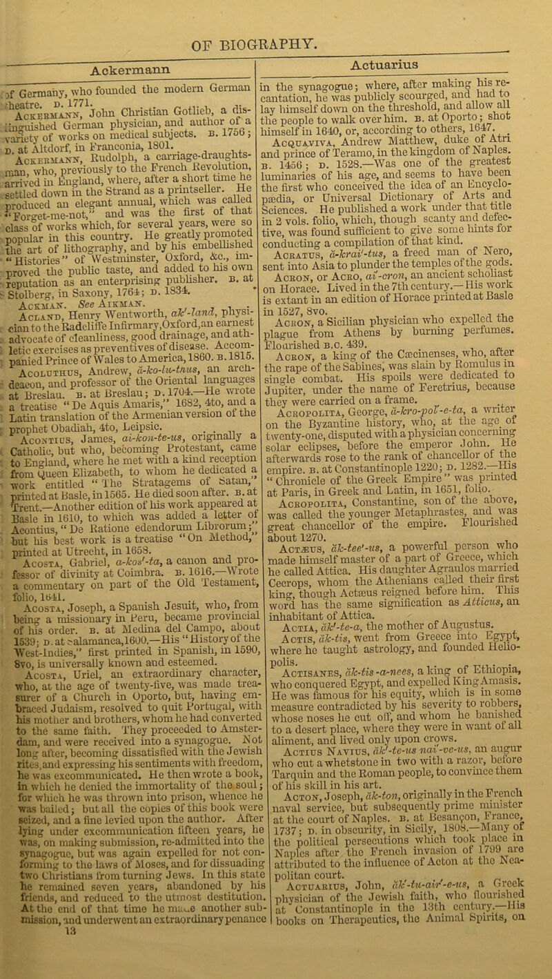 Ackermann Actuarius jf Germany, who founded the modem German f^Ac 1 j ohn Christian Gotlieb, a clis tinguished German physician, and author' oF a variety of works on medical subjects, n. 1/ob; d at Altdorf, in Franconia, 1801. _ Ackeemann, Rudolph a carriage-draughts- man who previously to the French Revolution, arrived in England, where, after a short tune lie settled down in the Strand as a inintsellei. He produced an elegant annual, which was called “Forget-me-not,” and was the first of that class of works which, for several years, were so popular in this country. He greatly promoted the art of lithography, and by Ins embellished “Histories” of Westminster, Oxford, &e., un- proved the public taste, and added to his own reputation as an enterprising publisher, b. at Stolberg, in Saxony, 1764; d. 1S34. Ackaian. See Auchan. Acland, Henry Wentworth, ah'-land, physi- cian to the Radeliife Infirmary,Oxford,an earnest advocate of cleanliness, good drainage, and ath- letic exercises as preventives of disease. Accom- panied Prince of Wales to America, 1860. b. 1815. Acoluthus, Andrew, d-ko-lu-tnus, an arch- deacon, and professor of the Oriental languages at Breslau, b. at Breslau; d. 1704.—He wrote a treatise “De Aquis Amaris,” 1682, 4to, and a Latin translation of the Armenian version ot the prophet Obadiah, 4to, Leipsic. . . Acontius, James, ai-kon-te-us, originally a Catholic, but who, becoming Protestant, came to England, where he met with a kind reception from Sueen Elizabeth, to whom he dedicated a work entitled “The Stratagems of Satan printed at Basle, in 1565. He died soon after, b. at 'Trent.—Another edition of his work appeared at Basle in 1610, to which was added a letter of Acontius, “ De Ratione edendorum Librorum; but his best work is a treatise “ On Method, printed at Utrecht, in 1658. Acosta, Gabriel, a-kos'-ta, a canon and pro- fessor of divinity at Coimbra, n. 1616.—Wrote a commentary on part of the Old Testament, folio, 1641. _ „ Acosta, Joseph, a Spanish Jesuit, who, irom being a missionary in Peru, became provincial of liis order, b. at Medina del Campo, about 1539; D.at?alamanca,1600.—His “Historyol the West-Indies,” first printed in Spanish, in 1590, 8vo, is universally known and esteemed. Acosta, Uriel, an extraordinary character, who, at the age of twenty-five, was made trea- surer of a Church in Oporto, but, having em- braced Judaism, resolved to quit Portugal, with his mother and brothers, whom he had converted to the same faith. They proceeded to Amster- dam, and were received into a synagogue. .Not long after, becoming dissatisfied with the Jewish rites,and expressing his sentiments with freedom, he was excommunicated. He then wrote a book, in which he denied the immortality of the soul; for wliich he was thrown into prison, whence he was bailed; but all the copies of this book were seized, and a fine levied upon the author. After lying under excommunication fifteen years, he was, on making submission, re-admitted into the synagogue, but was again expelled for not con- forming to the laws of Moses, and for dissuading two Christians lirom turning Jews. In tliis state he remained seven years, abandoned by his friends, and reduced to the utmost destitution. At the end of that time he mime another sub- mission, and underwent an extraordinary penance 13 in the synagogue; where, after making Ins re- cantation, he was publicly scourged, and had to lay himself down on the threshold, and allow all the people to walk over him. b. at Oporto; shot himself in 1640, or, according to others, 1647. _ Acquaviya, Andrew Matthew, duke ol Atri and prince of Teramo, in the kingdom of N aples. 1456 ; d. 1528.—Was one of the greatest luminaries of his age, and seems to have been the first who conceived the idea of an Encyclo- pedia, or Universal Dictionary of Arts and Sciences. He published a work under that title in 2 vols. folio, wliich, though scanty and defec- tive, was found sufficient to give some hints for conducting a compilation of that kind. Acratus, a-krai'-tus, a freed man of Nero, sent into Asia to plunder the temples of the gods. Aceon, or Aceo, cti'-cron, an ancient scholiast on Plorace. Lived in the 7th century — liis work is extant in an edition of Horace printed at Basle in 1527, 8vo. . , .. , Acron, a Sicilian physician who expelled the plague from Athens by burning perfumes. Flourished b.c. 439. . , Aceon, a king of the Ciecmenses, who, aitei the rape of the Sabines, was slain by Romulus in single combat. His spoils were dedicated to Jupiter, under the name of Feretrius, because they were carried on a frame. Aceobolita, George, d-kro-pol-e-ta, a writer on the Byzantine history, who, at the age. ot twenty-one, disputed with a physician concerning solar eclipses, before the emperor John, lie afterwards rose to the rank of cliancelloi ol the empire, b. at Constantinople 1220; d. 1282—His “ Chronicle of the Greek Empire ” was printed at Paris, in Greek and Latin, in 1651, folio. Aceobolita, Constantine, son of the above, was called the younger Metaphrastes, and was great chancellor of the empme. Flourished about 1270. Acmes, ak-tee'-us, a powerful person who made himself master of a part of Greece, which he called Attica. His daughter Agraulos married Cecrops, wliom tliG AtliGnicins called their hist king, though Actieus reigned before him. This word has the same signification as Atticus, an inhabitant of Attica. Actia, dk'-te-a, the mother of Augustus. Actis, ak-tis, went from Greece into Egypt, where he taught astrology, and founded llelio- Actisanes, alc-tis -a-nees, a king of Ethiopia, who conquered Egypt, and expelled KingAmasis. He was famous for his equity, wliich is m some measure contradicted by his severity to robbers, whose noses he cut off, and whom he bamshed to a desert place, where they were in want ol all aliment, and lived only upon crows. Actius Navius, ak'-te-us nai-ve-us, an augur who cut a whetstone in two with a razor, before Tarquin and the Roman people, to convince them of his skill in his art. . Acton, Joseph, ale-ton, originally m the French naval service, but subsequently prime minister at the court of Naples, b. at Bcsanfon, 1 ranee, 1737; d. in obscurity, in Sicily, 1808.—Many of the political persecutions which took place in Naples after the French invasion of 1799 are attributed to the influence of Acton at the Nca- politan court. _ . Actuaeius, John, ale -tu-air -e-us, a Greek physician of the Jewish faith, who flourished at Constantinople in the 13th century, liis books on Therapeutics, the Animal Spirits, on