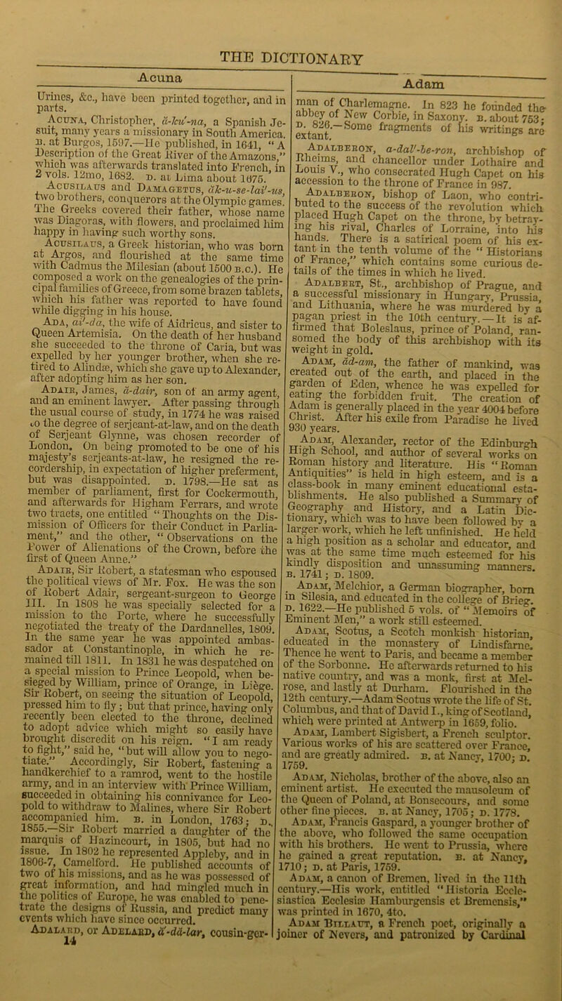 Acuna Urines, &e., have been printed together, and in parts. Acuna, Christopher, a-lcu'-na, a Spanish Je- suit, many years a missionary in South America, u. at Burgos, 1507.—He published, in 1641, “ A Description of the Great Kiver of the Amazons ” winch was afterwards translated into French, in 2 vols. 12mo, 1682. d. at Lima about 1675. Acusilaus and Dahagetus, uk-u-se-lai'-us, two brothers, conquerors at the Olympic games The Greeks covered their father, whose name was Diagora s, with flowers, and proclaimed liim happy in 1 laving such worthy sons. Acusit.aus, a Greek historian, who was born at Argos, and flourished at the same time with Cadmus the Milesian (about 1500 b.c.). He composed a work on the genealogies of the prin- cipal families of Greece, from somebrazeD tablets, which his father was reported to have found while digging in his house. Ada, ai'-da, the wife of Aidricus, and sister to Queen Artemisia. On the death of her husband she succeeded to the throne of Caria, but was expelled by her younger brother, when she re- tired to Alindte, which she gave up to Alexander after adopting him as her son. Adaih, James, d-dairs son of an army agent, and an eminent lawyer. After passing through the usual course of study, in 1774 he was raised 1,0 the degree of serjeant-at-law, and on the death of Serjeant Glymie, was chosen recorder of London. On being promoted to be one of his majesty’s serjeants-at-law, he resigned the re- cordership, in expectation of higher preferment but was disappointed, d. 1798—He sat as member of parliament, first for Cockermoutb and afterwards for Higham Ferrars, and wrote two tracts, one entitled “ Thoughts on the Dis- mission of Officers for their Conduct in Parlia- ment,” and the other, “ Observations on the Power of Alienations of the Crown, before the first of Queen Anne.” Adaih, Sir liobert, a statesman who espoused the political views of Mr. Fox. He was the son of Robert Adair, sergeant-surgeon to George III. In 1808 he was specially selected for a mission to the Porte, where he successfully negotiated the treaty of the Dardanelles, 1809. In the same year he was appointed ambas- sador at Constantinople, in which he re- mained till l8ll. In 1831 he was despatched on a special mission to Prince Leopold, when be- sieged by William, prince of Orange, in Liege Su- Robert, on seeing the situation of Leopold, pressed him to fly; but that prince, having only recently been elected to the throne, declined to adopt advice which might so easily have brought discredit on his reign. “ I am ready to fight,” said he, “ but will allow you to nego- tiate” Accordingly, Sir Robert, fastening a handkerchief to a ramrod, went to the hostile army, and in an interview with Prince William, succeeded in obtaining his connivance for Leo- pold to withdraw to Malines, where Sir Robert accompanied him. b. in London, 1763; d.. 1855. Sir Robert married a daughter of the marquis of Ilazincourt, in 1805, but had no issue. In 1802 he represented Appleby, and in 1806-7, Camelford. He published accounts of two of his missions, and as ho was possessed of great information, and had mingled much in the politics of Europe, he was enabled to pene- trate the designs of Russia, and predict many events which have since occurred. Adalahd, or Adelaed, a-dd-lar, cousin-ger- 14 Adam man of Charlemagne. In 823 lie founded the- Dbbftvft°f « CW C°rbie>in Saxony, b. about 753; extant 1501110 fragments of liis writings are Adalbehon, a-dal'-be-ron, archbishop of ftheims, and chancellor under Lothaire and Louis V., who consecrated Hugh Capet on his accession to the throne of France in 987. Adalbekon, bishop of Laon, wTho contri- buted to the success of the revolution which placed Hugh Capet on the throne, by betray- ing his rival, Charles of Lorraine, into his hands. There is a satirical poem of his ex- tant in the tenth volume of the “Historians of France,” which contains some curious de- tails of the times in which he lived. Adalbeet, St., archbishop of Prague, and a successful missionary in Hungary, Prussia, and Lithuania, where he was murdered by a pagan priest in the 10th century. — It is af- firmed that Boleslaus, prince of Poland, ran- somed the body of this archbishop with its weight in gold. Adam, dd-am, the father of mankind, was created out of the earth, and placed in the garden of Eden, whence he was expelled for eating the forbidden fruit. The creation of Adam is generally placed in the year 4004 before Christ. After his exile from Paradise he lived 930 years. Adam Alexander, rector of the Edinburgh High School, and author of several works on Roman history and literature. His “ Roman Antiquities is held in high esteem, and is a class-book in many eminent educational esta- blishments. He also published a Summary of Geography and History, and a Latin Dic- tionary, which was to have been followed by a larger work, which he left unfinished. He held a high position as a scholar and educator, and was at the same time much esteemed for his kindly disposition and unassuming manners b. 1741; d. 1809. Adam, Melchior, a German biographer, bom m Silesia, and educated in the college of Brieg d. 1622.—He published 5 vols. of “ Memoirs of Emment Men,” a work still esteemed. Adam, Scotus, a Scotch monkish historian, educated in the monastery of Lindisfame. Thence he went to Paris, and became a member of the Sorbonne. He afterwards returned to his native country, and was a monk, first at Mel- rose, and lastly at Durham. Flourished in the 12th century.—Adam Scotus wrote the life of St. Columbus, and that of David I., king of Scotland which were printed at Antwerp in 1659, folio. Adam, Lambert Sigisbert, a French sculptor. Various works of his are scattered over France, and are greatly admired, b. at Nancy, 1700; d. 1759. Adam, Nicholas, brother of the above, also an eminent artist. He executed the mausoleum of the Queen of Poland, at Bonsecours, and some other fine pieces, b. at Nancy, 1705; d. 1778. Adam, Francis Gaspard, a younger brother of the above, who followed the same occupation with his brothers. He went to Prussia, where he gained a great reputation, b. at Nancy, 1710; d. at Paris, 1759. Adam, a canon of Bremen, lived in the 11th century.—His work, entitled “Ilistoria Ecclc- siastica Ecclesiic Hamburgcnsis et Brcmcnsis, was printed in 1670, 4to. Adam Btllaut, n French poet, originally a joiner of Nevers, and patronized by Cardinal