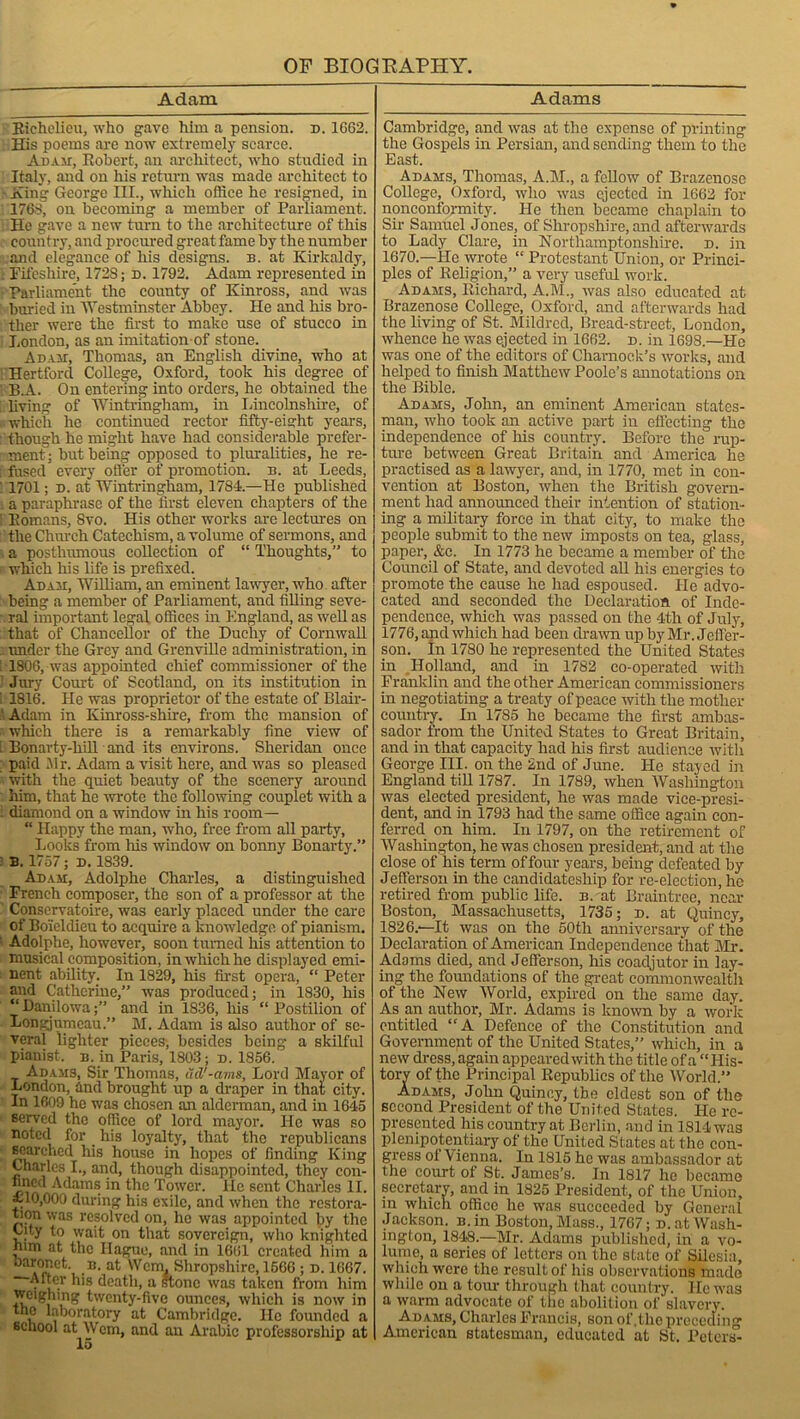 Adam Richelieu, who gave him a pension, n. 1G62. His poems are now extremely scarce. Adam, Robert, an architect, who studied in Italy, and on his return was made architect to ■ King George III., which office he resigned, in 1768, on becoming a member of Parliament. He gave a new turn to the architecture of this country, and procured great fame by the number and elegance of his designs, b. at Kirkaldy, . Fifeshire, 172S; d. 1792. Adam represented in Parliament the county of Kinross, and was buried in 'Westminster Abbey. He and his bro- ther were the first to make use of stucco in London, as an imitation of stone. Adam, Thomas, an English divine, who at Hertford College, Oxford, took his degree of 1 B.A. On entering into orders, he obtained the living of Wintringham, in Lincolnshire, of which he continued rector fifty-eight years, though he might have had considerable prefer- ment; but being opposed to pluralities, he re- f:fused every offer of promotion, b. at Leeds, ' 1701; d. at Wintringham, 1784.—He published . a paraphrase of the first eleven chapters of the 1 Romans, 8vo. His other works are lectures on the Church Catechism, a volume of sermons, and a posthumous collection of “ Thoughts,” to which his life is prefixed. Adam, William, an eminent lawyer, who after being a member of Parliament, and filling seve- ral important legal offices in England, as well as that of Chancellor of the Duchy of Cornwall under the Grey and Grenville administration, in 1806, was appointed chief commissioner of the Jury Court of Scotland, on its institution in ' 1816. He was proprietor of the estate of Blair- Adam in Kinross-shire, from the mansion of which there is a remarkably fine view of I Bonarty-hill and its environs. Sheridan once paid Mr. Adam a visit here, and was so pleased with the quiet beauty of the scenery around him, that he wrote the following couplet with a i diamond on a window in his room— “ Happy the man, who, free from all party, Looks from his window on bonny Bonarty.” B. 1757; d. 1839. Adam, Adolphe Charles, a distinguished French composer, the son of a professor at the Conservatoire, was early placed under the care of Boieldieu to acquire a knowledge of pianism. Adolphe, however, soon turned his attention to musical composition, in which he displayed emi- nent ability. In 1829, his first opera, “ Peter and Catherine,” was produced; in 1830, his “Danilowa;” and in 1836, his “Postilion of Longjumcau.” M. Adam is also author of se- veral lighter pieces, besides being a skilful pianist, b. in Paris, 1803; d. 1856. Adams, Sir Thomas, ud'-ams. Lord Mayor of London, and brought up a draper in that city. In 1609 he was chosen an alderman, and in 1645 served the office of lord mayor. He was so noted for _ his loyalty, that the republicans searched his house in hopes of finding King Charles I., and, though disappointed, they con- fined Adams in the Tower, lie sent Charles II. ~ 10,000 during his exile, and when the restora- tion was resolved on, he was appointed by the City to wait on that sovereign, who knighted him at the Hague, and in 1661 created him a n. at Wcm. Shropshire, 1566 ; d. 1667. After his death, a stone was taken from him weighing twenty-five ounces, which is now in the laboratory at Cambridge. He founded a school at Wcm, and an Arabic professorship at Adams Cambridge, and was at the expense of printing the Gospels in Persian, and sending them to the East. Adams, Thomas, A.M., a fellow of Brazenose College, Oxford, who was ejected in 1662 for nonconformity. He then became chaplain to Sir Samuel Jones, of Shropshire, and afterwards to Lady Clare, in Northamptonshire, d. in 1670.—He wrote “ Protestant Union, or Princi- ples of Religion,” a very useful work. Adams, Richard, A.M., was also educated at Brazenose College, Oxford, and afterwards had the living of St. Mildred, Bread-street, London, whence he was ejected in 1662. d. in 1698.—He was one of the editors of Charnoek’s works, and helped to finish Matthew Poole’s annotations on the Bible. Adams, John, an eminent American states- man, who took an active part in effecting the independence of his country. Before the rup- ture between Great Britain and America he practised as a lawyer, and, in 1770, met in con- vention at Boston, when the British govern- ment had announced their intention of station- ing a military force in that city, to make the people submit to the new imposts on tea, glass, paper, &c. In 1773 he became a member of the Council of State, and devoted all his energies to promote the cause he had espoused. He advo- cated and seconded the Declaration of Inde- pendence, which was passed on the 4th of July, 1776, and which had been drawn up by Mr. Jeffer- son. In 1780 he represented the United States in Holland, and in 1782 co-operated with Franklin and the other American commissioners in negotiating a treaty of peace with the mother country. In 1785 he became the first ambas- sador from the United States to Great Britain, and in that capacity had his first audience with George III. on the 2nd of June. He stayed in England till 1787. In 1789, when Washington was elected president, he was made vice-presi- dent, and in 1793 had the same office again con- ferred on him. In 1797, on the retirement of Washington, he was chosen president, and at the close of his term of four years, being defeated by Jefferson in the candidatesliip for re-election, he retired from public life. b. at Braintree, near Boston, Massachusetts, 1735; d. at Quincy, 1826.—It was on the 50tli anniversary of the Declaration of American Independence that Mr. Adams died, and Jefferson, his coadjutor in lay- ing the foundations of the great commonwealth of the New World, expired on the same day. As an author, Mr. Adams is known by a work entitled “A Defence of the Constitution and Government of the United States,” which, in a new dress, again appeared with the title of a “His- tory of the Principal Republics of the World.” Adams, John Quincy, the eldest son of the second President of the United States. He re- presented his country at Berlin, and in 1814 was plenipotentiary of the United States at the con- gress of Vienna. In 1815 he was ambassador at the court of St. James’s. In 1817 ho became secretary, and in 1825 President, of the Union, in which office be was succeeded by General Jackson. B.in Boston, Mass., 1767; d. at Wash- ington, 1848.—Mr. Adams published, in a vo- lume, a series of letters on the state of Silesia, which were the result of his observations made while on a tour through that country. He was a warm advocate of the abolition of slavery. Adams, Charles Francis, son of .the preceding American statesman, educated at St. Peters-