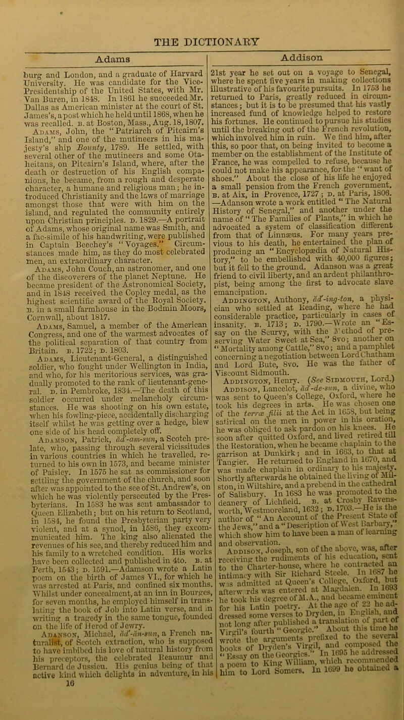 Adams burg and London, and a graduate of Harvard University. lie was candidate for the Vice- Presidentship of the United States, with Mr. Van Buren, in 18-13. In 1861 he succeeded Mr. Dallas as American minister at the court of St. James’s, a post which he held until 1868, when he ■was recalled, n. at Boston, Mass., Aug. 18,1807. Adams, John, the “Patriarch of Pitcairn’s Island,” and one of the mutineers in his ma- jesty’s ship Bounty, 1789. He settled, with several other of the mutineers and some Ota- lieitans, on Pitcairn’s Island, where, after the death or destruction of his English compa- nions, he became, from a rough and desperate character, a humane and religious man; he in- troduced Christianity and the laws of marriage amongst those that were with him on the island, and regulated the community entirely upon Christian principles, d. 1829.—A portrait of Adams, whose original name was Smith, and a fac-simile of his handwriting, were published in Captain Beechey’s “ Voyages.” Circum- stances made him, as they do most celebrated men, an extraordinary character. Adams, John Couch, an astronomer, and one of the discoverers of the planet Neptune. He became president of the Astronomical Society, and in 1848 received the Copley medal, as the highest scientific award of the Royal Society. 13. in a small farmhouse in the Bodmin Moors, Cornwall, about 1817. Adams, Samuel, a member of the American Congress, and one of the warmest advocates of the political separation of that country from Britain, b. 1722; d. 1803. Adams, Lieutenant-General, a distinguished soldier, who fought under Wellington in India, and who, for his meritorious services, was gra- dually promoted to the rank of lieutenant-gene- ral. n. in Pembroke, 1834.—The death of this soldier occurred under melancholy circum- stances. He was shooting on his own estate, when his fowling-piece, accidentally discharging itself whilst he was getting over a hedge, blew one side of his head completely off. Adamson, Patrick, ad -am-sun, a Scotch pre- late, who, passing through several vicissitudes in various countries in which he travelled, re- turned to his own in 1573, and became minister of Paisley. In 1575 he sat as commissioner for settling the government of the church, and soon after was appointed to the see of St. Andrew’s, on which he was violently persecuted by the Pres- byterians. In 1583 he was sent ambassador to Queen Elizabeth; but on his return to Scotland, in 158-4, he found the Presbyterian party very violent, and at a synod, in 1586, they excom- municated him. The king also alienated the revenues of his see, and thereby reduced him and his family to a wretched condition. His works have been collected and published in 4to. b. at Perth, 15-13; d. 1591.—Adamson wrote a Latin poem on the birth of James VI., for which he was arrested at Paris, and confined six months. Whilst under concealment, at an inn in Bourges, for seven months, he employed himself in trans- lating the book of Job into Latin verse, and in writing a tragedy in the same tongue, founded on the life of Herod of Jewry. Adanson, Michael, ad'-tin-sun, a French na- turalist, of Scotch extraction, who is supposed to have imbibed his love of natural history from his preceptors, the celebrated Reaumur and Bernard de Jussieu. His genius being ol_ that active kind which delights in adventure, in lus 16 Addison 21st year he set out on a voyage to Senegal, where he spent five years in making collections illustrative of his favourite pursuits. In 1753 he returned to Paris, greatly reduced in circum- stances ; but it is to be presumed that his vastly increased fund of knowledge helped to restore his fortunes. He continued to pursue his studies until the breaking out of the French revolution, which involved him in ruin. We find him, after this, so poor that, on being invited to become a member on the establishment of the Institute of France, he was compelled to refuse, because he could not make his appearance, for the “ want of shoes.” About the close of his life he enjoyed a small pension from the French government. b. at Aix, in Provence, 1727 ; d. at Paris, 1806. —Adanson wrote a work entitled “ The Natural History of Senegal,” and another under the name of “ The Families of Plants,” in which he advocated a system of classification different from that of Linnaeus. For many years pre- vious to his death, he entertained the plan of producing an “ Encyclopaedia of Natural His- tory,” to be embellished with 40,000 figures; but it fell to the ground. Adanson was a great friend to civil liberty, and an ardent philanthro- pist, being among the first to advocate slave emancipation. _ . Addington, Anthony, dd’-ing-ton, a physi- cian who settled at Beading, where he had considerable practice, particularly in cases of insanity, b. 1713; d. 1790.—Wrote an “Es- say on the Scurvy, with the JVethod of pre- serving Water Sweet at Sea,” 8vo; another on “ Mortality among Cattle,” 8vo; and a pamphlet concerning a negotiation between Lord Chatham and Lord Bute, Svo. He was the father of Viscount Sidmouth. Addington, Henry. (See Sidmouth, Lord.) Addison, Lancelot, dd'-de-sun, a divine, who was sent to Queen’s College, Oxford, where he took his degrees in arts. He was chosen one of the terra Jilii at the Act in 1658, but being satirical on the men in power in his oration, he was obliged to ask pardon on his knees. He soon after quitted Oxford, and lived retired till the Restoration, when he became chaplain to the garrison at Dunkirk; and in 1663, to that at Tangier. He returned to England in 1670, and was made chaplain in ordinary to his majesty. Shortly afterwards he obtained the living of Mil- ston, in Wiltshire, and a prebend in the cathedral of Salisbury. In 1633 he was promoted to the deanery of Lichfield, b. at Crosbj Ravens- worth, Westmoreland, 1632; d. 1703.—He is^ the author of “ An Account of the Present State of the J ews,” and a “ Description of W est barbaiy, which show him to have been a man of learning and observation. Addison, Joseph, son of the above, was, after receiving the rudiments of his education, sent to the Charter-house, where lie contracted an intimacy with Sir Richard Steele. In l(>s/ lie w.s admitted at Queen’s College, Oxforff aftenv rds was entered at Magdalen. In 1693 he took his degree of M. A., and became eminent for his Latin poetry. At the age of 22 lie ad- dressed some verses to Drydcn, in English, and not long after published a translation of part of Virgil’s fourth “ Georgic.” _ About this time ho wrote the arguments prefixed to the several books of Drydcn’s Virgil, ami composed the “ Essay on the Georgies.” In 169o he addressed o poem to King William, which recommended him to Lord Somers. In 1699 ho obtained a