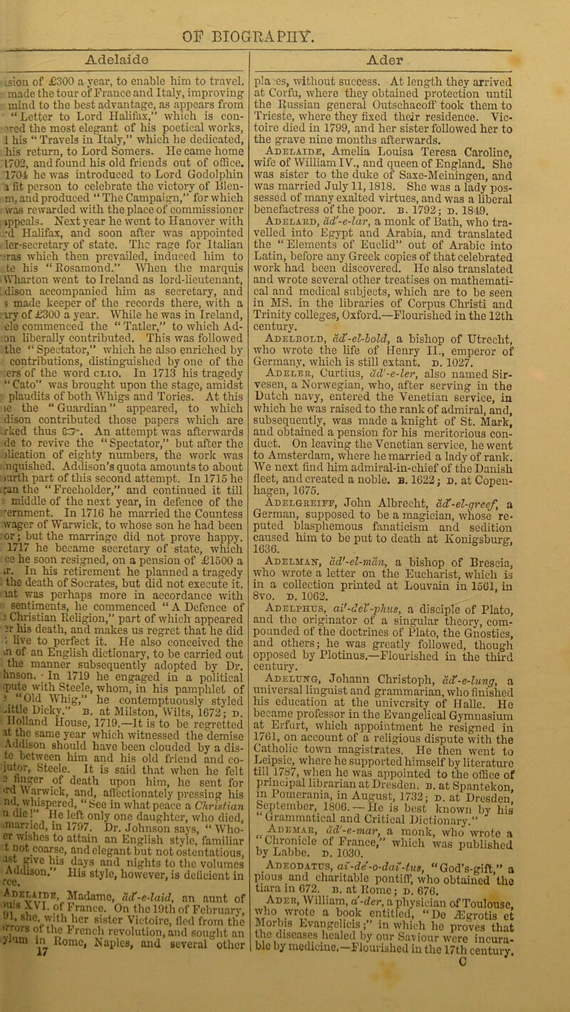 03? 3310 GHA PHY. Adelaide Ader - ision of £300 a year, to enable him to travel, made the tour of France and Italy, improving mind to the best advantage, as appears from “Letter to Lord Halifax,’’ which is con- wed the most elegant of his poetical works, l his “ Travels in Italy,” which he dedicated, his return, to Lord Somers. He came home 1702, and found his old friends out of office. 1701 he was introduced to Lord Godolphin i fit person to celebrate the victory of lllen- m, and produced “ The Campaign,” for which was rewarded with the place of commissioner ippeals. Next year he went to Hanover with •d Halifax, and soon after was appointed i ler-secretary of state. The rage for Italian ■ras which then prevailed, induced him to te his “ Rosamond.” When the marquis Wharton went to Ireland as lord-lieutenant, [ dison accompanied him as secretary, and 5 made keeper of the records there, with a : xry of £300 a year. While he was in Ireland, ele commenced the “ Tatler,” to which Ad- on liberally contributed. This was followed the “ Spectator,” which he also enriched by contributions, distinguished by one of the :ers of the word clio. In 1713 his tragedy “ Cato” was brought upon the stage, amidst plaudits of both Whigs and Tories. At this le the “ Guardian ” appeared, to which dison contributed those papers which are rked thus (&-. An attempt was afterwards dc to revive the “ Spectator,” but after the ilication of eighty numbers, the work was nquished. Addison’s quota amounts to about : rartli part of this second attempt. In 1715 he itan the “Freeholder,” and continued it till ■ middle of the next year, in defence of the •ernment. In 1716 he married the Countess wager of Warwick, to whose son he had been or; but the marriage did not prove happy. 1717 he became secretary of state, which ce he soon resigned, on a pension of £1500 a u\ In his retirement he planned a tragedy the death of Socrates, but did not execute it. lat was perhaps more in accordance with sentiments, he commenced “ A Defence of : Christian Religion,” part of which appeared er his death, and makes us regret that he did live to perfect it. He also conceived the •n of an English dictionary, to be carried out the manner subsequently adopted by Dr. hnson. ; In 1719 he engaged in a political ■pute with Steele, whom, in his pamphlet of 1 “Old Whig,” he contemptuously styled nttle Dicky.” n. at Milston, Wilts, 1672; d. Holland House, 1719.—It is to be regretted it the same year which witnessed the demise Addison should have been clouded by a dis- tc between him and his old friend and eo- jutor, Steele. It is said that when he felt 2 , !K?er .°^ death upon him, he sent for , Warwick, and, affectionately pressing liis nd whispered, “See in what peace a Chrix/ian n die; ’ He left only one daughter, who died, imarried, in 1797. Dr. Johnson says, “ Who- cr wishes to attain an English style, familiar t not coarse, and elegant but not ostentatious, 1st give his days and nights to the volumes Addison. His style, however, is deficient in ^adame, acC-e-laid, an aunt ol »u)s XVI. of France. On the 19th of February Jt, she with her sister Victoirc, fled from the •rrors ot the French revolution, and sought ar yium in Rome, Naples, and several othci p!a es, without success. At length they arrived at Corfu, where they obtained protection until the Russian general Outschacoff took them to Trieste, where they fixed their residence. Vic- toire died in 1799, and her sister followed her to the grave nine months afterwards. Adelaide, Amelia Louisa Teresa Caroline, wife of William IV., and queen of England. She was sister to the duke of Saxe-Meiningen, and was married July 11,1818. She was a lady pos- sessed of many exalted virtues, and was a liberal benefactress of the poor. b. 1792; d. 1849. Adelard, ad'-e-lar, a monk of Bath, who tra- velled into Egypt and Arabia, and translated the “Elements of Euclid” out of Arabic into Latin, before any Greek copies of that celebrated work had been discovered. He also translated and wrote several other treatises on mathemati- cal and medical subjects, which are to be seen in MS. in the libraries of Corpus Christi and Trinity colleges, Oxford—Flourished in the 12th century. Adelbold, add-el-bold, a bishop of Utrecht, who wrote the life of Henry II., emperor of Germany, which is still extant, d. 1027. Adelek, Curtius, ud'-e-ler, also named Sir- vesen, a Norwegian, who, after serving in the Dutch navy, entered the Venetian service, in which he was raised to the rank of admiral, and, subsequently, was made a knight of St. Mark, and obtained a pension for his meritorious con- duct. On leaving the Venetian service, he went to Amsterdam, where he married a lady of rank. We next find him admiral-in-chief of the Danish fleet, and created a noble, b. 1622; d. at Copen- hagen, 1675. Adelgreiff, John Albrecht, dd'-el-greef, a German, supposed to be a magician, whose re- puted blasphemous fanaticism and sedition caused him to be put to death at Konigsburg, 1636. Adelman, ad'-el-mdn, a bishop of Brescia, who wrote a letter on the Eucharist, which is in a collection printed at Louvain in 1561, in 8vo. d. 1062. Adelphus, ai'-del’-phus, a disciple of Plato, and the originator of a singular theory, com- pounded of the doctrines of Plato, the Gnostics, and others; he was greatly followed, though opposed by Plotinus.—Flourished in the third century. adeldng, Johann Christoph, ud:-e-lung, a universal linguist and grammarian, who finished Ids education at the university of Halle. He became professor in the.Evangelical Gymnasium af Erfurt, which appointment he resigned in 1761, on account of a religious dispute with the Catholic town magistrates. He then went to Leipsic, where he supported himself by literature till. 1787, when he was appointed to the office of principal librarian at Dresden, b. at Spantekon m Pomerania, in August, 1732; d. at Dresden! September,. 1806. — lie is best known by liis Grammatical and Critical Dictionary.” «ud'-e-mar, a monk, who wrote a Chronicle of France,” which was published by Labbe. d. 1030. Adeodatus, ai-de-o-dai'-lus, “God’s-gift ” a pious and charitable pontiff, who obtained the tiara in 672. n. at Rome; d. 676. Adeii, William, a'-der, a physician of Toulouse, who wrote a book entitled, “ Do Algrotis et Morbis Evangelicis;’’ in which he proves that the diseases healed by our Saviour were incura-