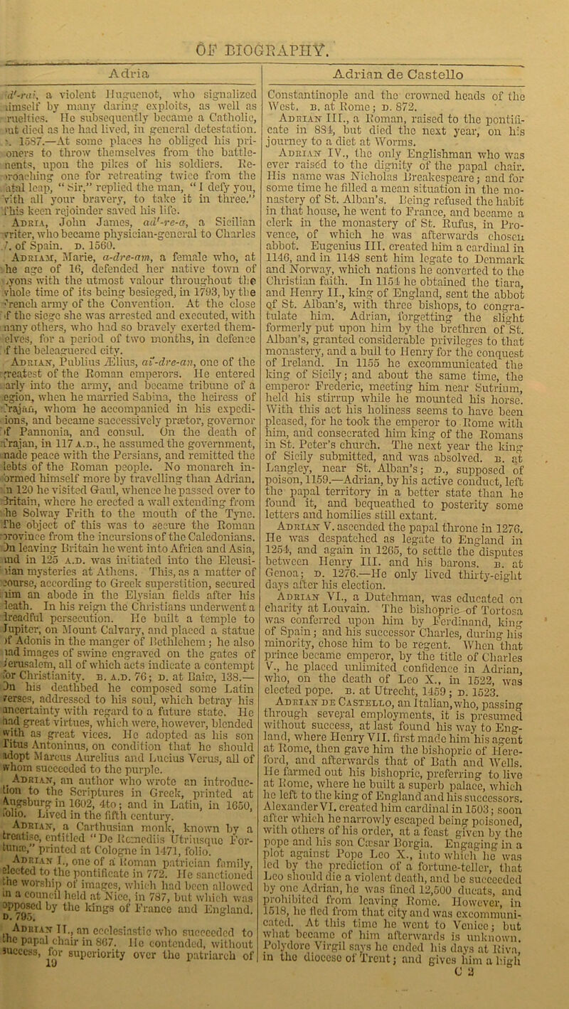 Adria d'-rai, a violent Huguenot, who signalized uniself by many daring exploits, as well as ruclties. ' lie subsequently became a Catholic, rat died as he had lived, in general detestation. 15S7.—At some places he obliged his pri- oners to throw themselves from the battle- nents, upon the pikes of his soldiers, Ee- iroaehing one for retreating twice from the atal leap, “ Six’,” replied the man, “ I defy you, Vith all your bravery, to take it in three.” This keen rejoinder saved his life. Adria, John James, ad'-re-a, a Sicilian rriter, who became physician-general to Charles 7. of Spain, d. 1560. Adriajt, Marie, a-dre-am, a female who, at he age of 10, defended her native town of .yons with the utmost valour throughout the vhole time of its being besieged, in 1793, by the French army of the Convention. At the close ■f the siege she was arrested and executed, with nany others, who had so bravely exerted them- elves, for a period of two months, in defence •f the beleaguered city. Adrian, Publius Alius, ai'-dre-an, one of the greatest of the Roman emperors. He entered arly into the army, and became tribune of a egion, when he married Sabina, the heiress of Crajiiu, whom he accompanied in his expedi- ions, and became successively praetor, governor if Pannonia, and consul. On the death of :frajan, in 117 a.d., he assumed the government, nade peace with the Persians, and remitted the lebts of the Roman people. No monarch in- armed himself more by travelling than Adrian, m 120 he visited Gaul, whence he passed over to 3ritain, where he erected a wall extending from he Solway Frith to the mouth of the Tyne. The object of this was to secure the Roman irovinee from the incursions of the Caledonians. On leaving Britain he went into Africa and Asia, vndi in 125 a.d. was initiated into the Eleusi- 'ian mysteries at Athens. This, as a matter of course, according to Greek superstition, secured lim an abode in the Elysian fields after liis ieath. In his reign the Christians underwent a Ireadful persecution. He built a temple to Jupiter, on Mount Calvary, and placed a statue >f Adonis in the manger of Bethlehem; he also lad images of swine engraved on the gates of Jerusalem, all of which acts indicate a contempt for Christianity, b. a.d. 7G; d. at Baitc, 138.— Dn his deathbed he composed some Latin rerses, addressed to his soul, which betray his uncertainty with regard to a future state. He dad great virtues, which were, however, blended with as great vices. Ho adopted as his son Titus Antoninus, on condition that he should adopt Marcus Aurelius and Lucius Verus, all of whom succeeded to the purple. Adrian, an author who wrote an introduc- tion to the Scriptures in Greek, printed at Augsburg in 1602, 4to; and in Latin, in 1650, lOlio. Lived in the fifth century. Adrian, a Carthusian monk, known by a treatise, entitled “De Rcmediis Utriusquc For- tune,” printed at Cologne in 1471, folio. Adrian I., one of a Homan patrician family, elected to the pontificate in 772. He sanctioned me worship of images, which had been allowed m a council held at Nice, in 787, but which was apposed by the kings of France and England. D. 795. Adrian II., an ecclesiastic xvho succeeded to .nc papal chair in 867. lie contended, without success, for superiority over the patriarch of Adrian de Castello Constantinople and the crowned heads of the West. b. at Rome; d. 872. Adrian III., a Roman, raised to the pontifi- cate in SSI, but died the next year, on his journey to a diet at Worms. Adrian IV., the only Englishman who was ever raised to the dignity of the papal chair. His name was Nicholas Breakespeare; and for some time lie filled a mean situation in the mo- nastery of St. Alban’s. Being refused the habit in that house, he went to France, and became a clerk in the monastery of St. Rufus, in Pro- vence, of which he was afterwards chosen abbot. Eugenius III. created him a cardinal in 1146, and in 1148 sent him legate to Denmark and Norway, which nations he converted to the Christian faith. In 1154 he obtained the tiara, and Henry II., king of England, sent the abbot of St. Alban’s, with three bishops, to congra- tulate him. Adrian, forgetting the slight formerly put upon him by the brethren of St. Alban’s, granted considerable privileges to that monastery, and a bull to Henry for the conquest of Ireland. In 1155 he excommunicated the king of Sicily; and about the same time, the emperor Frederic, meeting him near Sutrium, held his stirrup while he mounted his horse. With this act his holiness seems to have been pleased, for he took the emperor to Rome with him, and consecrated him king of the Romans in St. Peter’s church. The next year the king of Sicily submitted, and was absolved, e. at Langley, near St. Alban’s; d., supposed of poison, 1159.—Adrian, by his active conduct, left the papal territory in a better state than he found it, and bequeathed to posterity some letters and homilies still extant. Adrian V. ascended the papal throne in 1276. He was despatched as legate to England in 1254, and again in 1265, to settle the disputes between Henry III. and his barons, b. at Genoa; d. 1276.—He only lived thirty-eight days after his election. Adrian VI., a Dutchman, was educated on charity at Louvain. The bishopric of Tortosa was conferred upon him by Ferdinand, king of Spain; and his successor Charles, during his minority, chose him to be regent. When that prince became emperor, by the title of Charles V., he placed unlimited confidence in Adrian, who, on the death of Leo X., in 1522, was elected pope. b. at Utrecht, 1459; d. 1523. Adrian de Castello, an Italian, who, passing through several employments, it is presumed without success, at last found his way to Eng- land, where Henry VII, first made him his agent at Rome, then gave him the bishopric of Here- ford, and afterwards that of Bath and Wells. He farmed out his bishopric, preferring to live at Rome, where he built a superb palace, which ho left to the king of England and his successors. Alexander VI. created him cardinal in 1503; soon after which he narrowly escaped being poisoned, with others of his order, at a feast given by the pope and his son Caesar Borgia. Engaging' in a plot against Pope Leo X., into which he was led by the prediction of a fortune-teller, that Leo should die a violent death, and be succeeded by one Adrian, he was fined 12,500 ducats, and prohibited from leaving Rome. However, in 1518, lie fled from that city anti was excommuni- cated. At this time he went to Venice; but what became of him afterwards is unknown. Polydore Virgil savs he ended his days at Itiva!