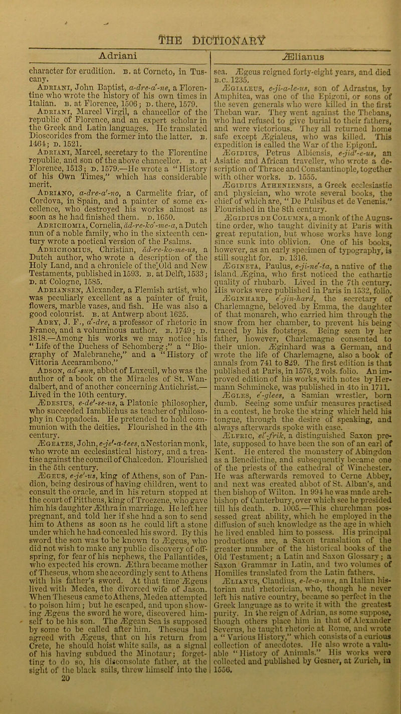 Adriani character for erudition, n. at Cornet o, in Tus- cany. Adriani, John Baptist, a-dre-a-ne, a Floren- tine who wrote the history of his own times in Italian, n. at Florence, 1506; d. there, 1579. Adriani, Marcel Virgil, a chancellor of the republic of Florence, and an expert scholar in the Greek and Latin languages. He translated Dioscorides from the former into the latter, b. 1464; D.1521. Adriani, Marcel, secretary to the Florentine republic, and Son of the above chancellor, b. at Florence, 1513; d. 1579.—lie wrote a “History of his Own Times,” which has considerable merit. Adriano, a-dre-a'-no, a Carmelite friar, of Cordova, in Spain, and a painter of some ex- cellence, who destroyed his works almost as soon as he had finished them. d. 1650. Adrichomia, Cornelia, ad-re-lco -me-a, a Dutch nun of a noble family, who in the sixteenth cen- tury wrote a poetical version of the Psalms. Adrichomius, Christian, dd-re-ko-me-us, a Dutch author, who wrote a description of the Holy Land, and a chronicle of the’Old and New Testaments, published in 1593. b. at Delft, 1533; d. at Cologne, 1585. Adriansen, Alexander, a Flemish artist, who was peculiarly excellent as a painter of fruit, flowers, marble vases, and fish. He was also a good colourist, b. at Antwerp about 1625. Adrt, J. F., a'-dre, a professor of rhetoric in France, and a voluminous author, b. 1749; d. 1818.—Among his works we may notice his “ Life of the Duchess of Scliomberg;” a “ Bio- graphy of Malebranche,” and a “History of Vittoria Accarambono. Adson, ad'-sun, abbot of Luxcuil, who was the author of a book on the Miracles of St. Wan- dalbcrt, and of another concerning Antichrist.— Lived in the 10th century. jEdesius, e-de'-se-us, a Platonic philosopher, who succeeded Iamblichus as teacher of philoso- phy in Cappadocia. He pretended to hold com- munion with the deities. Flourished in the 4th century. .ZEgeates, John, e-je'-a-iees, aNestorianmonk, who wrote an ecclesiastical history, and a trea- tise against the council of Chalcedon. Flourished in the 5tli century. ■ZEgeus, e-je'-us, king of Athens, son of Pan- dion, being desirous of having children, went to consult the oracle, and in his return stopped at the court of Pittheus, king of Troezene, who gave him his daughter TEthra in marriage. He left her pregnant, and told her if she had a son to send him to Athens as soon as he could lift a stone under which he had concealed his sword. By this sword the son was to be known to 2Egeus, who did not wish to make any public discovery of off- spring, for fear of his nephews, the Pallantides, who expected his crown. TEtlira became mother of Theseus, whom she accordingly sent to Athens with his father’s sword. At that time Algous lived with Medea, the divorced wife of Jason. When Theseus came to Athens, Medea attempted to poison him ; but he escaped, and upon show- ing TEgcus the sword lie wore, discovered liim- - self to be his son. The iEgcan Sea is supposed by some to be called after him. Theseus had agreed with Algous, that on his return from Crete, he should hoist white sails, as a signal of his having subdued the Minotaur; forget- ting to do so, his disconsolate father, at the sight of the black sails, threw himself into the 20 JElianus sea. TEgeus reigned forty-eight years, and died b.c. 1235. JEgialeus, c-ji-a-lc-ur, son of Adrastus, by Amphitca, was one of the Epigoni, or sons of the seven generals who were killed in the first Theban war. They went against the Thebans, who had refused to give burial to their fathers, and were victorious. They all returned home safe except TEgialcus, who was killed. This expedition is called the War of the Epigoni. aEgidius, Petrus Albiensis, e-jid’-e-ut, an Asiatic and African traveller, who wrote a de- scription of Thrace and Constantinople, together with other works, d. 1555. aEgidius Atheniensis, a Greek ecclesiastic and physician, who wrote several books, the chief of which are, “ De Pulsibus et de Venenis.” Flourished in the 8th century. aEgidius de Cobumna, a monk of the Augus- tine order, who taught divinity at Paris with great reputation, but whose works have long since sunk into oblivion. One of his books, however, as an early specimen of typography, is still sought for. d. 1316. AIgineta, Paulus, e-ji-ne'-ta, a native of the island. Acgina, who first noticed the cathartic quality of rhubarb. Lived in the 7th century, llis works were published in Paris in 1532, folio. aEginhard, e-jin-hard, the secretary of Charlemagne, beloved by Emma, the daughter of that monarch, who carried him through the snow from her chamber, to prevent his being traced by his footsteps. Being seen by her father, however, Charlemagne consented to their union. AEginhard was a German, and wrote the life of Charlemagne, also a book of annals from 741 to 829. The first edition is that published at Paris, in 1576, 2 vols. folio. An im- proved edition of his works, with notes by Her- mann Sclnnincke, was published in 4to in 1711. aEgles, e-glees, a Samian wrestler, born dumb. Seeing some unfair measures practised in a contest, he broke the string which held his tongue, through the desire of speaking, and always afterwards spoke with ease. aElfric, el'-frik, a distinguished Saxon pre- late, supposed to have been the son of an earl of Kent. He entered the monastery of Abingdon as a Benedictine, and subsequently became one of the priests of the cathedral of Winchester. He was afterwards removed to Cerne Abbey, and next was created abbot of St. Alban’s, and then bishop of Wilton. In 994 he was made arch- bishop of Canterbury, over which see he presided till his death, d. 1005.—This churchman pos- sessed great ability, which he employed in the diffusion of such knowledge as the age in which he lived enabled him to possess. His principal productions are, a Saxon translation of the greater number of the historical books of the Old Testament; a Latin and Saxon Glossary; a Saxon Grammar in Latin, and two volumes of Homilies translated from the Latin fathers. aEeianus, Claudius, e-le-a-nus, an Italian his- torian and rhetorician, who, though he never left his native country, became so perfect in the Greek language as to write it with the greatest purity. In the reign of Adrian, as some suppose, though others place him in that of Alexander Scverus, he taught rhetoric at Rome, and wrote a “ Various History,” which consists of a curious collection of anecdotes. He also wrote a valu- able “ History of Animals.” His works wero collected and published by Gcsner, at Zurich, in 1556.