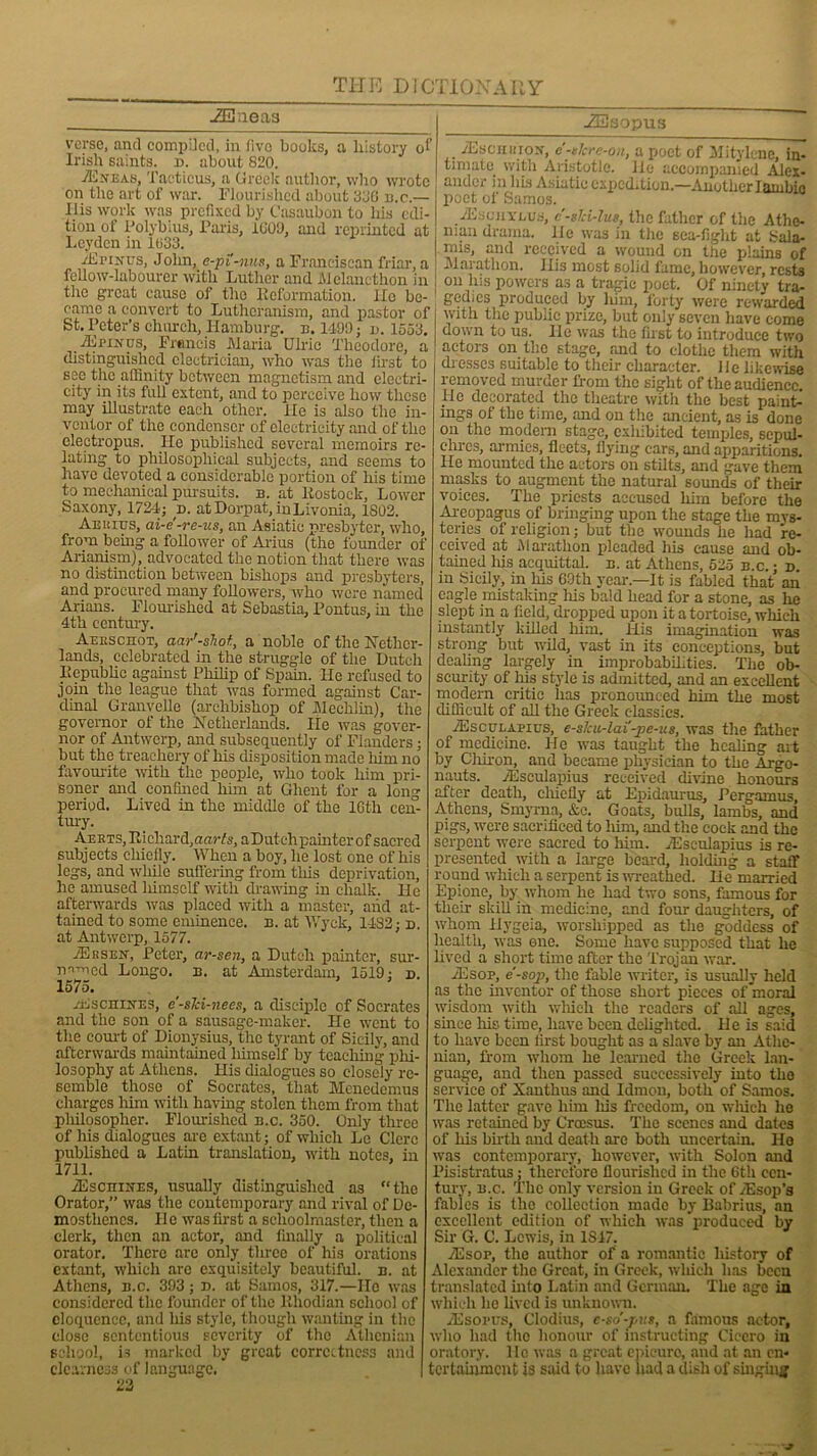-SUneas verse, and compiled, in fivo books, a history of Irish saints, n. about 820. TEjceas, Tacticus, a Greek autlior, who wrote on the art of war. Flourished about 380 b.c.— His work was prefixed by Casaubon to his edi- tion of Polybius, Paris, 1009, and reprinted at Leyden in 1033. TErurus, John, e-pi-nus, a Franciscan friar, a fellow-labourer with Luther and lUclanethon in the great cause of the Reformation. lie be- came a convert to Lutheranism, and pastor of St. Peter’s church, Hamburg, n. 1499; n. 1553. TEpinus, Francis Maria Ulric Theodore, a distinguished electrician, who was the first to see the affinity between magnetism and electri- city in its full extent, and to perceive how these may illustrate each other. He is also the in- ventor of the condenser of electricity and of the electropus. He published several memoirs re- lating to philosophical subjects, and seems to have devoted a considerable portion of his time to mechanical pursuits, b. at Rostock, Lower Saxony, 1724; r>. at Dorpat, in Livonia, 1802. Aekius, ai-e-re-us, an Asiatic presbyter, who, from being a follower of Arius (the founder of Arianism), advocated the notion that there was no distinction between bishops and presbyters, and procured many followers, who were named Arians. Flourished at Sebastia, Pontus, in the 4th century. Aekschot, aar'-shot., a noble of the Nether- lands, celebrated in the struggle of the Dutch Republic against Philip of Spain. He refused to join the league that was formed against Car- dinal Granvelle (archbishop of Mechlin), the governor of the Netherlands. lie was gover- nor of Antwerp, and subsequently of Flanders • but the treachery of his disposition made liim no favourite with the people, who took him pri- soner and confined him at Ghent for a long period. Lived in the middle of the lGtli cen- tury. Aerts, Richard, nan's, aDutchpainter of sacred subjects chiefly. When a boy, he lost one of his legs, and while suffering from tills deprivation, he amused himself with drawing in chalk. He afterwards was placed with a master, and at- tained to some eminence, b. at Wyck, 1432; d. at Antwerp, 1577. jErsen, Peter, ar-sen, a Dutch painter, sur- mmed Longo. b. at Amsterdam, 1519; d. 1575. -EscmirES, e-sJci-nees, a disciple of Socrates and the son of a sausage-maker. He went to the court of Dionysius, the tyrant of Sicily, and afterwards maintained himself by teaching phi- losophy at Athens. His dialogues so closely re- semble those of Socrates, that Menedemus charges him with having stolen them from that philosopher. Flourished b.c. 350. Only three of his dialogues are extant; of which Le Clerc published a Latin translation, with notes, in 1711. TEscnmxs, usually distinguished as “the Orator,” was the contemporary and rival of De- mosthenes. He was first a schoolmaster, then a clerk, then an actor, and finally a political orator. There are only three of his orations extant, which arc exquisitely beautiful, n. at Athens, b.c. 393; n. at Samos, 317.—He was considered the founder of the Rhodian school of eloquence, and liis style, though wanting in the close sententious severity of the Athenian school, is marked by great correctness and clearness of language. 22 -ZEsopus TEschhiox, e'-tlcre-on, a poet of Mitylene, in- timate with Aristotle. He accompanied Alex- ander in his Asiatic expcd.tion.—Another Iambic poet of Samos. yEscnvLus, c-sld-lus, the father of the Athe- nian drama, lie was in the sea-fight at Sala- mis, and received a wound on the plains of Marathon. His most solid fame, however, rests on his powers as a tragic poet. Of ninety tra- gedies produced by liim, forty were rewarded | with the public prize, but only seven have come down to us. He was the first to introduce two actors on the stage, and to clothe them with chesses suitable to their character. He likewise removed murder from the sight of the audience He decorated the theatre with the best paint- ings of the time, and on the ancient, as is done on the modern stage, exhibited temples, sepul- cln-cs, armies, fleets, flying cars, and apparitions. He mounted the actors on stilts, and gave them masks to augment the natural sounds of then- voices. The priests accused him before the Areopagus of bringing upon the stage the mys- teries of religion; but the wounds he had re- ceived at Marathon pleaded his cause and ob- tained Iris acquittal, b. at Athens, 525 b.c. ; d. in Sicily, in his 69th year.—It is fabled that an eagle mistaking Iris bald head for a stone, as lie slept in a field, dropped upon it a tortoise, which instantly killed him. His imagination was strong but wild, vast in its conceptions, but dealing largely in improbabilities. The ob- scurity of his style is admitted, and an excellent modern critic has pronounced him the most difficult of all the Greek classics. TEsculapius, e-slcu-lai'-pe-us, was the father of medicine. He was taught the healing art by Cliiron, and became physician to the Argo- nauts. TEsculapius received divine honours after death, cliielly at Epidaurus, Pergamus, Athens, Smyrna, &c. Goats, bulls, lambs, and pigs, were sacrificed to him, and the cock and the serpent were sacred to him. TEsculapius is re- presented with a large beard, holding a staff round which a serpent is wreathed. He married Epione, by whom he had two sons, famous for their skill in medicine, and four daughters, of whom liygeia, worshipped as the goddess of health, was one. Some have supposed that lie lived a short time after the Trojan war. TEsop, e'-sop, the fable writer, is usually held as the inventor of those short pieces of moral wisdom with which the readers of all ages, since his time, have been delighted. He is said to have been first bought as a slave by an Athe- nian, from whom he learned the Greek lan- guage, and then passed successively into the service of Xanthus and Idmon, both of Samos. The latter gave him his freedom, on which ho was retained by Croesus. The scenes and dates of his birth and death arc both uncertain. Ho ■was contemporary, however, with Solon and Pisistratus; therefore flourished in the 6th cen- tury, b.c. The only version in Greek of yEsop'a fables is the collection made by Babrius, an excellent edition of which was produced by Sir G. C. Lewis, in 1S17. TEsor, the autlior of a romantic history of Alexander the Great, in Greek, which has been translated into Latin and German. The age in which lie lived is unknown. TEsopus, Clodius, c-sd-pm, a famous actor, who had the honour of instructing Cicero in oratory, lie was a great epicure, and at an en- tertainment is said to have had a dish of singing
