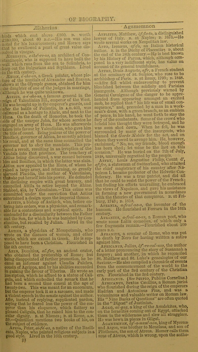 ]llierius Agamemnon Ivrds which cost above £'300. n. worth £160,000, about 60 b.c.—His son was also n ited for his luxuriousness; and Horace says that he swallowed a pearl of great value dis- solved in vinegar. jEtbbrius, e-the'-re-us, an architect of Con- stantinople, who is supposed to have built the wall which runs from tho sea to Selimbria, to keep out the Bulgarians and Scythians. Lived in the 6th century. • TEtion, e'-she-on, a Greek painter, whoso pic- ture of the nuptials of Alexander and I! oxen a, shown at the Olympic games, obtained for him the daughter of one of the judges in marriage, although he was quite unknown. Aetius, a-e-she-us, a famous general in the reign of Valentinian III., emperor of the West. He was brought up in the emperor’s guards, and after the battle of Pollentia,. in a.d. 403, was delivered as a hostage to Alaric, and next to the Huns. On the death of Honorius, he took the side of the usurper John, for whose service he engaged an army of Huns. He was afterwards taken into favour by Valentinian, who gave him the title of count. Being jealous of the power of Boniface, governor of Africa, lie secretly advised his recall, and at the same time counselled the governor not to obey the mandate. This pro- duced a revolt, resulting in an irruption of the Vandals into that province. The treachery of Aetius being discovered, a war ensued between him and Boniface, in which the latter was slain. Aetius now appealed to the Huns, of whom he raised a large army, and returning, so greatly alarmed Placidia, the mother of Valentinian, that she put herself into his power. H e defended the declining empire with great bravery, and compelled Attila to retire beyond the Khine. Stabbed, 45-1, by Valentinian.—This crime was committed under the conviction that Aetius entertained a design upon the imperial throne. Aetius, a bishop of Antioch, who, before en- tering into orders, was a physician, and remark- able for a contentious and sceptical spirit. He contended for a dissimilarity between the Father and the Son, for which he was banished by Con- stantins, but recalled by Julian. Lived in the 4th century. Aetius, a physician of Mesopotamia, who wrote on the diseases of women, and. other works, which are extant in Greek. He is sup- posed to have been a Christian. Flourished in the 6th century. Afer, Domitius, ai'-fer, an ancient orator, who obtained the prretorship of Home; but being disappointed of further promotion, he be- came an informer against Claudia Pulchra, cousin of Agrippa, and by Iris abilities succeeded in gaining the favour of Tiberius. He wrote an inscription, wliich he affixed to a statue of Cali- gula, and which embodied the remark that lie had been a second time consul at the age of twenty-two. This was meant for an encomium, but the emperor took it as a sarcasm, and made a violent speech in the senate against the author. Afer, instead of replying, supplicated pardon, saying that he feared less the power of the em- peror than his eloquence, which llattery so pleased Caligula, that he raised him to the con- sular dignity, n. at Nismcs; n. at Rome, a.d. 59.—Quintilian mentions two books of his, on the subject of evidence. Afesa, Peter, ai-fe-sa, a native of tho Basili- cata, Naples, who painted religious subjects in a good style. Lived in the 16th century. 23 Afflitto, Matthew, if-Jle-to, a distinguished lawyer of Italy, n. at Naples; d. 1073. He wrote several works on Neapolitan law. _ Avfo, Ironic us, af-fo, an Italian historical author, b. in the Duchy of Placentia-; n. about tho end of the 18th century.—He is best known by liis History of Parma, wliich, although com- posed in a very indifferent style, has value on account of its general truthfulness, Affre, Denis Auguste, affr, a French student at the seminary of St. Sulpice, who rose to bo archbishop of Paris, b. at Remy, 1793; d. 1848. —Affre fell whilst endeavouring to prevent bloodshed between the soldiery and Parisian insurgents. Although previously warned by General Cavaignac of the danger to be appre- hended from appearing amongst an excited mob, he replied that “ his life was of small con- sequence,” and, preceded by a man in a work- man’s dress, with a green branch, as an emblem of peace, in his hand, lie went forth to stay tho fury of the combatants. Some of the crowd who beheld him thought they were betrayed, and he was soon shot down. When he fell, he was surrounded by many of the insurgents, who blamed the Garde Mobile for the act, and on whom they vowed to avenge him. He, however, exclaimed, “ No, no, my Mends, blood enough has been shed; let mine be the last on this occasion.” He was buried on the 7th of July, 1843, universally regretted by the people. Affry, Louis Augustine Philip, Count d, af-fre, a statesman of Switzerland, who attained the chief magistracy of his country after Na- poleon I. became protector of the Helvetic Con- federacy. He was a true patriot, and did all that he could to resist the power of the French; but finding his efforts unavailing, he embraced the views of Napoleon, and gave.his assistance in forming a new government in accordance with the theories of that conqueror, b. at Fri- burg, 1743; d. 1810. . Afrania, a-frai'-ne-a, the inventor of the bassoon. He nourished at Ferrara in the 16tli century. , „ , , Afranius, a-frai-ne-us, a Roman poet, who wrote some Latin comedies, of which only a few fragments remain.—Flourished about 100 years b.c. Afranius, a senator of Rome, who was put to death by Nero for having written a satire against him. Africanus, Julius, df -re-eai-nus, tho author of a letter pronouncing the story of Susannah a forgery; and another, in wliich ho reconciled St. Matthew and St. Luke’s genealogies of our Saviour.—He also compiled a chronicle of events from the commencement of the world to the early part of the 3rd century of the Christian era. Flourished in the 3rd century. Africanus. (See Soipio, Publius Cornelius.) Africanus, Sextus Caccilius, a Roman jurist who flourished during the reign of the emperors Hadrian and Antoninus Pius, and was a voluminous and valuable writer on Roman law. His “ Nine Books of Questions” are often quoted in the “Digest” of Justinian. Agag, ai-gag, a king of the Amalckitcs, who, on the Israelites coming out of Egypt, attacked them in the wilderness and slew all stragglers. He was hewn in pieces in Gilgal. . Agamemnon, ug'-a-mem'-non, king of My ecu a) and Argos, was brother to Mcnelaus, and son of Plisthenes, the son of Atreus. Homer calls them sons of Atreus, which is wrong, upon tho autlio-