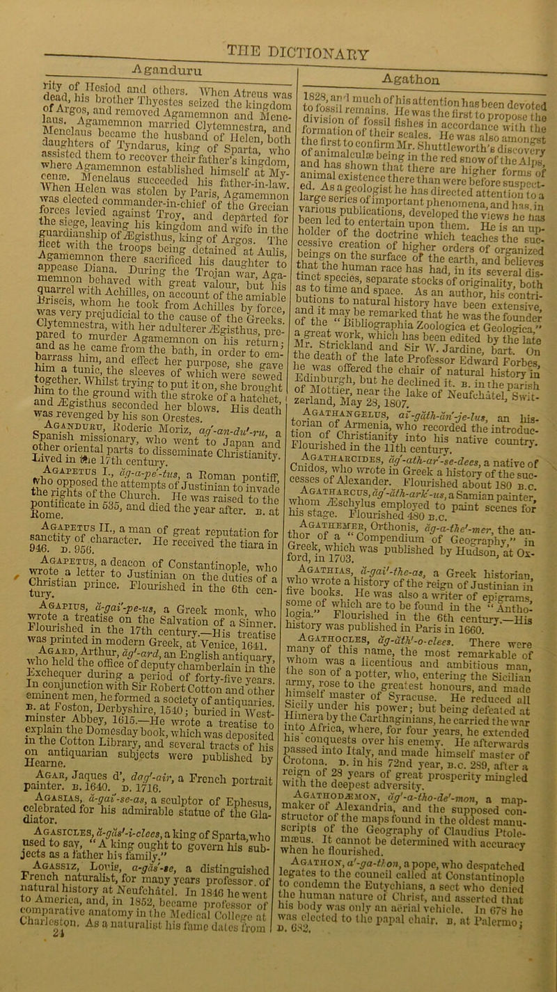 Aganduru thm'i“‘Cm t0 '“ovor’tLk'faJLfKS’gto m &e,mnon estabHsIacd himself at My- SS®' Menelaus succeeded his father-in-law forces levied r4memnonh+ltr0°PS b?eff dctaincd at Aulis, ii0amemnon there sacrificed his daughter in appease Diana. During the Troian war A i witfteh-n With great valour> butAfiis E ,on account of the amiable xuseis, whom he took from Achilles hv fm-eo rKueVeiy p/ejudi.cial to the cause of the Greeks’ C jlemncstra, with her adulterer iEgisthus ore pared to murder Agamemnon on hL return nd as he came from the bath, in order to cm’ MmTt Tn T] fect her P-POSC, She gave Sethe^ WhikA -eeVei.S of wWch were sewed lUn-ftl+i 'Vlul&t tyymg to put it on, she brou lit a- ihc ground with the stroke of a hatchet and fEgisthus seconded her blows His death was revenged by his son Orestes th livedK?^ Agapetus I., aff-a-pe'-tus, a Do man pontiff Who opposed the attempts of Justinian toPinvade the rights of the Church. He was tn fh! pontificate in 635, and died the year E. n at J%ZZVS,IL’ a,man of great reputation for 946.^ m 956?haraCtCr' Hc received thc tiara in Agapetus, a deacon of Constantinople who t wrotea letter to Justinian on the dirties of a Chnstum prmce. Flourished in the 6th cen- Agapius, a-gai’-pe-us, a Greek monk who vTooW ^ tP?tls®, on the Salvation of a Sinner, nourished in the 17th century.—His treatise ASrPZtCf h m°dc;'n Greek, at Venice, 164? Agakp, Arthur, ag'-ard, an English anticiuarv who held the office of deputy chamberlain in the Lxchequer during a period of forty-five years In conjunction with Sir Robert Cotton and other eminent men, lie formed a society of antiquaries u. at Foston, Derbyshire, 1540; buried in West- minster Abbey, 1615.—He wrote a treatise to in^thfcotton°WhSday b°0iC’ v,’hich was deposited m the Cotton Library, and several tracts of his lfearnetl(1Uailan 8ubj-ects wer0 Published by painter!’ “ FrCndl P°ltraifc „ ,/1GA*IA1s> S-gaise-as, a sculptor of Ephesus ^ebrated for his admirable statue of the Gla- Agasiclzs, a-gas'-i-clccs, a king of Sparta who used to say “ A king ought to govern liis sub- jects as a lather ins family.’’ Agassiz Louie, a-gds’-te, a distinguished r ranch naturalist, for many years professor of natural history at Neufchatcl. In 1846 he went to America, and, in 1852, became professor of fflf ,Verat°my inthe Medical College at Chailcston. As a naturalist his fame dates from Agathon £ “e d ‘JX large senes ol important phenomena, and has in been ffidPt?in6stl+D-8’ developed the views he has oeen to entertain upon them. He is an on holder of the doctrine which teaches the suc- befn f?.tl0n $f h]gher ordcrs of organized thS?p uthe surface of the earth, and believes at the human race has had, in its several dis- tinet species, separate stocks of originality both as to time and space. As an author his contri- butions to natural history have been extensive of dtl1ite“aDffiHneimar,k.ed that he was the founded ot the Dibhographia Zoologiea et Geologica.” a great work, which has been edited by the late Mr. Strickland and Sir W. Jardine hart On the death of the late Professor Edward Forbes he was offered the chair of natural liistory in’ GjLuhur.gh’ but he declined it. b. in the parish SSS Se» “s« s»:>- Agathangelus, ai-galh-uri-je-lus, an liis- ?“an_Tf ^.m?uia who recorded the introdue- ?f, Christianity into his native country I lourislied in the 11th century. J * Cnirfn^T wh^CIDEf’ (‘s'-aih-ar-se-decs, a native of Cmdos, who wrote m Greek a liistory of the suc- cesses of Alexander. Flourished about 180 b.c. wifrw “9 'dth:ark'-us> a Samian painter’ t0 paint scenes for ins stage. Flounshed 480 b.c. thnrGnfHo °rtho?.is> ag-a-the'-mer, the au- thor of a Compendium of Geography ” in fofdffra m3 W3S Publishcd hy Hudson, at Ox- Agathias, a-gai'-ihe-as, a Greek historian five bool-a uf7 °fitbe r<?ign of'Justinian in Bve books _ He was also a writer of epigrams some of which are to be found in the “ Antlio- jogia. Flourished in the 6th centurv.—Ui3 history was published in Paris in 1660 Agathocles, ug-uth'-o-clees. There were many of this name, the most remarkable of whom was a licentious and ambitious man he son ot a potter, who, entering the Sicilian army rose to the greatest honours, and made hirnsdt master of Syracuse. He reduced all Sicily under his power; but being defeated at the Carthaginians, he carried the war liitp Africa, where, for four years, he extended Bis conquests over his enemy. He afterwards passed into Italy, and made himself master of Uotona d. in his 72nd year, b.c. 2S9, after a ! C1g'\,of 28 years of great prosperity mingled with the deepest adversity. ° AGATtiODvEMOx- ug'-a-tho-de'-mon, a map- maker of Alexandria, and the supposed con- sliuctor of the maps found in the oldest manu- scripts ot the Geography of Claudius Ptole- mreus. It cannot be determined with accuracy when he flourished. * , A?at“°^> «'*ga-thon, a pope, who despatched legates to the council called at Constantinople to condemn the Eutycliians, a sect who denied the human nature of Christ, and asserted that his body was only an aerial vehicle. In 678 he wasyficeted to the papal chair, b, at Palermoj