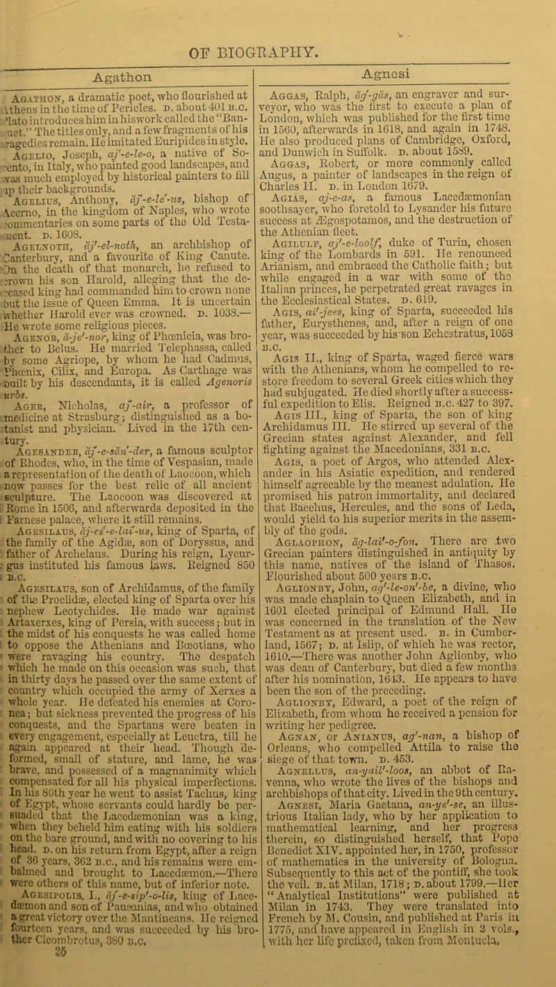 Agathon Agxthon, a dramatic poet, who flourished at Athens in the time of Pericles, n. about 401 b.c. ’lato introduces him in hiswork called the “Ban- uet.” The titles only, and a few fragments of his ragedics remain. He imitated Euripides in style. Ageljo, Joseph, cij'-e-le-o, a native of So- ■ento, in Italy, who painted good landscapes, and vas much employed by historical painters to till ip their backgrounds. Agelius, Anthony, aj'-e-le-us, bishop of Vccrno, in the kingdom of Naples, who wrote commentaries on some parts of the Uld Testa- ment. d. 1G08. Agelnotii, aj'-el-noth, an archbishop ot Canterbury, and a favourite of King Canute. On the death of that monarch, he refused to crown his son Harold, alleging that the de- ceased king had commanded him to crown none but the issue of Queen Emma. It is uncertain whether Harold ever was crowned, n. 1038.— He wrote some religious pieces. Agenor, d-je'-nor, king of Phoenicia, was bro- ther to Belus. He married Telephassa, called by some Agriope, by whom he had Cadmus, Phoenix, Cilix, and Europa. As Carthage was built by his descendants, it is called Agenoris urbs. Ageh, Nicholas, aj-air, a professor of medicine at Strasburg; distinguished as a bo- tanist and physician. Lived in the 17th cen- tury. Agesandee, aj -e-sari-der, a famous sculptor of Rhodes, who, in the time of Vespasian, made a representation of the death of Laocoou, which now passes for the best relic of all ancient sculpture. The Laocoon was discovered at i Rome in 1506, and afterwards deposited in the i Parnese palace, where it still remains. Agesilaus, dj-es-e-lai-us, king of Sparta, of the family of the Agidte, son of Doryssus, and father of Arclielaus. During his reign, Lycur- . gus instituted his famous laws. Reigned 850 B.C. Agesilaus, son of Archidamus, of the family of the Proclidse, elected king of Sparta over his nephew Leotychides. He made war against Artaxerxes, king of Persia, with success; but in the midst of his conquests he was called home to oppose the Athenians and Boeotians, who were ravaging his country. The despatch which he made on this occasion was such, that in thirty days he passed over the same extent of country which occupied the army of Xerxes a whole year. He defeated his enemies at Coro- nea; but sickness prevented the progress of his conquests, and the Spartans were beaten in every engagement, especially at Lcuctra, till he again appeared at their head. Though de- formed, small of stature, and lame, he was brave, and possessed of a magnanimity which compensated for all his physical imperfections. In Ids 80th year he went to assist Taehus, king of Egypt, whose servants could hardly be per- suaded that the Lacedemonian was a king, when they beheld him eating with his soldiers on the bare ground, and with no covering to his head. d. on his return from Egypt, after a reign of 36 years, 362 b.c., and Iris remains were em- balmed and brought to Lacedcemon.—There were others of this name, but of inferior note. Agesipolis. I., uf-esip'-o-lis, king of Lace- demon and son of Pamxmias, and who obtained a great victory over the Mantincans. lie reigned fourteen years, and was succeeded by his bro- ther Cleombrotus, 380 u,c, 25 Agnesi Aggas, Ralph, dg'-gds, an engraver and sur- veyor, who was the first to execute a plan of London, which was published for the first time in 1560, afterwards in 1G1S, and again in 1748. He also produced plans of Cambridge, Oxford, and Dunwich in Suffolk, d. about 1589. Aggas, Robert, or more commonly called Angus, a painter of landscapes in the reign of Charles II. d. in London 1679. Agias, aj-e-as, a famous Lacedemonian soothsayer, who foretold to Lysandcr his future success at TEgospotamos, and the destruction of the Athenian fleet. Agilulf, aj'-e-loolf duke of Turin, chosen king of the Lombards in 591. lie renounced Arianism, and embraced the Catholic faith; but while engaged in a war with some of the Italian princes, he perpetrated great ravages in the Ecclesiastical States, d.619. Agis, ai'-jees, king of Sparta, succeeded his father, Eurystlrenes, and, after a reign of one year, was succeeded by his son Echestratus, 1058 B.C. Agis II., king of Sparta, waged fierce wars with the Athenians, whom he compelled to re- store freedom to several Greek cities which they had subjugated. He died shortly after a success- ful expedition to Elis. Reigned b.c. 427 to 397. Agis III., king of Sparta, the son of king Archidamus III. He stirred up several of the Grecian states against Alexander, and fell fighting against the Macedonians, 331 b.c. Agis, a poet of Argos, who attended Alex- ander in his Asiatic expedition, and rendered himself agreeable by the meanest adulation. He promised his patron immortality, and declared that Bacchus, Hercules, and the sons of Leda, would yield to his superior merits in the assem- bly of the gods. Aglaophon, dg-lai'-o-fon. There are .two Grecian painters distinguished in antiquity by this name, natives of the island of Thasos. Flourished about 500 years b.c. Aglionby, John, ag’-le-on'-be, a divine, who was made chaplain to Queen Elizabeth, and in 1601 elected principal of Edmund IIall. lie was concerned in the translation of the New Testament as at present used. n. in Cumber- land, 1567; d. at Islip, of which he was rector, 1610.—There was another John Aglionby, who was dean of Canterbury, but died a few months after his nomination, 1613. He appears to have been the son of the preceding. Aglionby, Edward, a poet of the reign of Elizabeth, from whom he received a pension for writing her pedigree. Agnan, or Anianus, ag'-nan, a bishop of Orleans, who compelled Attila to raise the siege of that town. d. 453. Agnellus, an-yail'-loos, an abbot of Ra- venna, who wrote the lives of the bishops and archbishops of that city. Lived in the 9 th century. Agnesi, Maria Gaetana, an-ye'-se, an illus- trious Italian lady, who by her application to mathematical learning, and her progress therein, so distinguished herself, that Popo Benedict XIV. appointed her, in 1750, professor of mathematics in the university of Bologna. Subsequently to this act of the pontilf, she took the veil. b. at Milan, 1718; d. about 1799.—ller “ Analytical Institutions” were published at Milan in 1743. They were translated into French by M. Cousin, and published at Paris in 1775, and have appeared in English in 2 vols., with her life prefixed, taken from Montuela,