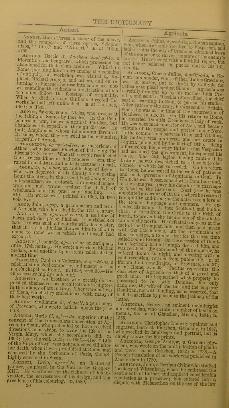 Agnesi and^fhf- Mnria Teresa a sister of the above, Sa1'* <‘fMmP'?Snr i°f« x -I00 .'Tcras, “Sopho- 1750 ° J d Nltocn” M at Milan, WaJS?10’ Ba?cio d’’ ha-che-° dan'-yo'-lo, a Jwintmi 70°d-engTaver, which profession he abandoned for that of an architect. Whilst in ltomc, pursuing Ills studies among the remains of antiquity, his workshop was visited bv Jla phacl, Michael Angelo, and others! and on re- tui niiig* to 1 lorence lie rose into eminence, not- the ridicule and detraction which f^ow the footsteps of originality When ho died, his son Giuliano directed the UGoiSt°hm l0Ct uuliuisllcd' B- at Florence, “K'l1,0”’ son °P Nicias, was present at the taking of Samos by Pericles. In the Pclo- ponnesmn war, he went against I’otidaea, but SdrdrS expedition through disease, lie built Amphipohs, whose inhabitants favoured fStoi' Sd“I theit founder' Agnonides, cig-non-e-dees, a rhetorician of Athens who accused Phocion of betraying the Pirams to Nicanor. When the people recollected the seivices Phocion had rendered them thev i aised him statues, and put his accuser to death Agobaed, ag-o-bar, an archbishop of Lyons’ who_ was deprived of his dignity for deposing Louis the Meek, in the assembly of Complete but was afterwards restored. He opposed ima°-e- worship, anti wrote against the belief °of witchcraft and the practice of duelling. D vols~SvoS W01’kS were PrirLted in 1660, in two Agop, John, a-gop, a grammarian and critic cl Armenia, who iiourished in the 17th century Agoracritus, ag-o-raJe-re-tus, a sculptor of Paros, and disciple of Phidias. Flourished 499 was. such a favourite with liis maste~r that it is said Pliidias allowed him to affix Ms name to some works wMch he liimself liad executed. ^r‘tiGOiS'?jIiNI’Beonardo> a9-°s-te'-ne, an antiquary of the 1/th century. He wrote a work on Sicilian medals, and another upon gems celebrated in ancient times. mAG0s,TI/°> Paolo da Valerano, a'-gos-te’-no, a celebrated musical composer, and master of the pope s chapel at Home. n. 1619, aged 36 —His choruses are highly spoken of. ' Agostino, two brothers who greatly distin- rthemsc’vc-l as architects and sculptors in the infancy of art m Italy. They were natives of Siena, winch they embellished with many of their best works. J ^r'^?.0GX'T’ GulliaumG d’’ a'-fJoolt, a gentleman or Provence, who wrote ballads about the year 1193. J Agreda Mario d’, ag'-re-da, superior of the Convent of the Immaculate Conception at Ag- l eda, m Spam, who pretended to have received directions in a vision to write the life of the Virgin Mary, which she accordingly did n 1603; took the veil, 1620; n. 1665.—Her “ Life of the Virgin Mary” was not published till after her death, when it was prohibited at Rome and censured by the Sorbonne of Paris, thom-h highly esteemed in Spain. AGKEsrr, Livio, ag-res'-te, an historical painter, employed in the Vatican by Gregory XIII. Ho was famed for the richness of Ms in- vention, the correctness of his design, and the excellence of his colouring, d, 1580, 26 Agricola Aghestis, Julius, u-greJ-Hs a Roman contain who, when Antonins revolted to Vespasian^? la.d in rums the city of Cremona, oMained icave forces !i!?ft0 8UWh0 State of the enemy's lorccs. He leturned with a faithful renort hnf ”5.Sns ***«-1,0 !•« SUfS’ig Aghicola, Cnoeus Julius a-arild -o-la a Rn man commander, whose father,'Jidius Gr’iccinu/ vas an oiator, put to death by CalMula for refusing to plead against Silanus AgricMa was carefully brought up by Ms mother Juba™ ull.i, and sent to Massilia (Marseilles) the chief seat of learning in Gaul, to puXe his tudies After entering the army,’he was sent to CriS' pdcij? lic 'Yas afc the time of the insurrection of Loadicca, m a.d. 61. On his return to Rome lie man led Domitia Decidiana, a lady of rank’ H e was next made quxstor of Asia, and became Tn^he6 °f the People, and prietor under Xero In the commotions between Otho and Vitellius Ms mother was murdered, and her estate m Liguria plundered by the Host of Otho. Being lntormed on Ms journey thither, that Vespasian cause Tlfc ffh 8’10vernment.. ^ espoused his ,ille 26th legion having mutinied in d cncp^in0 Yfe® despatched to reduce it to obe- cLcnce, m which he succeeded. On his return to Rome, he was raised to the rank of patrician and made governor of Aquitania, in Gaul. In l Am.he was chosen consul with Domitian; and to year- gave Ld3 daughter in marriage to Tacitus, the lnstonan. Xext year he was appointed governor of Britarn, where he restored tranqunhty and brought the natives to a love of the Roman language and manners. He ex- tended Ms conquests into Scotland, and built a chain of forts from the Clyde to the Frith of 1 oi tli, to pi event the incursions of the inhabi- fnnfts ? ,1Crnort]l: He defeated Galgacus at the |1° I lerGfarpWU Mls’ and thcn made peace yfth the Caledonians. At the termination of this campaign, a Roman fleet for the first time sailed loimd Britain. On the accession of Domi- tian, Agricola had a triumph decreed him, and ™XC^ pe(L B^c°mmand of the emperor, he enteied Rome at night, and meeting with a cold reception, retired from public life. n. at lorurn Julii, now Frojus, in Provence, a.d. 37 • d. at Rome, a.d. 93.—Tacitus represents the character oi Agricola as that of a great and good man. lie bequeathed what property he possessed to his wife Domitia, Ms only daughter, the wife of Tacitus, and the emperor Domitian, notwithstanding, as is asserted, that latte 3 Samfice by l’oisou to the jealousy of tho Agricola, George, an eminent metallurgist and physician, who wrote a number of books on metals, &c. n. at Glauchen, Misnia, 1191 • n. 1555. Agricola, Christopher Ludwig, a painter and engraver, born at Ratisbon, Germany, in 1637 who excelled in landscape and portrait, but is chiefly known for his prints. Agkicola, George Andrew, a German phy- sician, who wrote on the multiplication of plants and trees, n. at Ratisbon, 1672; d. 1733—a French translation of Ms work was published in Amsterdam in 1720. Agricola, John, a German divine who studied theology at Wittenberg, where lie embraced the sentiments of Luther, and acquired considerable reputation as a preacher; but entered into a dispute with Melancthon on the use of the law