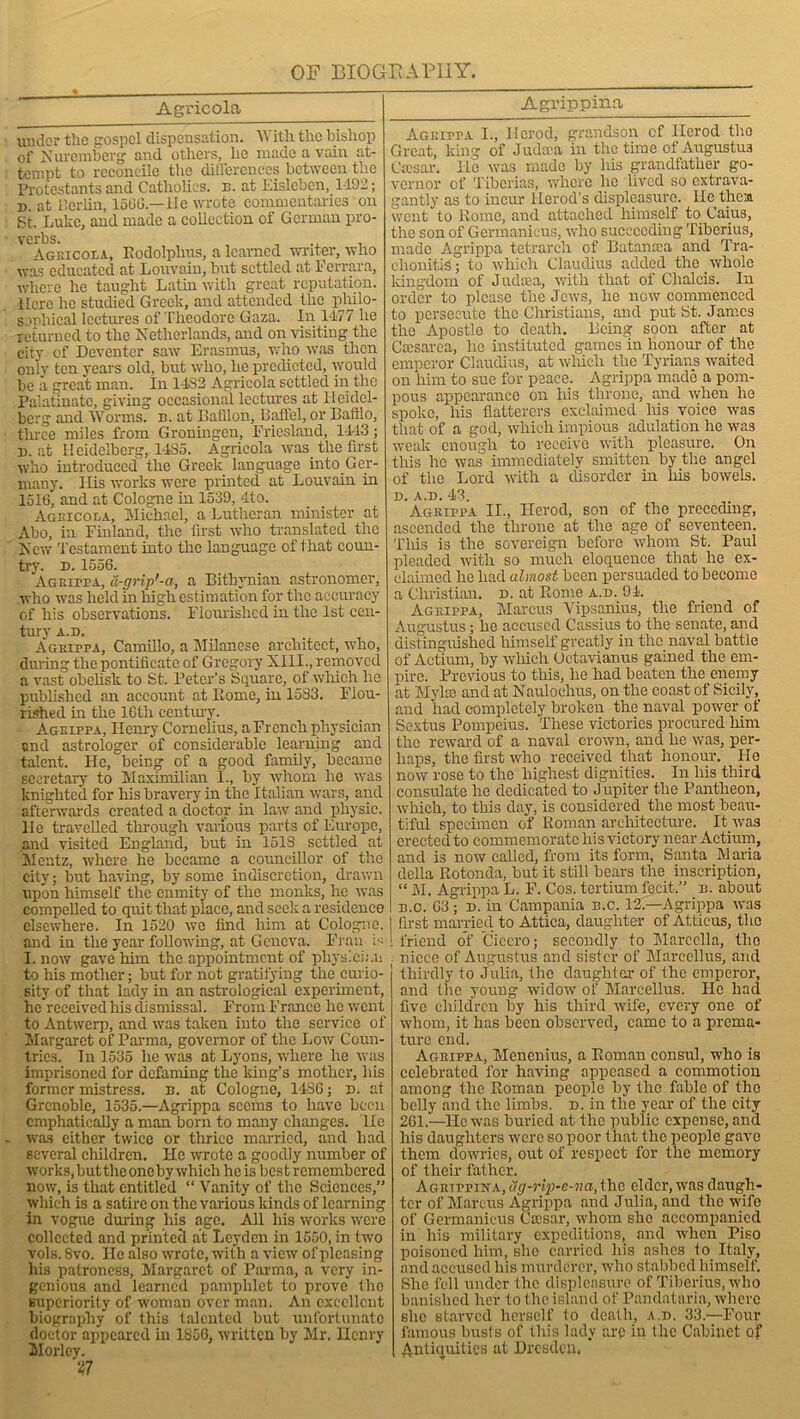 Agricola Agrippina under the gospel dispensation. With the bishop of Nuremberg and others, he made a vain at- tempt to reconcile the differences between the Protestants and Catholics, b. at Eisleben, 1492; d. at Berlin, 1566.—He wrote commentaries on St. Luke, and made a collection of German pro- verbs. , ,, , Agricola, Rodolplms, a learned writer, who was educated at Louvain, but settled at Ferrara, where lie taught Lathi with great reputation. Here he studied Greek, and attended the philo- sophical lectures of Theodore Gaza. In 1477 he returned to the Netherlands, and on visiting the city of Deventer saw Erasmus, who was then only ten years old, but who, lie predicted, would be a great man. In 1432 Agricola settled in the Palatinate, giving occasional lectures at Heidel- berg and Worms, n. at Bullion, Baffel, or Baftlo, three miles from Groningen, Friesland, 1443; n. at Heidelberg, 1435. Agricola was. the first who introduced the Greek language into Ger- many. His works were printed at Louvain in 151G, and at Cologne in 1539, 4to. Agricola, Michael, a Lutheran minister at Abo, in Finland, the first who translated the New 'Testament into the language of that coun- try. d. 1556. Agrippa, d-gnp'-a, a Bitliynian astronomer, who was held in high estimation for the accuracy of his observations. Flourished in the 1st cen- tury A.D. Agrippa, Camillo, a Milanese architect, who, during the pontificate of Gregory XIII., removed a vast obelisk to St. Peter’s Square, of which lie published an account at Rome, in 1583. Flou- rished in the 16th century. Agrippa, Henry Cornelius, a French physician and astrologer of considerable learning and talent. He, being of a good family, became secretary to Maximilian 1., by whom he was knighted for liis bravery in the Italian wars, and afterwards created a doctor in law and physic. 11c travelled tlnough various parts of Europe, and visited England, but in 1518 settled at Mentz, where he became a councillor of the city; but having, by some indiscretion, drawn upon himself the enmity of the monks, lie was compelled to quit that place, and seek a residence elsewhere. In 1520 we find him at Cologne, and in the year following, at Geneva. Fran is I. now gave him the appointment of physician to his mother; but for not gratifying the curio- sity of that lady in an astrological experiment, he received his dismissal. From France he went to Antwerp, and was taken into the service of Margaret of Parma, governor of the Low Coun- tries. Tn 1535 lie was at Lyons, where lie was imprisoned for defaming the king’s mother, liis former mistress, n. at Cologne, I486; D. at Grenoble, 1535.—Agrippa seems to have been emphatically a man born to many changes, lie was either twice or thrice married, and had several children. He wrote a goodly number of works,buttheoneby which heis best remembered now, is that entitled “ Vanity of the Sciences,” which is a satire on the various kinds of learning in vogue during liis age. All liis works were collected and printed at Leyden in 1550, in two vols. 8vo. He also wrote, with a view ofpleasing his patroness, Margaret of Parma, a very in- genious and learned i>amphlet to prove the superiority of woman over man. An excellent biography of this talented but unfortunate doctor appeared in 1856, written by Mr. Henry Morley. 27 Agrippa I., Herod, grandson cf Herod the Great, king of Jiuhra in the time of Augustus Caesar, lie was made by his grandfather go- vernor of Tiberias, where he lived so extrava- gantly as to incur Herod’s displeasure. He theia went to Rome, and attached himself to Caius, the son of Germanicus, who succeeding Tiberius, made Agrippa tetrarcli of Batansea and Tra- chonitiS; to which Claudius added the whole kingdom of Judaea, with that of Clialcis. In order to please the Jews, he now commenced to persecute the Christians, and put St. James the Apostle to death. Being soon after at Caesarea, he instituted games in honour of the emperor Claudius, at which the Tyrians waited on him to sue for peace. Agrippa made a pom- pous appearance on his throne, and when he spoke, his flatterers exclaimed his voice was that of a god, which impious adulation he was weak enough to receive with pleasure. On this he was immediately smitten by the angel of the Lord with a disorder in his bowels. D. A.D. 43. Agrippa II., Herod, son of the preceding, ascended the throne at the age of seventeen. This is the sovereign before whom St. Paul pleaded with so much eloquence that he ex- claimed he had almost been persuaded to become a Christian, d. at Rome a.d. 94. Agrippa, Marcus Vipsanius, the friend of Augustus; he accused Cassius to the senate, and distinguished himself greatly in the naval battle of Actium, by which Octavianus gained the em- pire. Previous to this, he had beaten the enemy at Mylse and at Naulochus, on the coast of Sicily, and had completely broken the naval power of Sextus Pompeius. These victories procured him the reward of a naval crown, and lie was, per- haps, the first who received that honour. Ho now rose to the highest dignities. In his third consulate he dedicated to Jupiter the Pantheon, which, to this day, is considered the most beau- tiful specimen of Roman architecture. It was erected to commemorate liis victory near Actium, and is now called, from its form, Santa Maria della Rotonda, but it still bears the inscription, “ M. Agrippa L. F. Cos. tertium fecit.” n. about B.C. 63; d. in Campania b.c. 12 —Agrippa was first married to Attica, daughter of Atticus, the friend of Cicero; secondly to Marcella, the . niece of Augustus and sister of Marccllus, and thirdly to Julia, the daughter of the emperor, and the young widow of Marcellus. He had five children by his third wife, every one of whom, it has been observed, came to a prema- ture end. Agrippa, Menenius, a Roman consul, who is celebrated for having appeased a commotion among the Roman people by the fable of the belly and the limbs, d. in the year of the city 261.—He was buried at the public expense, and his daughters were so poor that the people gave them dowries, out of respect for the memory of their father. Agrippina, ug-rip-e-na, the elder, was daugh- ter of Marcus Agrippa and Julia, and the wife of Germanicus Caesar, whom she accompanied in his military expeditions, and when Piso poisoned him, she carried bis ashes to Italy, and accused his murderer, who stabbed himself. She fell under the displeasure of Tiberius, who banished her to the island of Pandataria, where she starved herself to death, a.d. 33.—Four famous busts of this lady are in the Cabinet of Antiquities at Dresden.