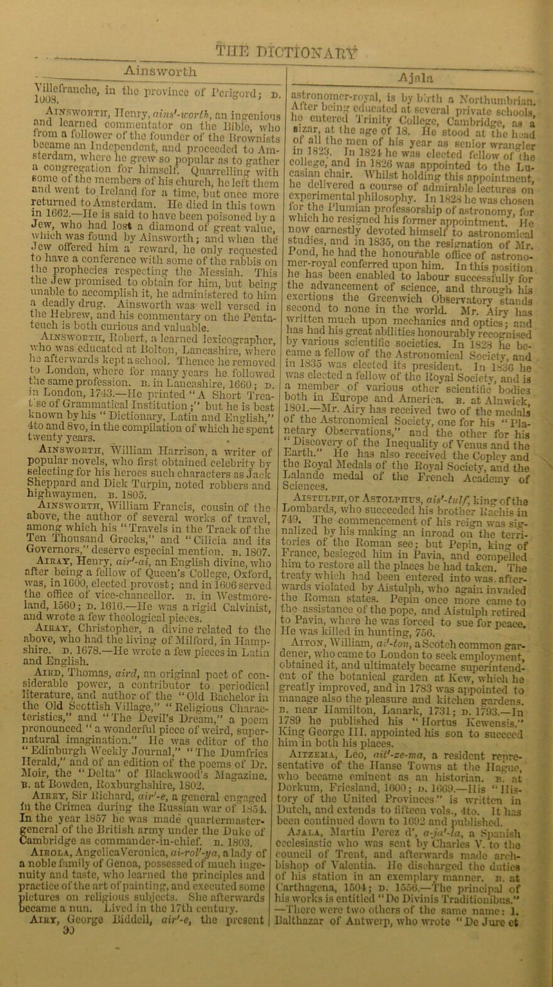 Ainsworth JjJf-chc, in the province of Perigord; u. A i.vs won tit, Ilenry, aims'-worth, an ingenious and learned commentator on the Bible, who lrom a follower of the founder of the Brownists became an Independent, and proceeded to Am- sterdam, where he grew so popular as to gather a congregation for himself. Quarrelling with some ot the members of his church, he left them and went to.Ireland for a time, but once more returned to Amsterdam. He died in this town in 16G2.—He is said to have been poisoned by a Jew, who had lost a diamond of great value which was found by Ainsworth; and when the Jew ottered him a reward, lie only requested to have a conference with some of the rabbis on the prophecies respecting the Messiah. Tliis the Jew promised to obtain for him, but bein'* unable to accomplish it, he administered to him a deadly drug. Ainsworth was well versed in the Hebrew, and his commentary on the Penta- teuch is both curious and valuable. Ainsworth, Robert, a learned lexicographer, who was educated at Bolton, Lancashire, where he afterwards kept a school. Thence he removed to London, where for many years lie followed tae same profession, n. in Lancashire, 1660; n. m London, 1743.—He printed “A Short Trea- t se of Grammatical Institutionbut he is best known by his “ Dictionary, Latin and English,” 4to and 8vo, in the compilation of which he spent twenty years. Ainsworth, William Harrison, a writer of popular novels, who first obtained celebrity by selecting for his heroes such characters as Jack Sheppard and Dick Turpin, noted robbers and highwaymen, n. 1805. Ainsworth, William Francis, cousin of flic above, the author of several works of travel among which his “ Travels in the Track of the Ten Thousand Greeks,” and “ Cilicia and its Governors,” deserve especial mention, n. 1807. Air ay, Henry, air'-ai, an English divine, who after being a fellow of Queen’s College, Oxford, was, in 1G00, elected provost; and in 1606served the office of vice-chancellor, b. in Westmore- land, 1560; d. 1616.—He was a rigid Calvinist, and wrote a few theological pieces! Airay, Christopher, a divine related to the above, who had the living of Milford, in Hamp- shire. d. 1678.—lie wrote a few pieces in Latin and English. Aird, Thomas, aird, an original poet of con- siderable power, a contributor to periodical literature, and author of the “Old Bachelor in the Old Scottish Village,” “Religious Charac- teristics,” and “The Devil’s Dream,” a poem pronounced “ a wonderful piece of weird, super- natural imagination.” lie was editor of the “Edinburgh Weekly Journal, “The Dumfries Herald, and of an edition of the poems of Dr. Moir, the “Delta” of Blackwood's Magazine. B. at Bowden, Roxburghshire, 1803. Airry, Sir Richard, air'-e, a general engaged in the Crimea during the Russian war of 1851. In the year 1857 lie was made quartermaster- general of the British army under the Duke of Cambridge as commander-in-chief, n. 1803. Airola, Angelica Veronica, ai-rol'-ya, a lady of a noble family of Genoa, possessed of much inge- nuity and taste, who learned the principles and practice of the art of pain ting, and executed some pictures on religious subjects. She afterwards became a nun. Lived in the 17th century. Airy, George Biddcll, air'-e, the present 3J -Ajnla astionomcr-royal, is by birth a Northumbrian. Alter being educated at several private schools, ho entered trinity College, Cambridge, as a sizar, at the age of 18. fie stood at the head • ?,„thoTmcn of his year as senior wrangler in 1823. In 1821 he was elected fellow of the college, and m 1826 was appointed to the Lu- casian chair. Whilst holding this appointment, he delivered a conrse of admirable lectures on . appointment.' ,,u now earnestly devoted himself to astronomical studies, and in 1835, on the resignation of Mr. 1 ond, he had the honourable office of astrono- mer-royal conferred upon him. In this position he has been enabled to labour successfully for the advancement of science, and through his exertions the Greenwich Observatory stands second to none in the world. Mr. Airy has written much upon mechanics and optics; and has had his great abilities honourably recognised by various scientific societies. In 1828 he be- came a fellow of the Astronomical Society and in 1835 was elected its president. In 183G he was elected a fellow of the Royal Society, and is a member of various other scientific’bodies both in Europe and America, b. at Alnwick Airy has received two of the medals ot the Astronomical Society, one for his “Pla- netary Observations,” and the other for his Discovery of the Inequality of Venus and the Earth. He has also received the Copley and the l.oyal Medals of the Royal Society, and the Lalande medal of the French Academy of Sciences. Aistcxpii, or Astolpuus, auf-tulf, king of the Lombards, who succeeded his brother Raehis in 7-19. The commencement of his reign was sig- nalized by his making an inroad on the terri- tories of the Roman sec; but Pepin, king of France, besieged him in Pavia, and compelled him to restore all the places he had taken. The treaty which had been entered into was! after- wards violated by Aistulph, who again invaded the Roman states. Pepin once more came to the assistance of the pope, and Aistulph retired to Pavia, where he was forced to sue for peace He was killed in hunting, 756. Aiton, William, ai'-ton, a Scotch common gar- dener, who came to London to seek employment obtained it, and ultimately became superintend- ent of the botanical garden at Kew, which ho greatly improved, and in 1783 was appointed to manage also the pleasure and kitchen gardens. b. near Hamilton, Lanark, 1731; d. 1793.— In 1789 he published his “ Ilortus Kewensis.” King George III. appointed his son to succeed him in both his places. Aitzeiia, Leo, ait'-ze-ma, a resident renre- sentative of the Ilanse Towns at the Hague, who became eminent as an historian, e? at Dorkum, Friesland, 1600; «. 1669.—IIis “His- tory of the United Provinces  is written in Dutch, and extends to fifteen vols., 4to. It has been continued down to 1692 and published. A.tai.a, Martin Perez d', a-ja'-la, a Spanish ecclesiastic who was sent by Charles V. to the council of Trent, and afterwards made arch- bishop of Valentia. Ho discharged the duties of his station in an exemplary manner, b. at t’arthagena, 1504; d. 1558.—The principal of his works is entitled “De Divinis Traditionibus. —There were two others of the same name: 1. Balthazar of Antwerp, who wrote “DcJurcet