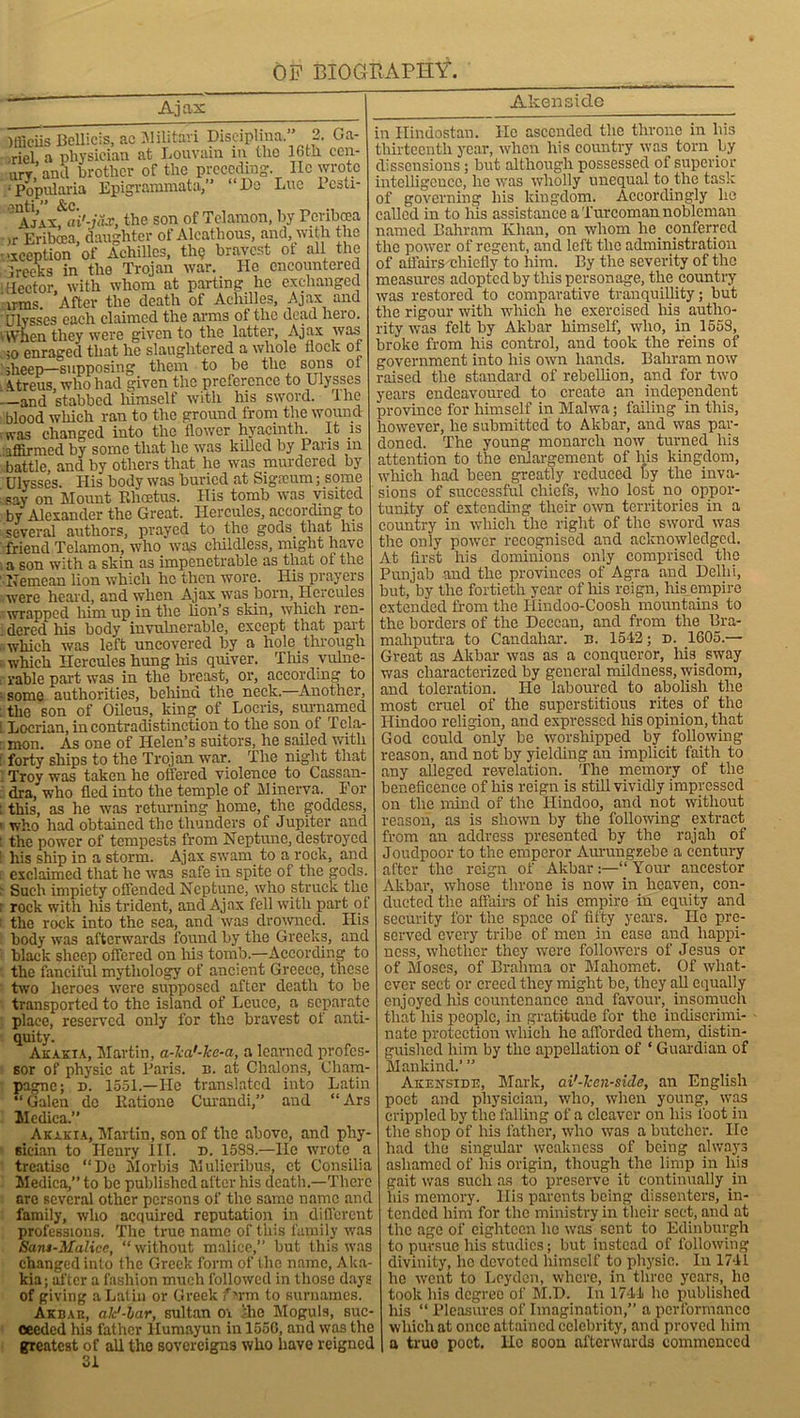 Ajax Akensi.de )fficiis Bellicis, ac Militari Disciphna. 2. Ga- briel, a physician at Louvain in the 16th ccn- mr and brother of the preceding. lie wrote ‘Popularia Epigrammata,” “He Lue lesti- ' AjAxfai'-jflJ!, the son of Telamon, by Pcribcea )r Eribcea, daughter of Alcathous, and, with the -exception of Achilles, tin; bravest ot all the ;reeks in the Trojan war. He encountered Hector, with whom at parting lie exchanged irms After the death of Achilles, Ajax and Ulysses each claimed the arms of the dead hero. dVhen they were given to the latter, Ajax was ;o enraged that he slaughtered a whole flock ot 'sheep—supposing them to be the sons ot Atreus, who had given the preference to Ulysses and stabbed himself with his sword, lhe blood wliich ran to the ground from the wound was changed into the flower hyacinth. It is affirmed by some that he was killed by Paris in battle, and by others that he was murdered by Ulysses. His body was buried at Sigaium; some say on Mount Elicetus. His tomb was visited by Alexander the Great. Hercules, according to several authors, prayed to the gods that his friend Telamon, who was childless, might have . a son with a skin as impenetrable as that ot the Nemcan lion which he then wore. His prayers were heard, and when Ajax was born, Hercules wrapped him up in the lion’s skin, which ren- dered his body invulnerable, except that part which was left uncovered by a hole through which Hercules hung his quiver. This vulne- rable part was in the breast, or, according to some authorities, behind the neck.—Another, the son of Oileus, king of Locris, surnamed Locrian, in contradistinction to the son oi Tela- mon. As one of Helen’s suitors, he sailed with forty ships to the Trojan war. The night that Troy was taken he offered violence to Cassan- dra, who fled into the temple of Minerva. For : this, as he was returning home, the goddess, 1 who had obtained the thunders of Jupiter and : the power of tempests from Neptune, destroyed : his ship in a storm. Ajax swam to a rock, and i exclaimed that he was safe in spite of the gods. : Such impiety offended Neptune, who struck the : rock with his trident, and Ajax fell with part of t the rock into the sea, and was drowned. His body was afterwards found by the Greeks, and black sheep offered on liis tomb.—According to the fanciful mythology of ancient Greece, these two heroes were supposed after death to be transported to the island of Leuce, a separate place, reserved only for the bravest of anti- quity. Akakia, Martin, a-ka'-ke-a, a learned profes- sor of physic at Paris, n. at Chalons, Cham- pagne; d. 1551.—He translated into Latin “Galen de Katione Curandi,” and “Ars Medica.” Akakia, Martin, son of the above, and phy- sician to Henry 111. n. 1588.—He wrote a treatise “De Morbis Mulieribus, ct Consilia Medica,” to be published alter his death.—There are several other persons of the same name and family, who acquired reputation in different professions. The true name of this family was Sant-Malicc, “ without malice,” but this was changed into the Greek form of the name, Aka- kia; after a fashion much followed in those days of giving a Latin or Greek fsrm to surnames. Akbar, alc'-lar, sultan or ihe Moguls, suc- ceeded his father Humayun in 1550, and was the greatest of all the sovereigns who have reigned 31 in Hindostan. He ascended the throne in his thirteenth year, when his country was torn by dissensions; but although possessed of superior intelligence, he was wholly unequal to. the task of governing his kingdom. Accordingly ho called in to his assistance a Turcoman nobleman named Bahrain Khan, on whom he conferred the power of regent, and left the administration of affairs -chiefly to him. By the severity of the measures adopted by this personage, the country was restored to comparative tranquillity; but the rigour with which he exercised his autho- rity was felt by Akbar himself, who, in. 1553, broke from his control, and took the reins of government into his own hands. Baliram now raised the standard of rebellion, and for two years endeavoured to create an independent province for himself in Malwa; failing in this, however, he submitted to Akbar, and was par- doned. The young monarch now turned his attention to the enlargement of his kingdom, wliich had been greatly reduced by the inva- sions of successful chiefs, who lost no oppor- tunity of extending their own territories in a country in which the right of the sword was the only power recognised and acknowledged. At first his dominions only comprised the Punjab and the provinces of Agra and Delhi, but, by the fortieth year of his reign, his empire extended from the Hindoo-Coosh mountains to the borders of the Deccan, and from the Bra- mahputra to Candahar. n. 1542; d. 1605.— Great as Akbar was as a conqueror, liis sway was characterized by general mildness, wisdom, and toleration. He laboured to abolish the most cruel of the superstitious rites of the Hindoo religion, and expressed his opinion, that God could only be worshipped by following reason, and not by yielding an implicit faith to any alleged revelation. The memory of the beneficence of his reign is still vividly impressed on the mind of the Hindoo, and not without reason, as is shown by the following extract from an address presented by the rajah of Joudpoor to the emperor Aurungzebe a century after the reign of Akbar:—“Your ancestor Akbar, whose throne is now in heaven, con- ducted the affairs of his empire in equity and security for the space of fifty years. He pre- served every tribe of men in ease and happi- ness, whether they were followers of Jesus or of Moses, of Brahma or Mahomet. Of what- ever sect or creed they might be, they all equally enjoyed his countenance and favour,. insomuch that his people, in gratitude for the indiscrimi- nate protection which he afforded them, distin- guished him by the appellation of ‘ Guardian of Mankind.’ ” Akensibe, Mark, ai'-ken-side, an English poet and physician, who, when young, was crippled by the falling of a cleaver on his foot in the shop of his father, who was a butcher. He had the singular weakness of being always ashamed of his origin, though the limp in his gait was such as to preserve it continually in his memory, liis parents being dissenters, in- tended him for the ministry in their sect, and at the age of eighteen he was sent to Edinburgh to pursue his studies; but instead of following divinity, ho devoted himself to physic. In 1741 he went to Leyden, where, in three years, ho took his degree of M.D. In 1744 he published his “ Pleasures of Imagination,” a performance which at once attained celebrity, and proved him a true poet. He soon afterwards commenced