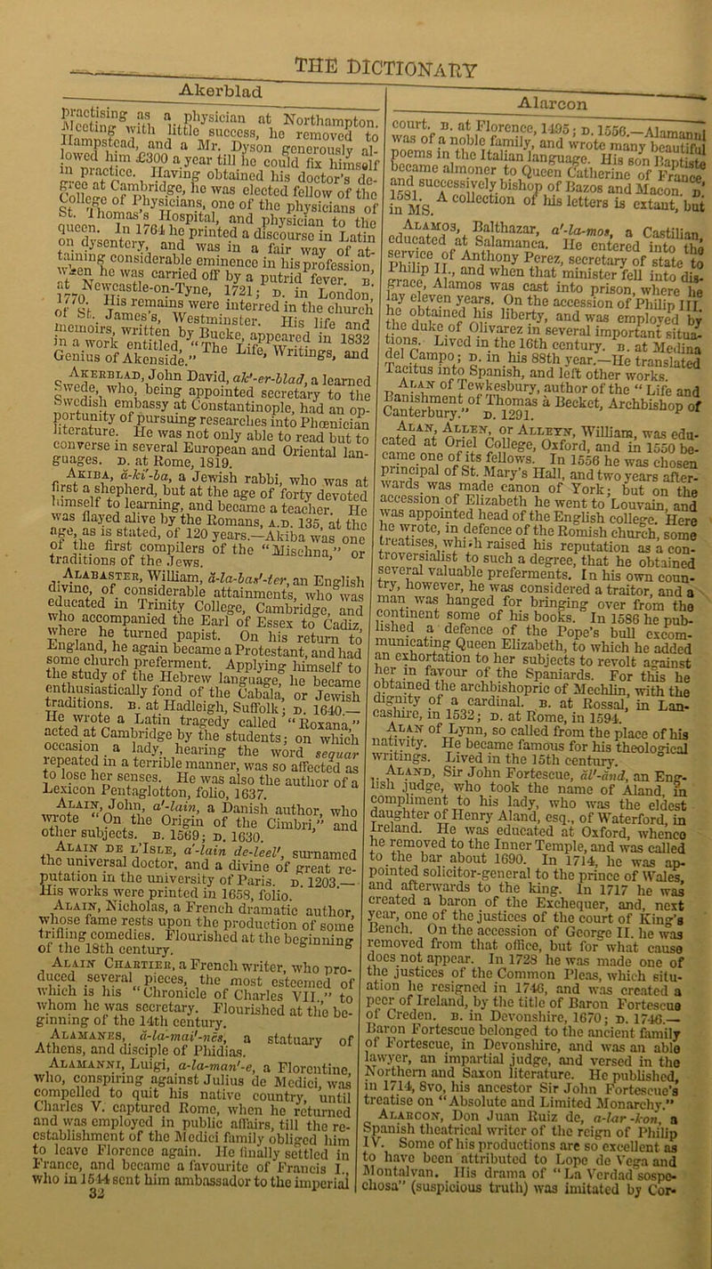 Akerblad Mcetiniffwfth h'fSySiCian afc, Northampton, fleeting with little success, lie removed fn Hampstead, and a Mr. Dyson gcneVouslv al lowed lum £300 a year till lie could Lhimsalf r-ceaTr-mil I-^avinf obtained his doctor’s de- rnlle^ llc was clceted fellow of the College of Ihysicians, one of the physicians of queen ^Tn^l 76 lIlmPlt?1+ and P^^an to the dvscntcrv ti,! Pnnte-d a dlscoursc in Latin on ajsentciy and was m a lair wav of nf- taming considerable eminence in bis profession w*en he was carried off by a putrnAcver b ^ Ncwcastle-on-'fyne, 1721; d. in London' of If ?™“aTWere interrcd “ the church n bt._ James s, Westminster. His lifp and memoirs written by Bucke, appeared in 1839 m a work entitled “Thn T m. iVr - n Genius of Akenside.” fe’ Wntu3gs’ aild -wcdpEno;AD’,Jolln David> ak‘-er-Mad, a learned l being appointed secretary to the 2 w ®y at Constantinople, had an op- Htnnnt ty of PU1'SUU1? researches into Pbcenician literature, lie was not only able to read but to converse in several European and Oriental lan- guages. d. at Rome, 1819. Akiba, d-ki'-ba, a Jewish rabbi, who was at himself terfmrd’-but atjftf age of fort7 devoted himself to learning, and became a teacher. He was Hayed alive by the Romans, a.d 135 at the of ihe ted) °V20 y|ars.-Akiba was one ot the first compilers of the “Misehna” or traditions of the Jews. a> 01 Alabaster, William, a-la-bax'-ler, an English divme of considerable attainments, who was educated in Trinity College, Cambridge and who accompanied the Earl of Essex to Cadiz where he turned papist. On his return to England, he again became a Protestant, and had some church preferment. Applying himself to the study of the Hebrew language, he became enthusiastically fond of the Cabala, or Jewish traditions, b at Hadleigh, Suffolk; n. i“ ne wrote a Latin tragedy called “ Royano « acted at Cambridge by the students; on which occasion a lady, hearing the word Zguar lepeated m a terrible manner, was so affected as °. ?s“ heJ senses He was also the author of a Lexicon Pentaglotton, folio, 1637. A/'AIyb John, a'-lain, a Danish author who wrote On the Origin of the Cimbri, and other subjects, n. 1569; n. 1630. -N DE. l’Isle, a-lain de-leel', surnamed the universal doctor, and a divine of great re- putation in the university of Paris, n 1203 — His works were printed in 1658, folio. Alain, Nicholas, a French dramatic author whose lame rests upon the production of some trifling comedies. Flourished at the beginning ot the 18th century. 6 Alain Chartiee, a French writer, who nro- duced several pieces, the most esteemed of which is his Chronicle of Charles VII ” to whom he was secretary. Flourished at the be- ginning of the 14th century. Alamanes, d-la-mai'-ncs, a statuary of Athens, and disciple of Phidias. Alarcon Alamanni, Luigi, a-la-man'-e, a Florentine who, conspiring against Julius de Medici was compelled to quit his native country until Charles V. captured Rome, when he returned and was employed in public affairs, till the re- establishment of the Medici family obliged him to leave Florence again. He finally settled in Franco, and became a favourite of Francis I., who in 1544 sent him ambassador to the imperial poems in the Italian'languagc. His son Pantisll! became almoner to Queen Catherine off/anc? and successively bishop of Ilazos and Macon b in MS C0Uectl0n 01 ,ds lett<*s is extant, but Alamos, Balthazar, a'-la-mos a CosHlion educated at Salamanca. He entered into the ™T?f Anthony Perez, secretary of state to I hilip II and when that minister fell into dis- grace, Alamos was cast into prison, where he ay eleven years. On the accession of Philip in thVdnW#8 libe^> and was empbyTd by the duke of Olivarez m several important situa- tions. Lived m the 16th century, n. at Medina del Gampo; n. in his 88th year.—He translated Tacitus into Spanish, and left other works Alan of Tewkesbury, author of the “ Life and cSfb”“°™S” 4 B“tct' AhbMi»p »f Alan Allen, or Alleyn, William, was edu- oampnl°rt Colleg-c, Oxford, and in 1550 be- came one of its fellows. In 1556 he was chosen principal of St. Mary’s Hall, and two years after- wards ^ was made canon of York; but on the accession of Elizabeth he went to Louvain, and was appointed head of the English college. Here he wrote, in defence of the Romish church, some treatises, whiih raised his reputation as a con- sp?-Irn?iabiSt w suchra deffree, that he obtained several valuable preferments. In his own coun- try, however, he was considered a traitor, and a man was hanged for bringing over from the continent some of Ins books. In 1586 he pub- lished a defence of the Pope’s bull excom- municating Queen Elizabeth, to which he added an exhortation to her subjects to revolt against phtvn [a?;°Ur °/,the Spaniards. For this he obtained the archbishopric of Mechlin, with the dignity of a cardinal, b. at Rossal, in Lan- cashire, m 1532; d. at Rome, in 1594. ofTJjJTn> so ca,1ed from the place of his nativity. He became famous for his theological writings. Lived in the 15th century. ° Aland, Sir John Fortescue, al'-and, an Eng- lish judge, who took the name of Aland in compliment to his lady, who was the eldest daughter of Henry Aland, esq., of Waterford, in Ireland. He was educated at Oxford, whence he removed to the Inner Temple, and was called to the bar about 1690. In 1714, he was ap- pointed solicitor-general to the prince of Wales and afterwards to the king. In 1717 he was created a baron of the Exchequer, and, next year, one of the justices of the court of Kind's Bench. On the accession of George II. lie was lemovcd from that office, but for what cause docs not appear. In 1728 he was made one of the justices of the Common Pleas, which situ- ation he resigned in 1746, and was created a peer of Ireland, by the title of Baron Fortescue of Creden. b. in Devonshire, 1670; d. 1716 Baron Fortescue belonged to the ancient family oi Fortescue, in Devonshire, and was an able lawyer, an impartial judge, and versed in the Northern and Saxon literature. He published in 1714, 8vo, his ancestor Sir John Fortcseue’s’ treatise on “Absolute and Limited Monarchy.” Alarcon, Don Juan Ruiz de, a-lar-kon, a Spanish theatrical writer of the reign of Philip IV. Some of his productions are so excellent as to have been attributed to Lope de Vega and Montalvan. His drama of “ La Verdad sospo- cliosa” (suspicious truth) was imitated by Cor-
