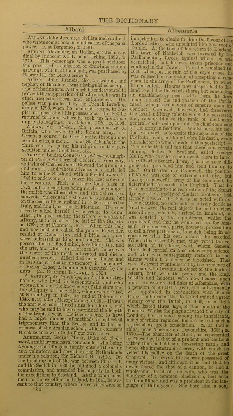 Albani Albani, John Jerome, a civilian and cardinal, who wrote some hooks in vindication of the papal power, b. at Bergamo; n. 1591. Albani, Alexander, an Italian, created a car- dinal by Innocent XIII. b. at Urbino, 1092; d. 1779. This personage. was a great virtuoso, and possessed a collection of drawings and en- gravings, which, at his death, was purchased by George III. for 14,000 crowns. Albani, John Francis, also a cardinal, and nephew of the above, was distinguished as a pa- tron of the fine arts. Although he endeavoured to prevent the suppression of the Jesuits, he was in other respects liberal and enlightened. Ilis palace was plundered by the French invading army in 1798, when he made liis escape to Na- ples, stripped of all his possessions. In 1800 he returned to Rome, where he took up his abode in private lodgings, b. at Kome, 1720; d. 1803. Alban, St., al'-lan, the proto-martyr of Britain, who served in the Roman army, and became a convert to Christianity, through one Amphibalus, a monk. b. at St. Alban’s, in the third century; n. for his religion in the per- secution under Diocletian, 303. Albant, Louisa, Countess of, al'-la-ne, daugh- ter of Prince Stolberg*, of Gcclern, in Germany, and wife of Charles James Edward, the grandson of James II., and whose adventurous spirit led him to enter Scotland with a few followers in 1745 to endeavour to recover the lost crown of his ancestors. Their marriage took place in 1772, but the countess being much the younger the match was ill-assorted, and she retired to a convent. Subsequently she went to France, but on the death of her husband in 17S8, returned to Italy, and finally settled in Florence. Here she secretly allied herself by marriage to Count A1 fieri, the poet, taking the title of Countess of Albany, as the relict of the last of the Stuarts. b. 1753; d. at Florence, 1321.—When this lady and her husband, called the young Pretender, resided at Rome, they held a little court, and were addressed as king and queen. She was possessed of a refined mind, loved literature and the arts, and whilst in Florence her house was the resort of the most cultivated and distin- guished persons. Altieri died in her house, and in 1810 she erected to his memory, in the church of Santa Croce, a monument executed byCa- nova. {See Chaeles Ebwaeb, p. 252.) Albategni, ul'-ba-ten'-ye, an Arabian astro- nomer, who lived in Mesopotamia, and who wrote a book on the knowledge of the stars and * of the zodiac, which was printed ?£i,ureu}bT?1'? ln 1537, 4to, and at Bologna in 1645. n. at Baten, Mesopotamia; d. 929.—lie was the first who substituted sines for chords, and who may be said to have determined the length of the tropical year. He is considered to have had a larger number of methods in spherical trigonometry than the Greeks, and to be the greatest of the Arabian school, which connects Greek science with that of our own times. Albemaele, George Monk, Duke of, al'-be- tnarl, a military and naval commander, who, being a younger son of a good family, entered the army as a volunteer, and served in the Netherlands under his relation, Sir Richard Grenville. On the breaking out of the war between Charles I. and the Scotch in 1039, he obtained a colonel’s commission, and attended his majesty in both his expeditions to Scotland. At tlie commence- ment of the rebellion in Ireland, in 1611, he was sent to that country, where his services were so 34i Albemarle important as to obtain for him the favour of the Lords Justices, who appointed him governor of Dublin. At the time of his return to England the town of Nantwieh was invested by the Parliamentary forces, against whom he was despatched; but he was taken prisoner and confined in the Tower. Here he remained till 1040, when, on the ruin of the royal cause, lie was released on condition of accepting a com- mand in the army of the Parliament, to which he consented, lie was now despatched to Ire- land to subdue the rebels (here; but concluding an unsatisfactory peace with them, he drew upon himself the indignation of the Parlia- ment, who passed a vote of censure upon his conduct. Cromwell, however, had discovered the great, military talents which lie possessed, and, raising him to the rank of lieutenant- general, conferred upon him the chief command of the army in Scotland. Whilst here, his con- duct was such as to excite the suspicions of the Protector, who, not long before his death, wrote him a letter to which he added this postscript:— “ There be that tell me that there is a certain cunning fellow in Scotland, called George Monk, who is said to lie in wait there to intro- duce Charles Stuart: I pray you use your dili- gence to apprehend him and send him up to me.” On the death of Cromwell, the position of Monk was one of extreme difficulty; but having a powerful army at his command, he determined to march into England. That he was favourable to the restoration of the Stuart dynasty, the sagacity of the late Protector had already discovered; but ns lie acted with ex- treme caution, no one could positively decide as to what were the real objects he had in view. Accordingly, when he arrived in England, he was courted by the republicans, whilst the royalists feared that he would set up for him- self. The moderate party, however, pressed him to call a free parliament, to which, being in ac- cordance with Ms own desires, he acceded. When tills assembly met, they voted the re- storation of the king, with whom General Monk had carried on a secret correspondence, and who was consequently restored to his throne, without violence or bloodshed. Thus was this great event effected by the prudence of one man, who became an object of the highest esteem, both with the people and the king. Wealth and honour's were now heaped upon him. He was created duke of Albemarle, with a pension of £1,000 a year, and subsequently was appointed, in conjunction with Prince Rupert, admiral of the fleet, and gained a great victory over the Dutch, in 1060, in a fight which lasted tlrree days, off the mouth of the Thames. Whilst the plague ravaged the city of London, he remained among the inhabitants, many of whom regarded his presence at such a a period as great consolation, b. at Pothe- ridge, near Torrington, Devonshire, 1608; d. 1670.—The character of Monk, as represented by Macaulay, is that of a prudent and cautious rather than a bold and lar-sceing man; and hence the impenetrable secrecy with which ho veiled Ins policy on the death of the great Cromwell. In private life he was possessed of many virtues; and although it is said that ho never feared the shot of a cannon, he had a wholesome dread of his wife, who was tho daughter of a common blacksmith, had been bred a milliner, and was a proficient in the lan- guage of Billingsgate. She boro Mm a son,