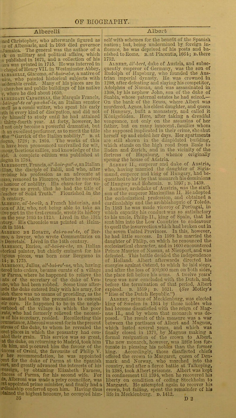 Alberelli Albert ned Cluistopher, who afterwards figured as ;e of Albemarle, and iri 1GSS died governor Tamaica. The general was the author of a ■k on military and political affairs, which ; published in 1671, and a collection of his ers was printed in 1715. He was interred in chapel of Henry VII. in Westminster Abbey. Alblrelli, Giacomo, al'-bair-el-e, a native of nice, who painted historical subjects with isiderable credit. Many of his pieces are in . churches and public buildings of liis native V, where he died about 1650. vtseegati Capacelli, the Marquis Francis, ■bair-ga'-te ca'-pa-chel'-le, an Italian senator well as a comic writer, who spent his early ith in every kind of dissipation, and did not )ly himself to study until he had attained thirty-fourth year. At forty, however, he 1 not only become a powerful dramatist, but ■h an excellent performer, as to merit the title the “Garrick of the Italian nobility.” n. at logna, 1723; d. 180-1. The works of this n have been pronounced unrivalled for wit, mom, facetious sallies, and knowledge of the rid. A complete edition was published at -logna in 1781. Vlbsrgotti, Francis, aV-bair-gol'-e, an Italian ilian, the disciple of Baldi, and who, after :rcising his profession as an advocate at ezzo, removed to Florence, where he received ! honour of nobility. His character for vc- •ity was so great, that he had the title of ,'eacher of Solid Truth.” Flourished in the :h century. Vlberic, al'-be-riJc, a French historian, and ron of Aix, who, not being able to take an rive part in the first crusade, wrote its history >m the year 1095 to 1121. Lived in the 13th itury. His Chronicle was printed at Helm- .dt in 1581. Alberic de Rosate, dai-ro-sa'-te, of Ber- mo, a lawyer, who wrote Commentaries on 3 Decretals. Lived in the 14th century. Alberici, Enrico, al'-bai-re-che, an Italian itorical painter, but chiefly eminent for his igious pieces, was born near Bergamo in 14; n. 1775. Albeeoxi, Julius, al'-bai-r o'-ne, who, having tered into orders, became curate of a village or Parma, where he happened to relieve the nts of the secretary of the duke of Ven- me, who had been robbed. Some time aftcr- .rds the duke entered Italy with his army, for lich there was no means of providing, as the asantry had taken the precaution to conceal eir corn. He happened to be in the neigh- •urhood of the village in which the poor rate, who had formerly relieved the necessi- :s of his secretary, resided. Recollecting this .cumstance, Alberoni was sent for in the present 3tress of the duke, to whom he revealed the cret places in which the peasantry had con- alcd their grain. This service was so great, at the duke, on returning to Madrid, took him th him, and pi ocured him the favour of the inccss of Orsini, the favourite of Philip V. I her recommendation, he was appointed ;cnt for the duke of Parma at the Spanish ’Urt, and greatly advanced the interests of his vercign, by obtaining Elizabeth Farncsc, ■incess of Parma, for his second wife. For lis, Alberoni was made a privy councillor, was )xt appointed prime minister, and finally had a irdinalship conferred upon him. Having thus named the highest honours, lie occupied him- 35 self with schemes for the benefit of the Spanish nation; but, being undermined by foreign in- fluence, he was deprived of his posts and ba- nished to Rome. n. at Placentia, 1661; d. there 1752. Albert, dl'-bert, duke of Austria, and subse- quently emperor of Germany, was the son of Rudolph of Hapsburg, who founded the Aus- trian imperial dynasty. He was crowned In 1298, after defeating and slaying his competitor, Adolphus of Nassau, and was assassinated in 1308, by Ins nephew John, son of the duke of Suabia, whose paternal estates he had seized.— On the bank of the Ecuss, where Albert was murdered, Agnes, his eldest daughter, and queen of Hungary, built a monastery, and called it Konigsielden. Here, after taking a dreadful vengeance, not only on the assassins of her father, but on many innocent. families whom she supposed implicated in their crime, she shut herself up and ended her days. Her apartments are still shown in the dilapidated building, which stands on the high road from Basle to Baden and Zurich, and in the vicinity of the fortress of Hapsburg, whence originally sprung the house of Austria. Albert II., emperor and duke of Austria, who, having married the daughter of Sigis- mund, emperor and king of Hungary, had be- queathed to hir i by that monarch his dominions of Hungary and Bohemia, n. 1397; n. 1439. Albert, archduke of Austria, was the sixth son of the emperor Maximilian II. He adopted the ecclesiastical profession, and obtained a cardinalship and the archbishopric of Toledo. In 1583 he was made viceroy of Portugal, in which capacity his conduct was so satisfactory to his uncle, Philip IT., king of Spain, that he sent him into the Low Countries to endeavour to quell the insurrection which had broken out in the seven United Provinces. In this, however, he had little success. In 1598 he married the daughter of Philip, on which he renounced the ecclesiastical character, and in 1600 encountered Prince Maurice of Nassau, at Nieuport, and was defeated. Tins battle decided the independence of Holland. Albert afterwards directed his energies against Ostend, to which lie laid siege, and after the loss of 100,000 men on both sides, the place fell before his arms. A twelve years’ truce was now concluded with the Dutch, and, before the termination of that period, Albert expired, b. 1559 ; d. 1621. (See Motley’s “ Rise of the Dutch Republic.”) Albert, prince of Mecklenburg, was elected king of Sweden in 1361 by those nobles who had become dissatisfied with the reign of Mag- nus II., and by whom that monarch was de- posed. The result of this measure was a war between the partisans of Albert and Magnus, which lasted several years, and which was finally closed in 1371, by Magnus making a formal resignation of the crown to Albert. The new monarch, however, was little less for- tunate in pleasing liis nobles than the former king. Accordingly, those disaffected chiefs offered the crown to Margaret, queen of Den- mark and Norway, who marched into the country, and after a fierce battle at Talkoping, in 1388, took Albert prisoner. Albert was kept in confinement till 1394, when he recovered Iris liberty on condition of ceding Stockholm to Margaret. He attempted again to recover his crown, but failing, spent the remainder of his life in Mecklenburg, d. 1412. D 2