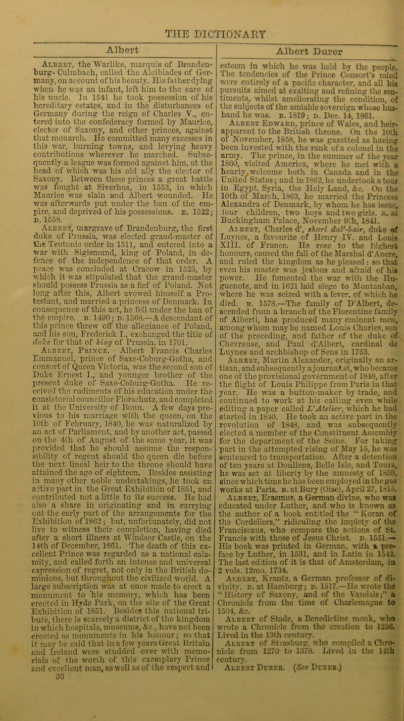 Albert Albert, the Warlike, marquis of Branden- burg:- Culmbach, called tho Alcibiadcs of Ger- many, on account of his beauty. His father dying1 when he was an infant, left him to the care of his uncle. In 1541 he took possession of his hereditary estates, and in the disturbances of Germany during the reign of Charles V., en- tered into the confederacy formed by Maurice, elector of Saxony, and other princes, against that monarch. He committed many excesses in this war, burning towns, and levying heavy contributions wherever he marched. Subse- quently a league was formed against him, at the head of which was his old ally the elector of Saxony. Between these princes a great battle was fought at Siverhus, in 1553, in which Maurice was slain and Albert wounded. He was afterwards put under the ban of the em- pire, and deprived of liis possessions, n. 1522; d. 1558. Albert, margrave of Brandenburg, the first duke of Prussia, was elected grand-master of the Teutonic order in 1511, and entered into a war witli Sigismund, king of Poland, in de- fence of the independence of that order. A peace was concluded at Cracow in 1525, by which it was stipulated that the grand-master should possess Prussia as a fief of Poland. Not long after this, Albert avowed himself a Pro- testant, and married a princess of Denmark. In consequence of this act, be fell under the ban of the empire, n. 1490; d. 1568.—A descendant of tliis prince threw off the allegiance of Poland, and his son, Frederick I., exchanged the title of duke for that of king of Prussia, in 1701. At.beut, Prince! Albert Francis Charles Emmanuel, prince of Saxe-Coburg-Gotha, and consort of Queen Victoria, was the second son of Duke Ernest I., and younger brother of the present duke of Saxe-Coburg-Gotha. He re- ceived the rudiments of his education under the consistorial councillor Florsehutz, and completed it at the University of Bonn. A few days pre- vious to his marriage with the queen, on the 10th of February, 1840, he was naturalized by an act of Parliament, and by another act, passed on the 4th of August of the same year, it -was provided that he should assume the respon- sibility of regent should the queen die before the next lineal heir to the throne should have attained the age of eighteen. Besides assisting in many other noble undertakings, he took an active part in the Great Exhibition of 1851, and contributed not a little to its success. He had also a share in originating and in carrying out the early part of the arrangements for* the Exhibition of 1802; but, unfortunately, did not live to witness their completion, having died after a short illness at Windsor Castle, on the 14-th of December, 1861. The death of this ex- cellent Prince was regarded as a national cala- mity, and called forth an intense and universal expression of regret, not only in the British clo- minions, but throughout the civilized world. A large subscription was at once made to erect a monument to Tiis memory, which has been erected in Hyde Park, on the site of the Great Exhibition of 1851. Besides this national tri- buie, there is scarcely a district of tho kingdom in which hospitals, museums, &c., have not been erected as monuments in his honour; so that it may be said that in a few years Great Britain and Ireland were studded over with memo- rials of the worth of this exemplary Prince and excellent man, ns well as of the respect and 3G Albert Durer esteem in which he was held by the people. The tendencies of the Prince Consort’s mind were entirely of a pacific character, and all his pursuits aimed at exalting and refining the sen- timents, whilst ameliorating the condition, of the subjects of the amiable sovereign whose hus- band he was. n. 1819; n. Dec. 14, 1861. Albert Edward, prince of Wales, and heir- apparent to the British throne. On the 10th of November, 1858, he was gazetted as having been invested with the rank of a colonel in the army. The prince, in the summer of the year 1860, visited America, where he met with a hearty welcome both in Canada and in the United States; and in 1862, he undertook a tour in Egypt, Syria, the Holy Land, &c. On the 10th of March, 1863, he married the Princess Alexandra of Denmark, by whom he has issue, lour children, two boys and two girls, n. at Buckingham Palace, November 9ih, 1841. Albert, Charles d’, sharl dal'-bair, duke of Luynes, a favourite of Henry IV. and Louis XIII. of France. He rose to the highest honours, caused the fall of the Marshal d’Ancre, and ruled the kingdom as he pleased; so that even his master was jealous and afraid of his power. He fomented the war with the IIu- guenots, and in 1621 laid siege to Montauban, where he was seized with a lever, of which he died. b. 1578.—The family of D’Albert, de- scended from a branch of the Florentine family of Alberti, has produced many eminent men, among whom may be named Louis Charles, son of the preceding, and father of the duke of. Chevreuse, and Paul d’Albcrt, cardinal de Luynes and archbishop of Sens in 1753. Albert, Martin Alexander, originally an ar- tisan, and subsequently a journaist, who became one of the provisional government of 1843, after the flight of Louis Philippe from Paris in that year. He was a button-maker by trade, and continued to work at his calling even while editing a paper called L’Atelier, which he had started in 1810. He took an active part in the revolution of 184S, and was subsequently elected a member of the Constituent Assembly for the department of the Seine. For taking part in the attempted rising of May 15, he was sentenced to transportation. After a detention of ten years at Doullens, Belle Isle, and Tours, he was set at liberty by the amnesty of 1859, since which time he has been employed in the gas works at Paris, b. at Bury (Oise), April 27, ldlo. Albert, Erasmus, a German divine, who was educated under Luther, and who is known as the author of a book entitled the “ Koran of the Cordeliers,” ridiculing the impiety of tho Franciscans, who compare the actions of St. Francis with those of Jesus Christ, d. 1551.— His book was printed in German, with tt pre- face by Luther, in 1531, and in Latin in 1512. The last edition of it is that of Amsterdam, in 2 vols. 12mo, 1734. Albert, Ivrantz, a German professor of di- vinity. b. at Hamburg; d. 1517.—He wrote tho “History of Saxony, and of the Vandals;” a Chronicle from the time of Charlemagne to 1504, &c. Albert of Stadc, a Benedictine monk, who wrote a Chronicle from the creation to 1250. Lived in the 13th century. Albert of Strasburg, who compiled a Chro- nicle from 1270 to 1378. Lived in the lltb century. Albert Durer. {See Durer.)