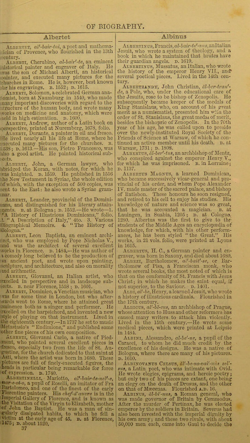 Albertet Albertet, aV-bair-tai, a poet and mathema- ician of Provence, who flourished in the 13th . entury. Alberti, Clierubino, al-bair'-te, air eminent listorieal painter and engraver of Italy. He vas the son of Michael Alberti, an historical winter, and executed many pictures for the : .'hurches in Rome. He is, however, best known :'or his engravings, b. 1552; d. 1615. Alberti, Solomon, a celebrated German ana- omist, born at Naumburg in 1510, who made nany important discoveries with regard to the .fracture of the human body, and wrote many vorks on medicine and anatomy, which were leld in high estimation, d. 1600. Alberti, Andrew, author of a Latin book on perspective, printed at Nuremberg, 1678, folio. Alberti, Durante, a painter in oil and fresco, die lived nearly all his life at Rome, where lie executed many pictures for the churches, b. .533; d. 1613.—His son, Pietro Francesco, was ilso a good artist. He painted historical sub- eets. Alberti, John, a German lawyer, who tbridged the Koran, with notes, for which he vas knighted, d. 1559. He published in 1556 he New Testament in Syriac, the whole edition )f which, with the exception of 500 copies, was ;ent to the East: he also wrote a Syriac gram- mar. Alberti, Leander, provincial of the Domini- cans, and distinguished for his literary attain- ments. b. at Bologna; d. 1552.—He wrote—1. ‘ A History of Illustrious Dominicans,” folio, i. “A Description of Italy,” 4to. 3. Various biographical Memoirs. 4. “The History of ■Bologna. Alberti, Leon Baptista, an eminent archi- tect, who was employed by Pope Nicholas V., and was the architect of several excellent .vorks in Florence, d. 1481.—He was author of i comedy long believed to be the production of an ancient poet, and wrote upon painting, sculpture, and architecture, and also on morality rnd arithmetic. Alberti, Giovanni, an Italian artist, who excelled in perspective and in landscape sub- jects. b. near Florence, 155S ; d. 1601. Alberti, Dominico, a Venetian musician, who vas for some time in London, but who after- wards went to Rome, where he attained great eminence both as a singer and performer. He excelled on the harpsichord, and invented a new style of playing on that instrument. Lived in the eighteenth century.—In 1737 he set to music Metastasio’s “Endimione,” and published some other fine pieces of his own composition. Alberti, Giovanni Carlo, a native of Pied- mont, who painted several excellent pieces in •fresco, especially two from the life of St. Au- gustine, for the church dedicated to that saint at Asti, where the artist was bom in 1680. These ictures arc full of finely-executed figures, the cads in particular being remarkable for force of expression, d. 1740. Albbrtinelli, Mariotto, al'-bair-te-nel'-e, rnar-e-ot-o, a pupil of Rosclli, an imitator of Fra Bartolomeo, and one of the finest of the early Florentine painters. His chef-d’auvre is in the Imperial Gallery of Florence, and is known as the Visitation of the Virgin to Elizabeth, mother cl John the Baptist. lie was a man of sin- gularly dissipated habits, to which be fell a victim at the early age of 45. n. at Florence, 1475; d. about 1520. 37 Albinus Albertinus, Francis, aZ-icMV-te'-wus.anltalian Jesuit, who wrote a system of theology, and a book in which he maintained that brutes have their guardian angels, d. 1619. Albertinus, Mussatus, an Italian, who wrote the history of the emperor Henry VII., and* several poetical pieces. Lived in the 14th cen- tury. / Albertrandt, John Christian, al-ber-tran'- da, a Pole, who, under the educational care of the Jesuits, rose to be bishop of Zenopolis. Ho subsequently became keeper of the medals of King Stanislaus, who, on account of his great merit as a numismatist, presented him with the order of St. Stanislaus, the great medai of merit, besides the bishopric of Zenopolis. In the 70th year of his age, he was called upon to preside over the newly-instituted Royal Society of the Friends of Science at Warsaw, of which he con- tinued an active member until his death, b. at Warsaw, 1731; d. 1808. Alberttjs, dl-ber’-tus, an archbishop of Mentz, who conspired against the emperor Henry V., for which he was imprisoned, b. in Lorraine; d. 1137. Albertos Magnos, a learned Dominican, who became successively vicar-general and pro- vincial of his order, and whom Pope Alexander IV. made master of the sacred palace, and bishop of Ratisbon. These honours he soon resigned, and retired to his cell to enjoy his studies. His knowledge of nature and science was so great, that he was accounted a magician, b. at Lauingen, in Suabia, 1205 ; d. at Cologne^ 1280. Albertus was the first to give to thf students of the Middle Ages an encyclopaedia of knowledge, for which, with his other perform- ances, he has been styled “the Great.” His works, in 21 vols. folio, were printed at Lyons in 1615. Albertus, H. C., a German painter and en- graver, was born in Saxony, and died about 1680. Albezi, Bartholomew, al'-bait'-se, or Bar- tholomew of Pisa, a Franciscan monk, who wrote several books, the most noted of which is that on the conformity of St. Francis with Jesus Christ; in which he makes the saint equal, if not superior, to the Saviour, d. 1401. Albi, al'-be, Henry, a learned Jesuit, who wrote a history of illustrious cardinals. Flourished in the 17th century. Albicus, al'-be-cus, an archbishop of Prague, whose attention to Iluss and other reformers has caused many writers to attack him violently. Lived in the 15th century.—He wrote some medical pieces, which were printed at Lcipsic in 1434. A.lbini, Alessandro, al-be'-ne, a pupil of the Caracci, to whom he did much credit by the excellence of his designs. He was a native of Bologna, where there arc many of his pictures. d. 1610. Albinovanus Celsus, aV-be-no-vai'-m\s sel'- sits, a Latin poet, who was intimate with Ovid, lie wrote elegies, epigrams, and heroic poetry; but only two of his pieces are extant, one being an elegy on the death of Drusus, and the other on that of Maecenas. Flourished a.d. 16. Albinus, al-bi'-nus, a Roman general, who was made governor of Britain by Commodus. After the murder of Pertinax, he was elected emperor by the soldiers in Britain. Scverus had also been invested with the imperial dignity by his own army; and these two rivals, with about 50,000 men each, came into Gaul to decide the