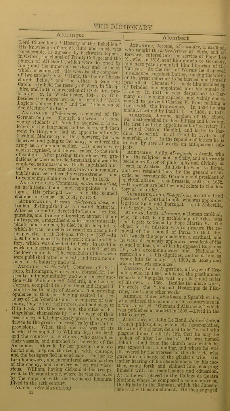 Alclringer Lord Clarendon’s “History of the Rebellion ” ilis knowledge of architecture and music was considerable, as appears by Pcckwater Square, in Oxford the chapel of Trinity College, and the church ot All Saints, which were designed by him; and the numerous services and anthems which he composed. 11e was also the composer of two catches; viz., “ Hark, the bonny Christ- church Rolls;” and the other, a Smoking Catch. He held the rectory of Wem, in Shrop- shire, and in the convocation of 1702 sat as pro- locutor. b. in Westminster, 1647; n. 1710 Besides the above works, he printed “Artis Logic® Compendium,” and the “Elements of Architecture,” in Latin. Aldringeb, al'-drivg-er, a general of the German empire. Though a servant to some young students at Paris, ho acquired a know- ledge of the languages and sciences, and then went to Italy, and had an appointment under Cardinal Madrueci; of this, however, he was deprived, and going to Germany, lie entered the army as a common soldier. His merits were soon recognised, and he was raised to the rank of captain. After passing through several gra- dations, he was made a field-marshal, and was also employed as ambassador. He distinguished him- self on many occasions as a brave commander; but his avarice and cruelty were extreme, b. at Luxembourg; slain near Lanclshut, in 1634. Aldrovandini, Tommaso, al-dro-van-de'-ne an architectural and landscape painter of Bo- logna. His principal work is in the council chamber of Genoa, b. 1653; n. 1736. Aldrovanbus, Ulysses, al-dro-van'-doos, an Italian, distinguished as a natural historian. After passing a life devoted to the most exalted pursuits, and bringing together, at vast labour and expense, a magnificent collection of minerals plants, and animals, he died in an hospital, to which he was compelled to resort on account of Ins poverty, e. at Bologna, 1522; n. 1607.—In 1599 he published his first work on natural his- tory, which was devoted to birds; in 1603 liis work on insects appeared; and in 1606 that on the lower animals. The remainder of his works were published after his death, and are a monu- ment of liis industry and zeal. Aldkude, al'-droo-dai, Countess of Borti- noro, in Romagna, who was celebrated for her beauty and magnanimity; and who, in conjunc- tion with William degli Adelardi, a citizen of Ferrara, compelled the Venetians and Imperial- ists to raise the siege of Ancona. The growing opulence of that port having excited the jea- lousy of the Venetians and the emperor of Ger- many, they united their forces, and laid siege to ft in 1172. On this occasion, the citizens dis- tinguished themselves by the bravery of their 'csistanee; but, being closely pressed, they were driven to the greatest necessities by the want of provisions. When their distress was at its neight, they applied to William degli Adelardi tad the countess of Bertinoro, who assembled their vassals, and marched to the relief of the Anconians. Aldrude, by her presence and ex- hortations, inspired the troops with courage, and the besiegers fled in confusion. On her re- turn homeward, she encountered several parties of the enemy, and in every action was victo- rious. William, having disbanded his troops, went to Constantinople, where he was received by the emperor with distinguished honours. Lived in the 12th century. Aldus. (See M an utils.) 42 Alembert Aleander, Jerome, al'-c-an-der, a cardinal who taught the Ulles-lct'rcx at Paris, and aft forwards entered into the service of Pope Leo a., who, in 1515, sent him nuncio to Germany and next year appointed him librarian of the V atican. At the diet of Worms he displayed his eloquence against Luther, causing the works ol the great reformer to be burned, and himself proscribed. Clement VII. made him archbishop ot Brindisi, and appointed him his nuncio to 1 ranee. In 1531 he was despatched to Ger- many in the same capacity, and vainly endea- voured to prevent Charles V. from making a tiuce with the Protestants. In 1536 he was made a cardinal by Paul III. b. 1430; n 1512 Aleander, Jerome, nephew of the above* was distinguished for his abilities and learning’ He first held the appointment of secretary to Cardinal Octavio Bandini, and lastly to Car- dmal Barbcrmi. b. at Friuli in 1574; d. of a suncit 1031.—In the republic of letters he is gown by several works on antiquarian sub- , Alegambe, Philip, aV-e-qamb, a Jesuit, who took the religious habit in Sicily, and afterwards became professor of philosophy and divinity at Gratz, m Austria. In 1633 he went to Rome and was retained there by the general of liis’ order as secretary for Germany and president of spmtual affairs, b. at Brussels, 1592; n. 1652. —Ilis works are but few, and relate to the his^ tory of his order. Alegrinus, John, al-e-gn-nus, a cardinal and pati larch ol Constantinople, who was appointed legate to Spain and Portugal, b. at Abbeville in Picardy ; d. 1240. Aleman, Louis, al'-e-man, a Roman cardinal, who, m 1422, being archbishop of Arles, was sent legate to Siena by Pope Martin V. The object of his mission was to procure the re- moval of the council of Pavia to that city. ,norwards the pope made him a cardinal, and he was subsequently appointed president of the council oi iiasle, in which he opposed Eugenius IV who excommunicated him. Nicholas V. restored him to liis dignities, and sent him as legate into Germany, b. 1390; d. 1459; and was afterwards canonized. Aleman, Louis Augustine, a lawyer of Gre- noble, who, in 1690, published the posthumous remarks ol Vaugelas, with a preface and notes ot his own. b. 1653.—Besides the above work, lie wrote the “Journal Ilistorique de l’Eu- rope,” and some other works. Aleman, Mateo, al'-ai-man, a Spanish writer, who satirized the manners of his countrymen in a work entitled “ Guzman d’Alfarache,” which was published at Madrid in 1599—Lived in the 16th century. Alembert, d’, John Le Rond, da-lam -lair, a French philosopher, whom his foster-mother, the wife of a glazier, defined to be “a fool who plagues himself all his life, that lie may bo spoken of after his death.” He was named Johnlc Rond from the church near which ho was exposed as a foundling, and where he was discovered by the overseer of the district, who gave him in charge of the glazier’s wife. Ilis father hearing ol' his abandonment by liis mo- ther, came forth and claimed him, charging himself with his maintenance and education. At 12 he was placed in the College de Quatro Nations, where lie composed a commentary on the Epistle to the Romans, which the Janscn- ists read with astonishment. He then engaged
