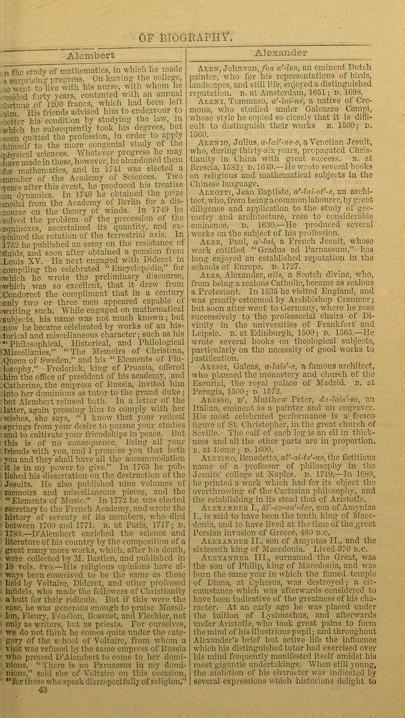 Alembert n the study of mathematics, in which lie made 1 surprising progress. On leaving the college, io went to live witli his nurse, with whom ho •esided forty years, contented with an annual fortune .of 1200 francs, which had been left aim His friends advised him to endeavour to oett’er his condition by studying the law, m svhich he subsequently took Iris degrees, but ;oon quitted the profession, in order to apply himself to the more congenial study of the physical sciences. Whatever progress he may have made in these, however, lie abandoned them for mathematics, and in 1741 was elected a member of the Academy of Sciences. Two years after this event, he produced his treatise on dynamics. In 1710 he obtained the prize medal from the Academy of Berlin for a dis- course on the theory of winds. In 1749 he solved the problem of the precession ol the equinoxes, ascertained its quantity, and ex- plained the rotation of the terrestrial axis. In 1752 he published an essay on the resistance of tiuids, and soon after obtained a pension from Louis XV. He next engaged with Diderot in compiling the celebrated “Encyclopedic,” for which he wrote the preliminary discourse, which was so excellent, that it drew from Condorcet the compliment that in a century only two or three men appeared capable of writing such. While engaged on mathematical subjects, his name was not much known; but now he became celebrated by works ol an his- torical and miscellaneous character; such as his “Philosophical, Historical, and Philological Miscellanies,” “ The Memoirs of Christina, Queen of Sweden,” and his “ Elements of Phi- losophy.” Frederick, kiDg of Prussia, offered him the office of president of his academy, and Catherine, the empress of Russia, invited him into her dominions as tutor to the grand duke; hut Alembert refused both. In a letter of the latter, again pressing him to comply with her wishes, she says, “ 1 know that your refusal springs from your desire to pursue your studies and to cultivate your friendships in peace. But this is of no consequence. Bring all your friends with you, and 1 promise you that both you and they shall have all the accommodation it is in my power to give.” In 1765 he pub- lished Ills dissertation on the destruction of the Jesuits. He also published nine volumes of memoirs and miscellaneous pieces, and the “Elements of Music.” In 1772 he was elected secretary to the French Academy, and wrote the history of seventy of its members, who died between 1700 and 1771. n. at Paris, 1717; d. 1783.—D’Alembert enriched the science and literature of liis country by the composition of a great many more works, which, after his death, were collected by M. Basticn, and published in 18 vols. 8vo.—His religious opinions have al- ways been conceived to be the same as those held by Voltaire, Diderot, and other professed infidels, who made the followers of Christianity a butt for their ridicule. But if this were the case, be was generous enough to praise Massil- lon, Floury, Pension, Bossuet, and Flechier, not only as writers, but as priests. For ourselves, we do not think he comes quite under the cate- gory of the school of Voltaire, from whom a visit was refused by the same empress of Russia who pressed D’Alembert to come to her domi- nions. “There is no Parnassus in my domi- nions,” said she of Voltaire on this occasion, ** for those who speak disrespectfully of religion.” 43 Alexander Alex', John van, fon a'-len, an eminent Dutch painter, who for his representations of birds, landscapes, and still life, enjoyed a distinguished reputation, n. at Amsterdam, 1651; d. 1698. Alex i, Tommaso, a'-lai-ne, a native of Cre- mona, who studied under Galeazzo Campi, whose style lie copied so closely that it is diffi- cult to distinguish their works n. 1500; d. 1560. X Alenio, Julius, a-lai'-ne-o, a Venetian Jesuit, who, during thirty-six years, propagated Chris- tianity in China with great success, n. at Brescia, 15S2; d. 1619.—lie wrote several books on religious and mathematical subjects in the Chinese language. Aleoiti, Jean Baptiste, a'-lai-ot'-e, an archi- tect, who, from being a common labourer, by great diligence and application to the study of geo- metry and architecture, rose to considerable eminence, d. 1630.—He produced several works on the subject of his profession. Alee, Paul, a'-lai, a French Jesuit, whose work entitled “Gradus ad Parnassum,” has long enjoyed an established reputation in the schools of Europe, d. 1727. Ales, Alexander, ails, a Scotch divine, who, from being a zealous Catholic, became as zealous a Protestant. In 1535 he visited England, and was greatly esteemed by Archbishop Cranmcr; but soon after went to Germany, where he rose successively to the professorial chairs of Di- vinity in the universities of Frankfort and Leipsic. n. at Edinburgh, 1500; d. 1565.—He wrote several books on theological subjects, particularly on the necessity of good works to justification. Alessi, Galeas, a-lais'-e, a famous architect, who planned the monastery and church of the Escurial, the' royal palace of Madrid, n. at Perugia, 1500; d. 1572. Alesso, d’, Matthew Peter, cla-lais'-so, an Italian, eminent as a painter and an engraver. His most celebrated performance is a fresco figure of St. Christopher, in the great church of Seville. The calf of each leg is an ell in thick- ness and all the other parts are in proportion, ii. at Rome; n. 1600. Aletino, Benedetto, al'-ai-te'-no, the fictitious name of a professor of philosophy in the Jesuits’ college at Naples, d. 1719.—In 16S3, he printed a work which had for its object the overthrowing of the Cartesian philosophy, and the establishing in its stead that of Aristotle. Alexander I., al'-ex-an'-der, son of Amynlas I., is said to have been the tenth king of Mace- donia, and to have lived at the time of the great Persian invasion of Greece, 4S0 n.c. Alexander II., son of Amyntas IT., and the sixteenth king of Macedonia. Lived 370 n.c. Alexander III., surnamed the Great, was the son of Philip, king of Macedonia, and was born the same year in which the famed temple of Diana, at Eplicsus, was destroyed; a cir- cumstance which was afterwards considered to have been indicative of the greatness of his cha- racter. At an early age he was placed under the tuition of Lysimachus, and aftenvards under Aristotle, who took great pains to form the mind of his illustrious pupil; and throughout Alexander’s brief hut active life the influence which his distinguished tutor had exercised over his mind frequently manifested itself amidst liis most gigantic undertakings. When still young, the ambition of liis character was indicated by several expressions which historians delight to