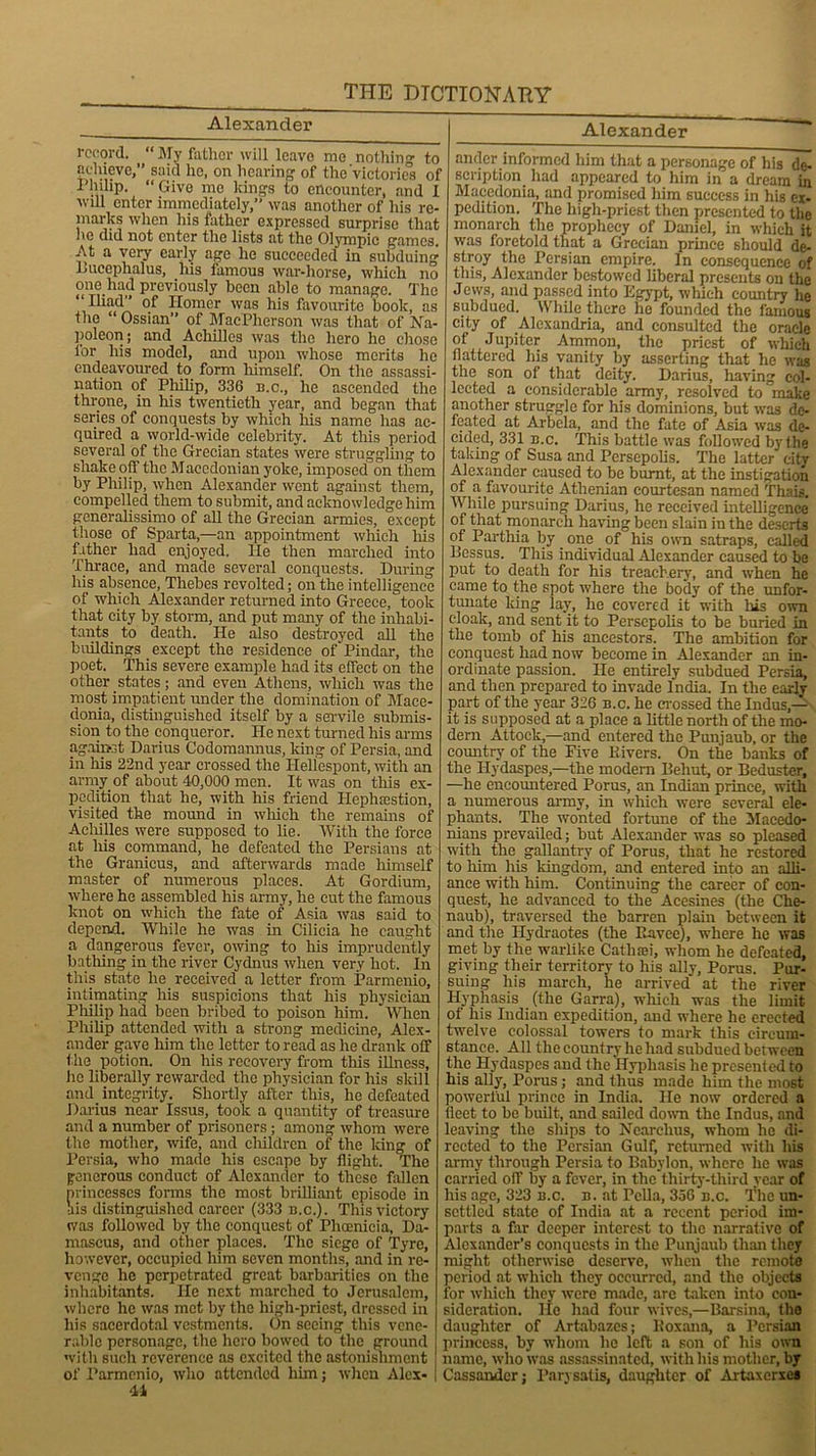 Alexander record. “ My father will leave me nothing to achieve,” said ho, on hearing of the'victories of Philip. “ Give me kings to encounter, and 1 -will enter immediately,” was another of his re- marks when his father expressed surprise that he did not enter the lists at the Olympic games. At a very early age he succeeded in subduing Bucephalus, liis famous war-horse, which no one had previously been able to manage. The “ Iliad” of ITomer was his favourite book, as the “ Ossian of MacPherson was that of Na- poleon; and Achilles was the hero he chose for his model, and upon whose merits he endeavoured to form himself. On the assassi- nation of Philip, 336 n.c., he ascended the throne, in his twentieth year, and began that series of conquests by which Iris name has ac- quired a world-wide celebrity. At this period several of the Grecian states were struggling to shake pff the Macedonian yoke, imposed on them by Philip, when Alexander went against them, compelled them to submit, and acknowledge him generalissimo of all the Grecian armies, except those of Sparta,—an appointment which his father had enjoyed. He then marched into Thrace, and made several conquests. During his absence, Thebes revolted; on the intelligence of which Alexander returned into Greece, took that city by storm, and put many of the inhabi- tants _ to death. He also destroyed all the buildings except the residence of Pindar, the poet. This severe example had its effect on the other states; and even Athens, which was the most impatient under the domination of Mace- donia, distinguished itself by a servile submis- sion to the conqueror. He next turned his arms against Darius Codomannus, king of Persia, and in his 22nd year crossed the Hellespont, with an army of about 40,000 men. It was on this ex- pedition that he, with his friend Hephsestion, visited the mound in which the remains of Achilles were supposed to he. With the force at liis command, he defeated the Persians at the Granicus, and afterwards made himself master of numerous places. At Gordium, where he assembled his army, he cut the famous knot on which the fate of Asia was said to depend. While he was in Cilicia he caught a dangerous fever, owing to his imprudently bathing in the river Cydnus when very hot. In this state he received a letter from Parmenio, intimating his suspicions that his physician Philip had been bribed to poison him. When Philip attended with a strong medicine, Alex- ander gave him the letter to read as he drank off the potion. On his recovery from this illness, he liberally rewarded the physician for his skill and integrity. Shortly after this, he defeated Darius near Issus, took a quantity of treasure and a number of prisoners ; among whom were the mother, -wife, and children of the king of Persia, who made his escape by flight. The generous conduct of Alexander to these fallen princesses forms the most brilliant episode in Ms distinguished career (333 n.c.). This victory was followed by the conquest of Phoenicia, Da- mascus, and other places. The siege of Tyre, however, occupied him seven months, and in re- venge he perpetrated great barbarities on the inhabitants. He next marched to Jerusalem, where he was met by the high-priest, dressed in his sacerdotal vestments. On seeing this vene- rable personage, the hero bowed to the ground with such reverence as excited the astonishment of Parmenio, who attended him; when Alex- 41 Alexander ander informed him that a personage of his de- scription had appeared to him in a dream in Macedonia, and promised him success in his ex- pedition. The high-priest then presented to the monarch the prophecy of Daniel, in which it was foretold that a Grecian prince should de- stroy the Persian empire. In consequence of this, Alexander bestowed liberal presents on the Jews, and passed into Egypt, which country he subdued. While there lie founded the famous city of Alexandria, and consulted the oracle of Jupiter Ammon, the priest of which flattered his vanity by asserting that he was the son of that deity. Darius, having col- lected a considerable army, resolved to make another struggle for his dominions, but was de- feated at Arbela, and the fate of Asia was de- cided, 331 n.c. This battle was followed by file taking of Susa and Persepolis. The latter citv Alexander caused to be burnt, at the instigation of a favourite Athenian courtesan named Thais. AVhile pursuing Darius, he received intelligence of that monarch having been slain in the deserts of Parthia by one of his own satraps, called llessus. This individual Alexander caused to be put to death for his treachery, and when he came to the spot where the body of the unfor- tunate Icing lay, he covered it with his own cloak, and sent it to Persepolis to be buried in the tomb of his ancestors. The ambition for conquest had now become in Alexander an in- ordinate passion. He entirely subdued Persia, and then prepared to invade India. In the early part of the year 326 n.c. he crossed the Indus,— it is supposed at a place a little north of the mo- dern Attock,—and entered the Punjaub, or the country of the Five Rivers. On the banks of the Ilydaspes,—the modern Behut, or Beduster, —he encountered Porus, an Indian prince, with a numerous army, in which were several ele- phants. The wonted fortune of the Macedo- nians prevailed; but Alexander was so pleased with the gallantry of Porus, that he restored to him his kingdom, and entered into an alli- ance with him. Continuing the career of con- quest, he advanced to the Acesines (the Che- naub), traversed the barren plain between it and the Ilydraotes (the Itavce), where he was met by the warlike Cathsei, whom he defeated, giving their territory to his ally, Porus. Pur- suing his march, he arrived at the river Hyphasis (the Garra), which was the limit of his Indian expedition, and where he erected twelve colossal towers to mark this circum- stance. All the country he had subdued between the Hydaspes and the Hyphasis he presented to his ally, Porus; and thus made him the most powerful prince in India. He now ordered a licet to be built, and sailed down the Indus, and leaving the ships to Ncarclius, whom he di- rected to the Persian Gulf, returned with his army through Persia to Babylon, where lie was carried off by a fever, in the thirty-third year of his age, 323 n.c. n. at Pella, 356 n.c. The un- settled state of India at a recent period im- parts a flu- deeper interest to the narrative of Alexander’s conquests in the Punjaub than they might otherwise deserve, when the remote period at which they occurred, and the objects for which they were made, are taken into con- sideration. lie had four wives,—Barsina, the daughter of Artabazcs; Roxana, a Persian princess, by whom he left a son of his own name, who was assassinated, with his mother, by Cassandcr; Parysatis, daughter of Artaxcrxea
