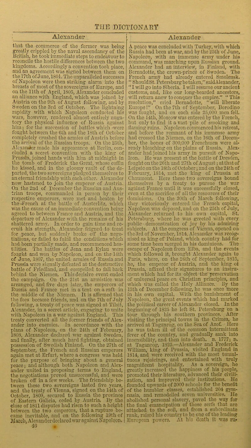 Alexander Alexander that the commerce of the former was being greatly crippled by the naval ascendancy of the British, he took immediate steps to endeavour to reconcile the hostile differences between the two kingdoms. Accordingly a convention took place, and ftn agreement was sigiled between them on the 17th of June, 1801. The unparalleled successes of Napoleon were then striking alarm into the breasts of most of the sovereigns of Europe, and on the 11th of April, 1805, Alexander concluded an alliance with England, which was joined by Austria on the 9th of August following, and by Sweden on the 3rd of October; The lightning rapidity with which Napoleon conducted his wars, however, rendered almost entirely nuga- tory the physical influence of Russia against him; for the succession of battles which -were fought between the 6th and the 18tli of October completely crushed the armies of Austria before the arrival of the Ilussian troops. On the 25th, Alexander made his appearance at Berlin, con- cluded a secret convention with the king of Prussia, joined hands with him at midnight in the tomb of Frederick the Great, whose coffin he kissed, and in the gloomy vault of the de- parted, the two sovereigns pledged themselves to an eternal friendship with each other. Alexander now hastened to join the emperor of Austria. On the 2nd of December the Russian and Aus- trian troops, commanded in person by their respective emperors, were met and beaten by the -French at the battle of Austcrlitz, which was the cause of an immediate convention being agreed to between France and Austria, and the departure of Alexander with the remains of his shattered army. In order to gain time and re- cruit his strength, Alexander feigned to treat for peace, but suddenly broke off the nego- tiations, or failed to fulfil the conditions which had been partially made, and recommenced hos- tilities. The battles of Jena and Eylau were fought and won by Napoleon, and on the 14th of June, 1807, the runted armies of Russia and Prussia were signally defeated at the destructive battle of Friedland, and compelled to fall back behind the Niemen. This decisive event ended the campaign. On the 21st an armistice was arranged, and five days later, the emperors of Russia and France met in a tent on a raft in the middle of the Niemen. It is affirmed that the foes became friends, and on the 7th of July following, a treaty of peace was signed at Tilsit, Alexander, in a secret article, engaging to unite with Napoleon in a war against England. This treaty converted all the former friends of Alex- ander into enemies. In accordance with the plans of Napoleon, on the 24th of February, 1808, Alexander declared war against Sweden, and finally, after much hard fighting, obtained possession of Swedish Finland. On the 27th of September, the French and Russian emperors again met at Erfurt, where a congress was held for the purpose of bringing about a general peace; and although both Napoleon and Alex- ander united in proposing terms to England, the negotiations proved unsuccessful, and were broken off in a few weeks. The friendship be- tween these two sovereigns lasted five years, and the treaty of Vienna, signed on the 14th of October, 1809, secured to Russia the province of Eastern Galicia, ceded by Austria. By the close of 1811 disputes had risen to such a height between the two emperors, that a rapture be- came inevitable, and on tho following 19th of March, Alexanderdcclarcd war against Napoloon. 40 • A peace was concluded with Turkey, with which Russia had been at war, and by the 25th of J une, Napoleon, with an immense army midcr liis command, was marching upon Russian ground. Alexander had art interview, in Finland, with Bernadette, the crown-prince of Sweden. The French army had already entered Smolensk. “Should St. Petersburgbe taken, 6aidAlexander, “I will go into Siberia. I will resume our ancient customs, and, like our long-bearded ancestors, will return anew to conquer the empire.” “ This resolution,” cried Bemadotte, “will bberatc Europe!” On the 7th of September, Borodino was fought, and on each side 25,000 men fell. On the 14th, Moscow was entered by the French, but only to find it a vast pile of smoking and flaming ruins. Napoleon commenced his retreat, and before the remnant of his immense army had crossed the Niemen, on the 16th of Decem- ber, the bones of 300,000 Frenchmen were al- ready bleaching on the plains of Russia. Alex- ander had joined his army in pursuit of Napo- leon. He was present at the battle of Dresden, fought on the 26th and 27th of August; atthatof Leipsie on the 18 th of October; and on the 24th of February, 1814, met the king of Prussia at Chaumont. Here these two sovereigns bound themselves by a treaty to pursue the war against France until it was successfully closed, even at the sacrifice of all the resources of their dominions. On the 30th of March following, they victoriously entered the French capital, Napoleon was deposed, and on the 25th of J uly, Alexander returned to his own capital, St. Petersburg, where he wa3 greeted with every public demonstration of joy by his admiring subjects. At the congress of Vienna, opened on the 3rd of November, 1814, Alexander was recog- nised as king of Poland, which country had for some time been merged in his dominions. The escape of Napoleon from Elba, and the events which followed it, brought Alexander again to Paris, where, on the 26th of September, 1815, he, the emperor of Austria, and the king of Prussia, affixed their signatures to an instru- ment which had for its object the preservation of universal peace on Christian principles, and which was called tho Holy Alliance. By the 13th of December following, be was once more in his own capital. With the banishment of Napoleon, the great events which had marked the political career of Alexander closed. In the beginning of 1825 he left St. Petersburg on a tour through his southern provinces. After visiting the principal towns in the Crimea, he arrived at Taganrog, on the Sea of Azof Here he was taken ill of the common intermittent fever of the country, and gradually sank into insensibility, and then into death, n. 1777; d. at Taganrog, 1325.—Alexander and Frederick William, king of Prussia, visited England in 1814, and were received with the most tumul- tuous rejoicings, and entertained with truly magnificent hospitality. As a sovereign, he greatly increased the happiness of his people, promoted their literature, advanced then- civili- zation, and improved their institutions. Ho founded upwards of 2000 schools for the benefit of the humbler classes, established 204 gym- nasia, and remodelled seven universities. Ho abolished personal slavery, paved the way for the final emancipation of those serfs that are attached to the soil, and from a subordinate rank, raised his country to bo one of the leading European powers. At his death it was ru-