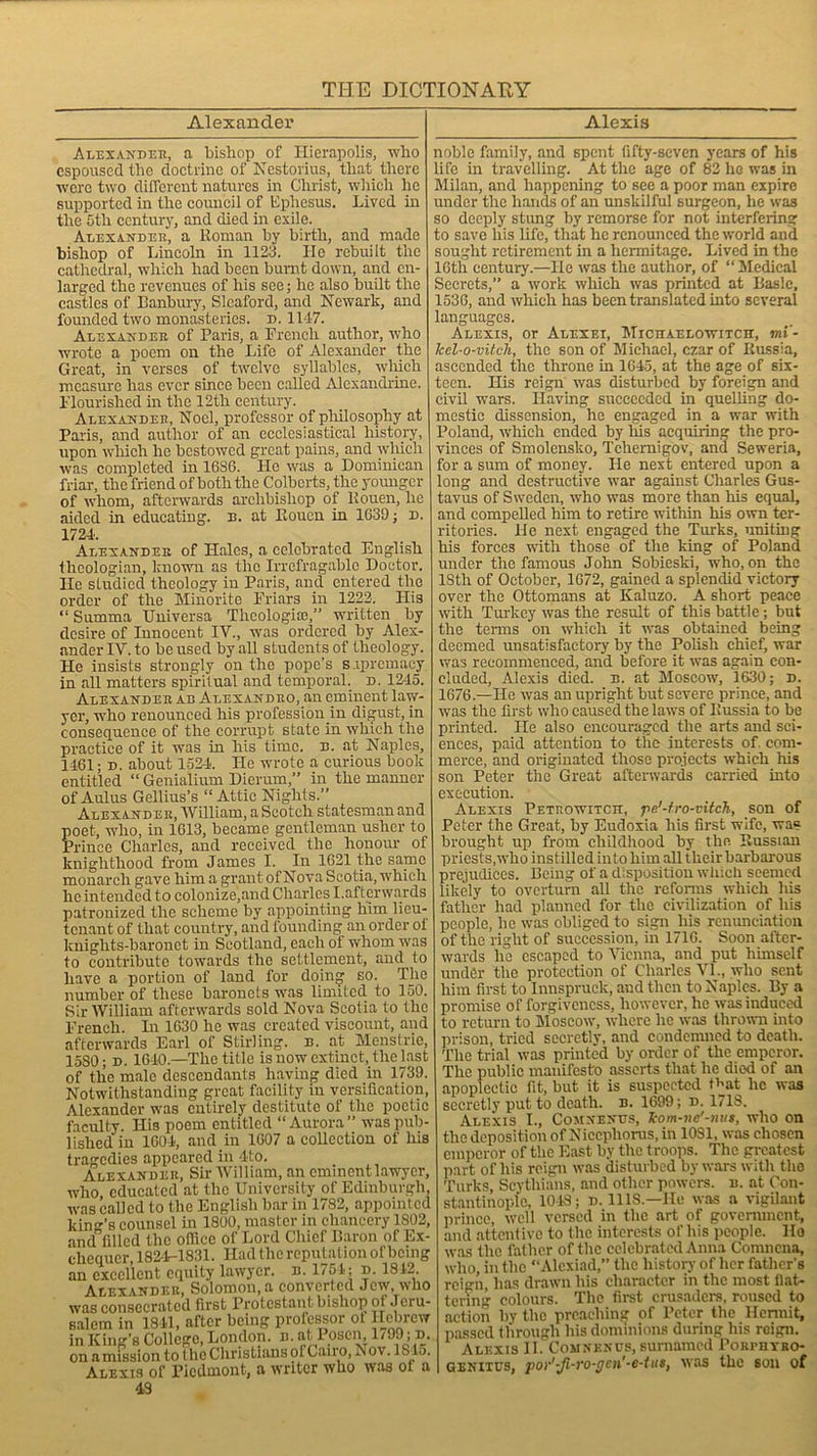 Alexander Alexis Alexander, a bishop of Hierapolis, who espoused the doctrine of Nestorius, that there were two different natures in Christ, wliich he supported in the council of Ephesus. Lived in the 5th century, and died hi exile. Alexander, a Roman by birth, and made bishop of Lincoln in 1123. He rebuilt the cathedral, which had been burnt down, and en- larged the revenues of his see; he also built the castles of Banbury, Sleaford, and Newark, and founded two monasteries, d. 1147. Alexander of Paris, a French author, who wrote a poem on the Life of Alexander the Great, in verses of twelve syllables, which measure has ever since been called Alexandrine. Flourished in the 12th century. Alexander, Noel, professor of philosophy at Paris, and author of an ecclesiastical history, upon wliich he bestowed great pains, and which was completed in 1636. He was a Dominican friar, the friend of both the Colberts, the younger of wThom, afterwards archbishop of Rouen, he aided in educating, n. at Rouen in 1639; d. 1724. Alexander of Hales, a celebrated English theologian, known as the Irrefragable Doctor. He studied theology in Paris, and entered the order of the Minorite Friars in 1222. His “ Summa TJniversa Theologiai,” wwitten by desire of Innocent IV., was ordered by Alex- ander IV. to be used by all students of theology. He insists strongly on the pope’s supremacy in all matters spiritual and temporal, d. 1245. Alexander ab Alexandro, an eminent law- yer, who renounced his profession in digust, in consequence of the corrupt state in which the practice of it was in his time. e. at Naples, 1461; d. about 1524. He wrote a curious book entitled “ Genialium Dierum,” in the manner of Aulus Gellius’s “ Attic Nights.” Alexander, William, a Scotch statesman and poet, who, in 1613, became gentleman usher to Prince Charles, and received the honour of knighthood from James I. In 1621 the same monarch gave him a grant of Nova Scotia, which lie intended to colonize,and Charles I.afterwards patronized the scheme by appointing him lieu- tenant of that country, and founding an order of knights-baronet in Scotland, each of whom was to contribute towards the settlement, and to have a portion of land for doing so. The number of these baronets was limited to 150. Sir William afterwards sold Nova Scotia to the French. In 1630 he was created viscount, and afterwards Earl of Stirling, n. at Menstric, 15S0; d. 1640.—The title is now extinct, the last of the male descendants having died in 1739. Notwithstanding great facility in versification, Alexander was entirely destitute of the poetic faculty. His poem entitled “Aurora” ivaspub- lished in 1604, and in 1607 a collection of his tragedies appeared in 4to. Alexander, Sir William, an eminent lawyer, who educated at the University of Edinburgh, was called to the English bar in 1782, appointed kind’s counsel in 1800, master in chancery 1802, and filled the office of Lord Chief Baron of Ex- chequer, 182-4-1831. Had the reputation of being an excellent equity lawyer, n. 1754; d. 1842. Alexander, Solomon, a converted Jew, who was consecrated first Protestant bishop of Jeru- salem in 1811, after being professor ot Hebrew in King’s College, London, n. at I osen, 1/J9 ; d. on amission to (he Christians of Cairo, Nov. IS la. Alexis of Piedmont, a writer who was ot a 43 noble family, and spent fifty-seven years of his life in travelling. At the age of 82 he was in Milan, and happening to see a poor man expire under the hands of an unskilful surgeon, he was so deeply stung by remorse for not interfering to save his life, that he renounced the world and sought retirement in a hermitage. Lived in the 16tli century.—He was the author, of “Medical Secrets,” a work which was printed at Basle, 1536, and which has been translated into several languages. Alexis, or Alexei, Michaelowitch, mi'- Jcel-o-vitch, the son of Michael, czar of Russia, ascended the throne in 1645, at the age of six- teen. His reign was disturbed by foreign and civil wars. Having succeeded in quelling do- mestic dissension, he engaged in a war with Poland, which ended by his acquiring the pro- vinces of Smolensko, Tchemigov, and Seweria, for a sum of money. He next entered upon a long and destructive war against Charles Gus- tavus of Sweden, who was more than his equal, and compeUed him to retire within his own ter- ritories. He next engaged the Turks, uniting his forces with those of the king of Poland under the famous John Sobieslci, who, on the 18th of October, 1672, gained a splendid victory over the Ottomans at Kaluzo. A short peace with Turkey was the result of this battle; but the terms on which it was obtained being deemed unsatisfactory by the Polish chief, war was recommenced, and before it was again con- cluded, Alexis died. b. at Moscow, 1630; d. 1676.—He was an upright but severe prince, and was the first who caused the laws of Russia to be printed. He also encouraged the arts and sci- ences, paid attention to the interests of. com- merce, and originated those projects which his son Peter the Great afterwards carried into execution. Alexis Petrowitcit, pe'-fro-vitch, son of Peter the Great, by Eudoxia his first wife, was brought up from childhood by the Russian priests,who instilled into him aU their barbarous prejudices. Being of a disposition which seemed likely to overturn all the reforms which his father had planned for the civilization of his people, he was obliged to sign his renunciation of the right of succession, in 1716. Soon after- wards lie escaped to Vienna, and put himself under the protection of Charles VI., who sent him first to Innspruck, and then to Naples. By a promise of forgiveness, however, lie was induced to return to Moscow, where he was thrown into prison, tried secretly, and condemned to death. The trial was printed by order of the emperor. The public manifesto asserts that he died of an apoplectic fit, but it is suspected that lie was secretly put to death, n. 1699; d. 1718. Alexis I., Comxenus, kom-ne'-mts, who on the deposition of Nicepliorus, in 1081, was chosen emperor of the East by the troops. The greatest part of his reign was disturbed by wars with the Turks, Scythians, and other powers, n. at Con- stantinople, 1048; d. 1118.—He was a vigilant prince, well versed in the art of government, and attentive to the interests of his people. Ho was the father of the celebrated Anna Comnena, who, in the “Alcxiad,” the history of her father's reign, has drawn his character in the most nat- tering colours. The first crusaders, roused to action by the preaching or Peter the Hermit, passed through his dominions during his reign. Alexis II. Comnenus, surnamed PoRrnvRO- Geniius, por'-fi-ro-gcn'-e-tus, was the son of