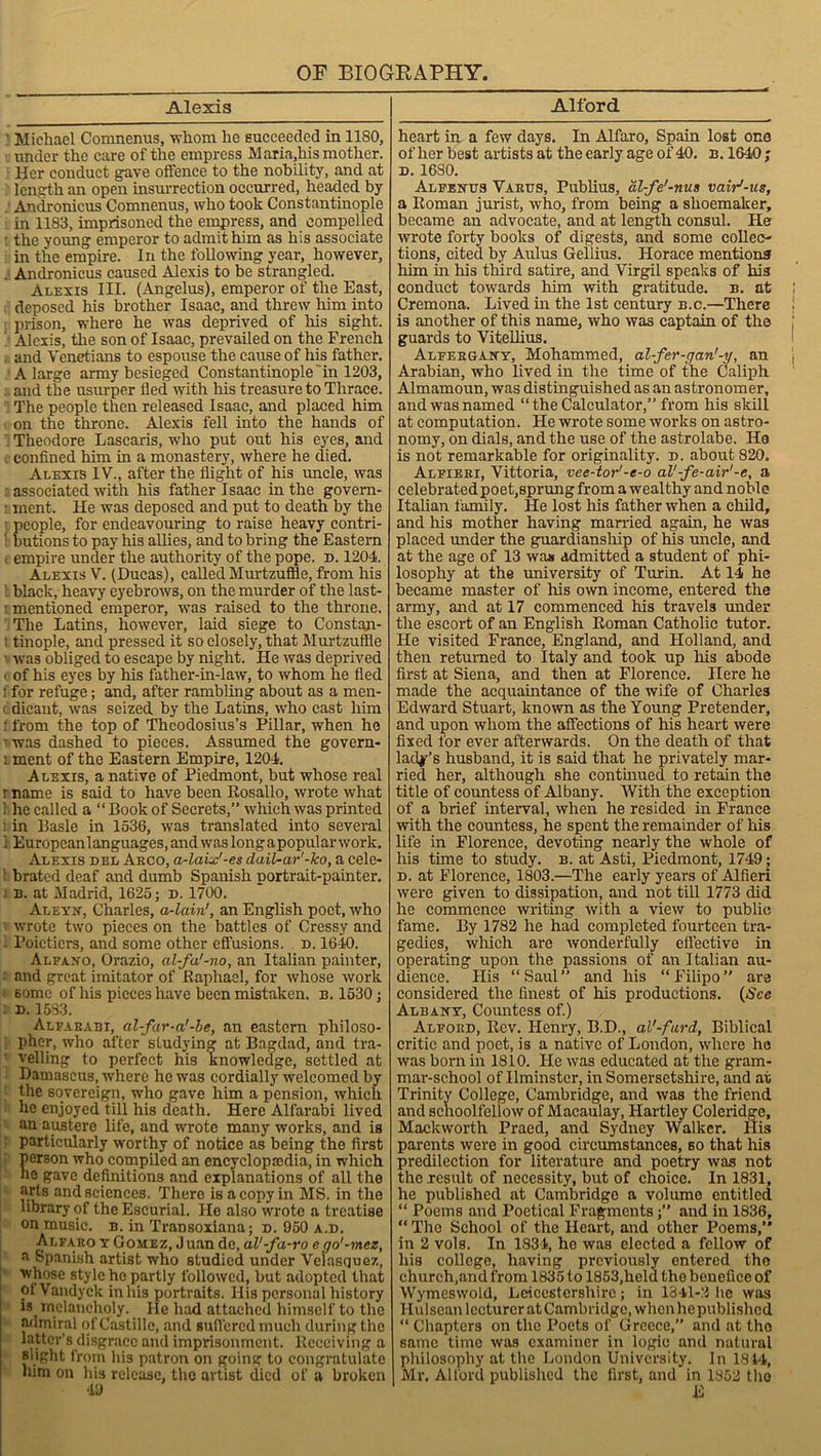 Alexis ' Michael Comnenus, -whom he succeeded in 1180, under the care of the empress Maria,his mother. Her conduct gave offence to the nobility, and at length an open insurrection occurred, headed by ' Andronicus Comnenus, who took Constantinople in 1183, imprisoned the empress, and compelled ■ the young emperor to admit him as his associate in the empire. In the following year, however, . Andronicus caused Alexis to be strangled. Alexis III. (Angelus), emperor of the East, deposed his brother Isaac, and threw him into prison, where he was deprived of his sight. Alexis, the son of Isaac, prevailed on the French - and Venetians to espouse the cause of his father. A large army besieged Constantinople in 1203, and the usurper fled with his treasure to Thrace. The people then released Isaac, and placed him on the throne. Alexis fell into the hands of Theodore Lascaris, who put out his eyes, and . confined him in a monastery, where he died. Alexis IV., after the flight of his uncle, was associated with his father Isaac in the govem- • ment. lie was deposed and put to death by the eople, for endeavouring to raise heavy contri- utions to pay his allies, and to bring the Eastern i empire under the authority of the pope. d. 1204. Alexis V. (Ducas), called Murtzuflle, from his black, heavy eyebrows, on the murder of the last- i mentioned emperor, was raised to the throne. The Latins, however, laid siege to Constan- t tinople, and pressed it so closely, that Murtzuflle i was obliged to escape by night. He was deprived i of his eyes by his father-in-law, to whom he fled 1 for refuge; and, after rambling about as a men- i dicaut, was seized by the Latins, who east him : from the top of Theodosius’s Pillar, when ho t was dashed to pieces. Assumed the govern- i ment of the Eastern Empire, 1204. Alexis, a native of Piedmont, but whose real r name is said to have been Rosallo, wrote what 1 he called a “Book of Secrets,” which was printed i in Basle in 1536, was translated into several 1 Europeanlanguages, and was longapopular work. Alexis del Aeco, a-laix'-es dail-ar'-ko, a cele- ! brated deaf and dumb Spanish portrait-painter. . b. at Madrid, 1625; d. 1700. Aleyn, Charles, a-lain', an English poet, who wrote two pieces on the battles of Cressy and Poicticrs, and some other effusions, d. 1640. Alfa.no, Orazio, al-fa'-no, an Italian painter, and great imitator of Raphael, for whose work some of his pieces have been mistaken, b. 1530; d. 1583. Alfaeabi, al-far-a'-be, an eastern philoso- pher, who after studying at Bagdad, and tra- 1 veiling to perfect his knowledge, settled at Damascus, where he was cordially welcomed by the sovereign, who gave him a pension, which he enjoyed till his death. Here Alfarabi lived an austere life, and wrote many works, and is particularly worthy of notice as being the first person who compiled an encyclopedia, in which he gave definitions and explanations of all the arts and sciences. There is a copy in MS. in the library of theEscurial. He also wrote a treatise on music, b. in Transoxiana; d. 950 a.d. Alfaro yGomez, Juan de, al'-fa-ro e go'-mez, a Spanish artist who studied under Velasquez, whose style he partly followed, but adopted that ol Vandyck in his portraits. His personal history is melancholy. He had attached himself to the admiral of Castille, and suffered much during the latter’s disgrace and imprisonment. Receiving a aught from his patron on going to congratulate him on his release, the artist died of a broken 49 Alford heart in a few days. In Alfaro, Spain lost one of her best artists at the early age of 40. b.1640; d. 1680. Alfenus Vaeus, Publius, al-fe'-nus vair'-us, a Roman jurist, who, from being a shoemaker, became an advocate, and at length consul. He wrote forty books of digests, and some collec- tions, cited by Aulus Gellius. Horace mentions him in his third satire, and Virgil speaks of has conduct towards him with gratitude, b. at Cremona. Lived in the 1st century b.c.—There is another of this name, who was captain of the guards to Vitellius. Alfergany, Mohammed, al-fer-gan'-y, an Arabian, who lived in the time of the Caliph Almamoun, was distinguished as an astronomer, and was named “ the Calculator,” from his skill at computation. He wrote some works on astro- nomy, on dials, and the use of the astrolabe. He is not remarkable for originality, d. about 820. Alfieri, Vittoria, vee-tor'-e-o al'-fe-air'-e, a celebrated poet,sprung from a wealthy and noble Italian family. He lost his father when a child, and his mother having married again, he was placed under the guardianship of his uncle, and at the age of 13 was admitted a student of phi- losophy at the university of Turin. At 14 he became master of his own income, entered the army, and at 17 commenced his travels under the escort of an English Roman Catholic tutor. He visited France, England, and Holland, and then returned to Italy and took up his abode first at Siena, and then at Florence. Here he made the acquaintance of the wife of Charles Edward Stuart, known as the Young Pretender, and upon whom the affections of his heart were fixed for ever afterwards. On the death of that lady’s husband, it is said that he privately mar- ried her, although she continued to retain the title of countess of Albany. With the exception of a brief interval, when he resided in France with the countess, he spent the remainder of his life in Florence, devoting nearly the whole of his time to study, b. at Asti, Piedmont, 1749; d. at Florence, 1803.—The early years of Alfieri were given to dissipation, and not till 1773 did he commence writing with a view to public fame. By 1782 he had completed fourteen tra- gedies, which are wonderfully effective in operating upon the passions of an Italian au- dience. His “ Saul ” and his “ Filipo ” are considered the finest of his productions. (See Albany, Countess of.) Alford, Rev. Henry, B.D., al'-furd, Biblical critic and poet, is a native of London, where he was born in 1810. He was educated at the gram- mar-school of Ilminster, in Somersetshire, and at Trinity College, Cambridge, and was the friend and schoolfellow of Macaulay, Hartley Coleridge, Mackworth Praed, and Sydney Walker. Ilis parents were in good circumstances, so that his predilection for literature and poetry was not the result of necessity, but of choice. In 1831, he published at Cambridge a volume entitled “ Poems and Poetical Fragments;” and in 1836, “The School of the Heart, and other Poems,” in 2 vols. In 1834, he was elected a fellow of his college, having previously entered the church,and from 1835 to 1853,held the benefice of Wymeswold, Leicestershire; in 1341-2 he was Hulscan lecturer at Cambridge, when he published “ Chapters on the Poets of Greece,” and at tho same time was examiner in logic and natural philosophy at the London University. In 1844, Mr. Alford published the first, and in 1852 tho E