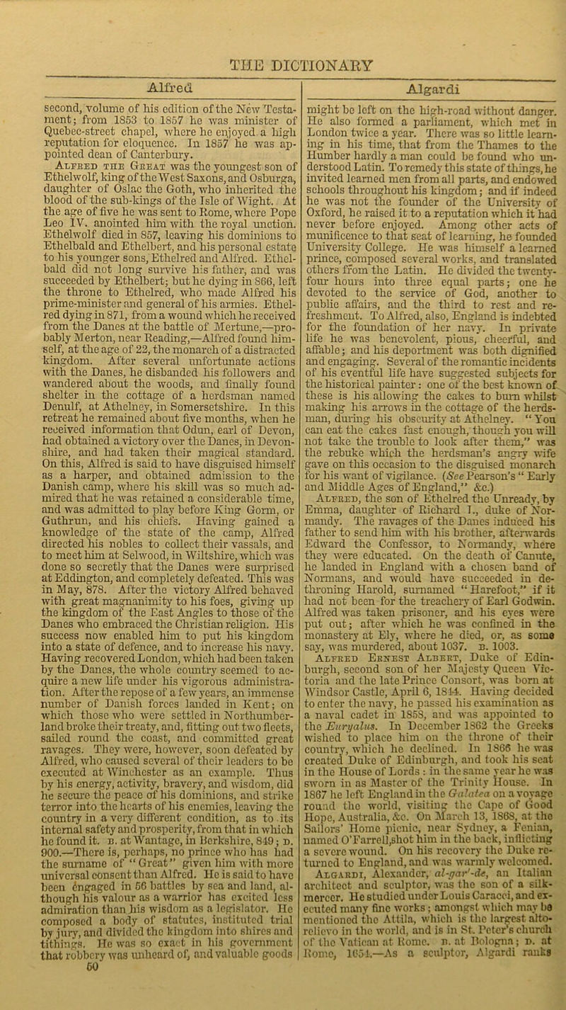 Alfred second, volume of his edition of the New Testa- ment; from 1853 to 1857 lie was minister of Quebec-strect chapel, where lie enjoyed a high reputation l'or eloquence. In 1857 he was ap- pointed dean of Canterbury. Alfred me Gi:eat was the youngest son of Ethelwolf, king of the West Saxons, and Osburga, daughter of Oslac the Goth, who inherited the blood of the sub-kings of the Isle of Wight. At the age of five he was sent to Rome, where Pope Leo IV. anointed him with the royal miction. Ethelwolf died in 857, leaving his dominions to Ethelbald and Ethelbert, and his personal estate to his younger sons, Ethelred and Alfred. Ethel- bald did not long survive his father, and was succeeded by Ethelbert; but he dying in S66, left the throne to Ethelred, who made Alfred his prime-minister and general of his armies. Ethel- red dying in 871, from a wound which he received from the Danes at the battle of Mertune,—pro- bably Merton, near Reading,—Alfred found him- self, at the age of 22, the monarch of a distracted kingdom. After several unfortunate actions with the Danes, he disbanded his followers and wandered about the woods, and finally found shelter hi the cottage of a herdsman named Denulf, at Athelney, hi Somersetshire. In this retreat he remained about five months, when he received information that Odun, earl of Devon, had obtained a victory over the Danes, in Devon- shire, and had taken their magical standard. On this, Alfred is said to have disguised himself as a harper, and obtained admission to the Danish camp, where his skill was so much ad- mired that he was retained a considerable time, and was admitted to play before King Gorm, or Guthrun, and his chiefs. Having gained a knowledge of the state of the camp, Alfred directed his nobles to collect their vassals, and to meet him at Selwood, in Wiltshire, which was done so secretly that the Danes were surprised at Eddington, and completely defeated. This was in M ay, 878. After the victory Alfred behaved with great magnanimity to his foes, giving up the kingdom of the East Angles to those of the Danes who embraced the Christian religion. His success now enabled him to put his kingdom into a state of defence, and to increase his navy. Having recovered London, which had been taken by the Danes, the whole country seemed to ac- quire a new life under his vigorous administra- tion. After the repose of a few years, an immense number of Danish forces landed in Kent; on which those who were settled in Northumber- land broke their treaty, and, fitting out two fleets, sailed round the coast, and committed great ravages. They were, however, soon defeated by Alfred, who caused several of their leaders to be executed at Winchester as an example. Thus by his energy, activity, bravery, and wisdom, did he secure the peace of his dominions, and strike terror into the hearts of liis enemies, leaving the country in a very different condition, as to . its internal safety and prosperity, from that in which lie found it. n. at Wantage, in Uerkshire, 849; n. 900.—There is, perhaps, no prince who has had the surname of “Great” given him with more universal consent than Alfred. He is said to have been Engaged in 66 battles by sea and land, al- though his valour as a warrior has excited less admiration than his wisdom as a legislator. He composed a body of statutes, instituted trial by jury, and divided the kingdom into shires and tithings. He was so exact in his government that robbery was unheard of, and valuable goods 60 Algardi might be left on the high-road without danger. He also formed a parliament, which met in London twice a year. There was so little learn- ing in his time, that from the Thames to the Humber hardly a man could be found who un- derstood Latin. To remedy this state of things, he invited learned men from all parts, and endowed schools throughout his kingdom; and if indeed he was not the founder of the University of Oxford, he raised it to a reputation which it had never before enjoyed. Among other acts of munificence to that seat of learning, he founded University College. He was himself a learned prince, composed several works, and translated others from the Lathi. He divided the twenty- four hours into three equal parts; one he devoted to the service of God, another to public affairs, and the third to rest and re- freshment. To Alfred, also, England is indebted for the foundation of her navy. In private life he was benevolent, pious,’ cheerful, and affable; and his deportment was both dignified and engaging. Several of the romantic incidents of his eventful life have suggested subjects for the historical painter: one of the best known of these is his allowing the cakes to bum whilst making his arrows in the cottage of the herds- man, during his obscurity at Athelney. “You can eat the cakes fast enough, though you will not take the trouble to look after them,” was the rebuke which the herdsman’s angry wife gave on this occasion to the disguised monarch for his want of vigilance. (See Pearson’s “ Early and Middle Ages of England,” &c.) Alfred, the son of Ethelred the Unready, by Emma, daughter of Richard 1., duke of Nor- mandy. The ravages of the Danes induced his father to send him with his brother, afterwards Edward the Confessor, to Normandy, where they were educated. On the death of Canute, he landed hi England with a chosen band of Normans, and would have succeeded in de- throning Harold, surnamed “Harefoot,” if it had not been for the treachery of Earl Godwin. Alfred was taken prisoner, and his eyes were put out; after which he was confined in the monastery at Ely, where he died, or, as some say, was murdered, about 1037. n. 1003. Alfred Ernest Albert, Duke of Edin- burgh, second son of her Majesty Queen Vic- toria and the late Prince Consort, was bom at Windsor Castle, April 6, 1814. Having decided to enter the navy, he passed his examination as a naval cadet in 1858, and was appointed to the Euryahis. In December 1862 the Greeks wished to place him on the throne of their country, which he declined. In 1866 he was created Duke of Edinburgh, and took his scat in the House of Lords : in the same year he was sworn in as Master of the Trinity House. In 1867 he left England in the Galatea on a voyage round the world, visiting the Cape of Good Hope, Australia, &c. On March 13, 1S68, at the Sailors’ Home picnic, near Sydney, a Fenian, named 0’Earrel],shot him in the back, inflicting a severe wound. On his recovery the Duke re- turned to England, and was warmly welcomed. Algardi, Alexander, al-gar'-de, an Italian architect and sculptor, was the son of a silk- mercer. He studied under Louis Caracci, and ex- ecuted many fine works; amongst which may be mentioned the Attila, which is the largest alto- relievo in the world, and is in St. Peters church or the Vatican at Home. n. at Bologna; n. at Romo, 1654.—As a sculptor, Algardi ranks