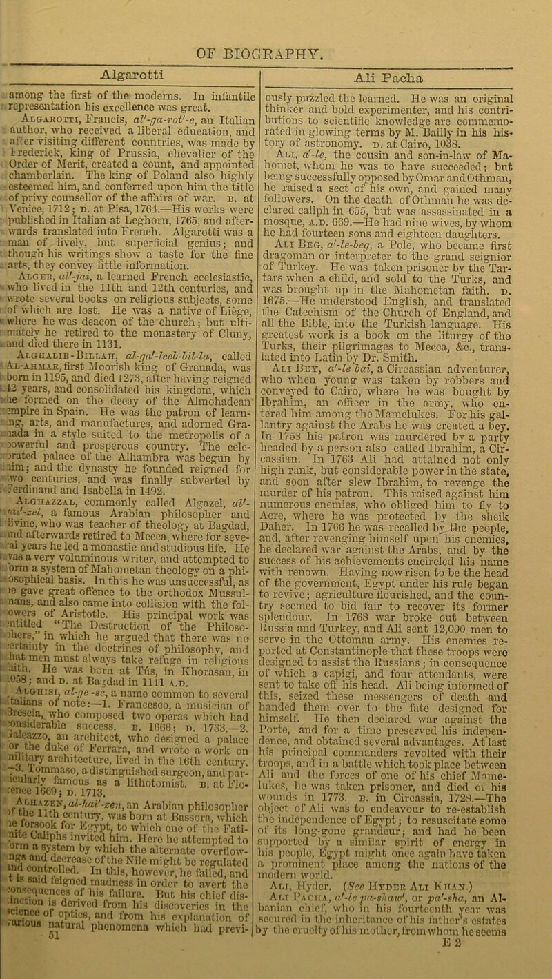 Algarotti Ali Pacha among the first of the modems. In infantile representation Iris excellence was great. Algarotti, Francis, al'-ga-rol'-e, an Italian author, who received a liberal education, and after visiting different countries, was made by Irederick, king of Prussia, chevalier of the Order of Merit, created a count, and appointed chamberlain. The king of Poland also highly esteemed him, and conferred upon him the title of privy counsellor of the affairs of war. b. at Venice, 1712; d. at Pisa, 1764.—His works were published in Italian at Leghorn, 1765, and after- wards translated into French. Algarotti was a man of lively, but superficial genius; and though his writings show a taste for the fine - arts, they convey little information. Alger, al’-jai, a learned French ecclesiastic, ■ who lived in the 11th and 12tli centuries, and wrote several books on religious subjects, some of which are lost. He was a native of Liege, 1 where he was deacon of the church; but ulti- : mately he retired to the monastery of Cluny, and died there in 1131, Ai.gualib -151li,Air, al-ga'-leeb-bil-la, called A.l-ahmar, first Moorish king of Granada, was i bom in 1195, and died 1273, after having reigned -12 years, and consolidated his kingdom, which ■ be formed on the decay of the Alruohadean : empire in Spain. He was the patron of leani- ng, arts, and manufactures, and adorned Gra- rada in a style suited to the metropolis of a jowerful and prosperous country. The cele- brated palace of the Alhambra was begun by rim; and the dynasty he founded reigned for avo centuries, and was finally subverted by Ferdinand and Isabella in 1492. Alghazzal, commonly called Algazel, cil'- a famous Arabian philosopher and iivine, who was teacher of theology at Bagdad, md afterwards retired to Mecca, where for seve- ai years he led a monastic and studious life. He ': yas a very voluminous writer, and attempted to orm a system of Mahometan theology on a phi- osophical basis. In this he was unsuccessful, as ic gave great offence to the orthodox Mussul- nans, and also came into collision with the fol- owers of Aristotle. His principal work was •■ntitled “The Destruction of the Philoso- phers,” in which he argued that there was no 'Crtamty in the doctrines of philosophy, and hat men must always take refuge in religious aith. He was born at Tfis, in Khorasan, in 1 i9o8; and d. at Bagdad in 1111 a.d. h LGHisr, al-ge -ge, a name common to several ..talians of note:—1. Francesco, a musician of Jrescia, who composed two operas which had considerable success, n. 1666; n. 1733.—2. ■aleazzo, an architect, who designed a palace orr™ duke of Ferrara, and wrote a work on architecture, lived in the 16th century. o. iommaso, a distinguished surgeon, and par- lcularly lamous as a lilhotomist. n. at Flo- unce 1609; d. 1713. al-hai'-zen, an Arabian philosopher )> the 11th century, was bom at Bassorn, which ^°.?k,foF kgypt, to which one of the Fati- mte Caliphs invited him. Here he attempted to orm a system by which the alternate overflow- decrease of the Nile might be regulated t ;« »niri‘^ ed' iIn tWs> however, he failed, and t is said feigned madness in order to avert the on sequences of his failure. But his chief dis- I8 devcd from his discoveries in the citnee of optics, and from his explanation of .axious natural phenomena which had previ- ously puzzled the learned. He was an original thinker and bold experimenter, and his contri- butions to scientific knowledge arc commemo- rated in glowing terms by M. Bailly in his his- tory of astronomy. x>. at Cairo, 1038. Am, a'-le, the cousin and son-in-law of Ma- homet, whom he was to have succeeded; but being successfully opposed by Omar andOthman, he raised a sect of his own, and gained many followers. On the death ofOthman he was de- clared caliph in 655, but was assassinated in a mosque, a.d. 669.—He had nine wives, by whom he had fourteen sons and eighteen daughters. Ali Beg, a'-le-beg, a Pole, wffio became first dragoman or interpreter to the grand seignior of Turkey. He ivas taken prisoner by the Tar- tars wdicn a child, and sold to the Turks, and ■was brought up in the Mahometan faith, d. 1675.—He understood English, and translated the Catechism of the Church of England, and all the Bible, into the Turkish language. His greatest work is a book on the liturgy of the Turks, their pilgrimages to Mecca, &c., trans- lated into Latin by Dr. Smith. Ali Bey, a'-le bai, a Circassian adventurer, who when young wras taken by robbers and conveyed to Cairo, where he wras bought by Ibrahim, an officer in the army, who en- tered him among the Mamelukes. For his gal- lantry against the Arabs he wras created a bey. In 1753 his patron wras murdered by a party headed by a person also called Ibrahim, a Cir- cassian. In 1763 Ali had attained not only high rank, but considerable power in the state, and soon after slew Ibrahim, to revenge the murder of his patron. This raised against him numerous enemies, who obliged him to fly to Acre, where he was protected by the sheik Dalier. In 170G he was recalled by the people, and, after revenging himself upon his enemies, he declared war against the Arabs, and by the success of his achievements encircled his name with renown. Having now risen to be the head of the government, Egypt under his rule began to revive; agriculture flourished, and the coun- try seemed to bid fair to recover its former splendour. In 1768 war broke out between Russia and Turkey, and Ali sent 12,000 men to serve in the Ottoman army. His enemies re- ported at Constantinople that these troops wTero designed to assist the Russians ; in consequence of which a capigi, and four attendants, were sent to take off his head. Ali being informed of this, seized these messengers of death and handed them over to the fate designed for himself. He then declared war against the Porte, and for a time preserved his indepen- dence, and obtained several advantages. At last his principal commanders revolted with their troops, and in a battle which took place betw'cen Ali and the forces of one of his chief Mame- lukes, he was taken prisoner, and died of his wounds in 1773. b. in Circassia, 1728.—The object of Ali was to endeavour to re-establish the independence of Egypt; to resuscitate somo of its long-gone grandeur; and had he been supported by a similar spirit of energy in his people, Egypt might once again havo taken a prominent place among the nations of the modern world. Ali, Hyder. (See Hyder Ali Khan.) Ali Pacha, a'-le •pashaw', or pa'-sha, an Al- banian chief, who in his fourteenth year was secured in the inheritance of his father’s estates by the cruelty of his mother, from whom he seems E 2