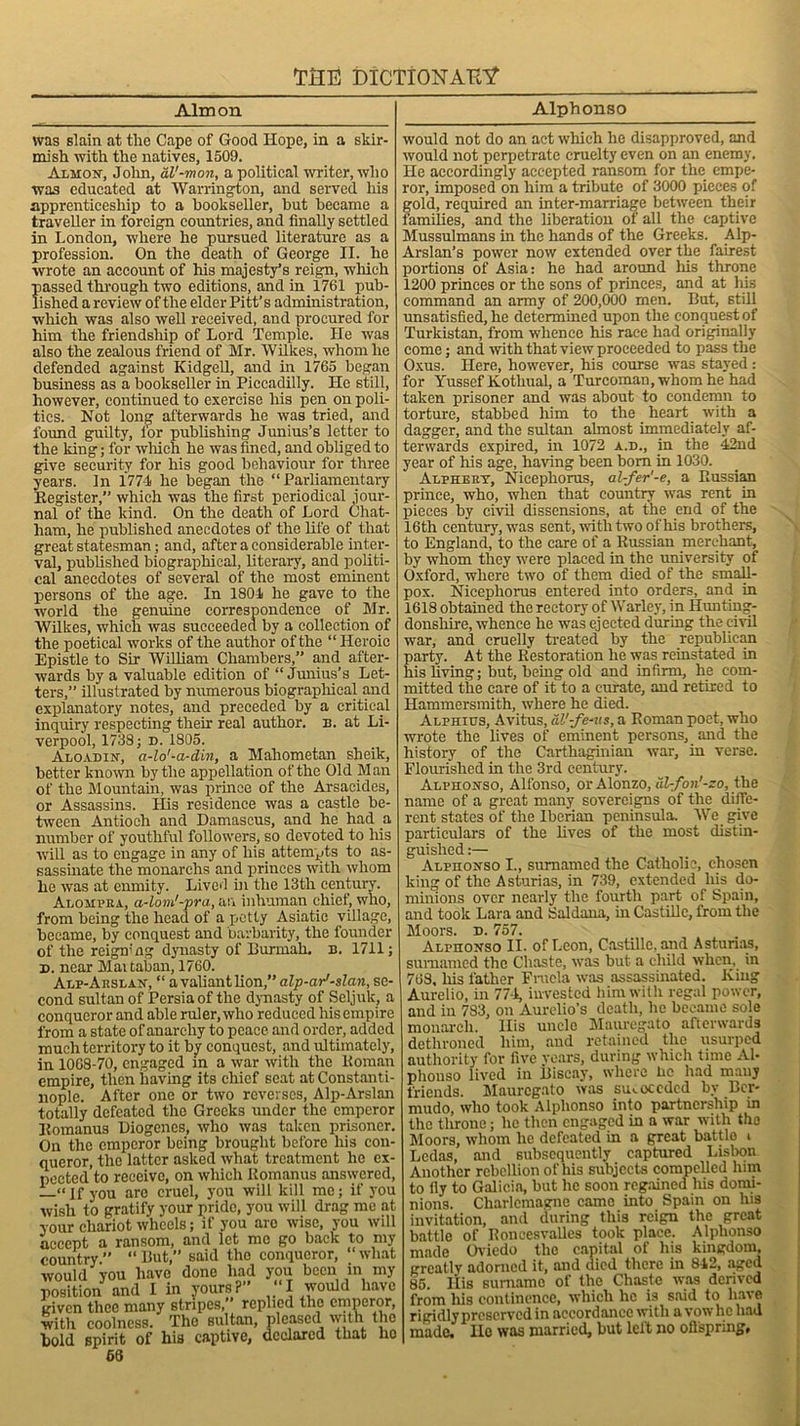 Aim on Alphonso was slain at the Cape of Good Hope, in a skir- mish with the natives, 1509. Almon, John, al'-mon, a political writer, who was educated at Warrington, and served his apprenticeship to a bookseller, but became a traveller in foreign countries, and finally settled in London, where he pursued literature as a profession. On the death of George II. he wrote an account of his majesty’s reign, which passed through two editions, and in 1761 pub- lished a review of the elder Pitt’s administration, which was also well received, and procured for him the friendship of Lord Temple. He was also the zealous friend of Mr. Wilkes, whom he defended against Kidgell, and in 1765 began business as a bookseller in Piccadilly. He still, however, continued to exercise his pen on poli- ties. Not long afterwards he was tried, and found guilty, l'or publishing Junius’s letter to the king; for which he was fined, and obliged to give security for his good behaviour for three years. In 1774 he began the “Parliamentary Register,” which was the first periodical jour- nal of the kind. On the death of Lord Chat- ham, he published anecdotes of the life of that great statesman; and, after a considerable inter- val, published biographical, literary, and politi- cal anecdotes of several of the most eminent persons of the age. In 1804 he gave to the world the genuine correspondence of Mr. Wilkes, which was succeeded by a collection of the poetical works of the author of the “ Heroic Epistle to Sir William Chambers,” and after- wards by a valuable edition of “ Junius’s Let- ters,” illustrated by numerous biographical and explanatory notes, and preceded by a critical inquiry respecting then- real author, b. at Li- verpool, 1738; D. 1805. Aloadin, a-lo'-a-din, a Mahometan sheik, better known by the appellation of the Old Man of the Mountain, was prince of the Arsacides, or Assassins. His residence was a castle be- tween Antioch and Damascus, and he had a number of youthful followers, so devoted to his will as to engage in any of his attempts to as- sassinate the monarchs and princes with whom he was at enmity. Lived in the 13th century. Alojipra, a-lom'-pra, an inhuman chief, who, from being the head of a petty Asiatic village, became, by conquest and barbarity, the founder of the reigning dynasty of Burmah. n. 1711; d. near Martaban, 1760. Alp-Arslan, “ a valiant lion,” alp-ar'-slan, se- cond sultan of Persia of the dynasty of Seljuk, a conqueror and able ruler, who reduced his empire from a state of anarchy to peace and order, added much territory to it by conquest, and ultimately, in 1068-70, engaged in a war with the Roman empire, then having its chief seat at Constanti- nople. After one or two reverses, Alp-Arslan totally defeated the Greeks under the emperor Romanus Diogenes, who was taken prisoner. On the emperor being brought before his con- queror, the latter asked what treatment he ex- pected to receive, on which Romanus answered, —“ If you arc cruel, you will kill me; if 3Tou wish to gratify your pride, you will drag me at your chariot wheels; if you are wise, you will accept a ransom, and let mo go back to my country.” “But, said the conqueror, “what would you have done had you been in my position and I in yours?” “I would have given thee many stripes,” replied the emperor, with coolness. The sultan, pleased with the bold spirit of his captive, declared that ho 66 would not do an act which he disapproved, and would not perpetrate cruelty even on an enemy. He accordingly accepted ransom for the empe- ror, imposed on him a tribute of 3000 pieces of gold, required an inter-marriage between their families, and the liberation of all the captive Mussulmans in the hands of the Greeks. Alp- Arslan’s power now extended over the fairest portions of Asia: he had around his throne 1200 princes or the sons of princes, and at his command an army of 200,000 men. But, still unsatisfied, he determined upon the conquest of Turkistan, from whence his race had originally come; and with that view proceeded to pass the Oxus. Here, however, his course was stayed : for Yussef Kothual, a Turcoman, whom he had taken prisoner and was about to condemn to torture, stabbed him to the heart with a dagger, and the sultan almost immediately af- terwards expired, in 1072 a.d., in the 42nd year of his age, having been bom in 1030. Alphery, Nicephorus, al-fer’-e, a Russian prince, who, when that country was rent in pieces by civil dissensions, at the end of the 16th century, was sent, with two of his brothers, to England, to the care of a Russian merchant, by whom they were placed in the university of Oxford, where two of them died of the small- pox. Nicephorus entered into orders, and in 1618 obtained the rectory of Warley, in Hunting- donshire, whence he was ejected during the civil war, and cruelly treated by the republican party. At the Restoration he was reinstated in his living; but, being old and infirm, he com- mitted the care of it to a curate, and retired to Hammersmith, where he died. Alphius, Avitus, al’-fe-us, a Roman poet, who wrote the lives of eminent persons, and the history of the Carthaginian war, in verse. Flourished in the 3rd century. Alphonso, Alfonso, or Alonzo, al-fon'-zo, the name of a great many sovereigns of the diffe- rent states of the Iberian peninsula. We give particulars of the lives of the most distin- guished :— Alphonso I., sumamed the Catholic, chosen king of the Asturias, in 739, extended his do- minions over nearly the fourth part of Spain, and took Lara and Saldana, in Castillo, from the Moors. D. 757. Alphonso II. of Leon, Castille, and Asturias, sumamed the Chaste, was but a child when, in 763, his lather Fracla was assassinated. King Aurelio, in 774, invested him with regal power, and in 783, on Aurclio’s death, he became sole monarch. His uncle Mauregato afterwards dethroned him, and retained the usurped authority for five years, during which time Al- phonso lived in Biscay, where lie had many friends. Mauregato was succeeded by Ber- mudo, who took Alphonso into partnership in the throne; lie then engaged in a war with the Moors, whom he defeated in a great battle i Lcdas, and subsequently captured Lisbon Another rebellion of his subjects compelled him to ily to Galicia, but he soon regained his domi- nions. Charlemagne came into Spain on his invitation, and during this reign the great battle of Roneesvalles took place. Alphonso made Oviedo the capital of his kingdom, greatly adorned it, and died there in 842, aged 85 His surname of the Chaste was derived from his continence, which he is said to have rigidlypreserved in accordance with a vow lie had made. Ho was married, but left no offspring.