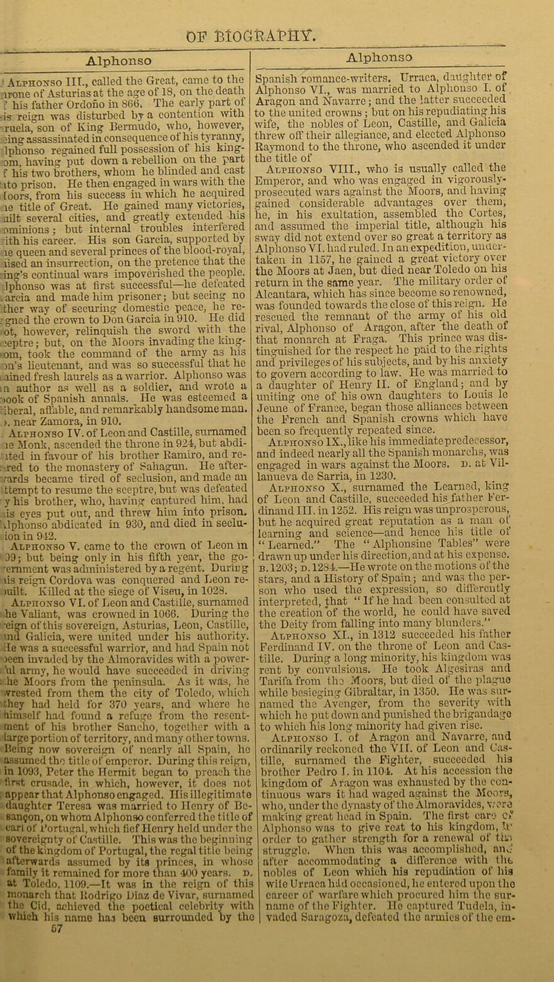 AlpHonso Alphonso Alphonso III., called the Great, came to the -irone of Asturias at the age of 18, on the death > his father Ordono in 866. The early part of ■ is reign was disturbed by a contention with ruela, son of King Bermudo, who, however, eing assassinated in consequence ot his tyranny, Iphonso regained full possession ot his king- om, having put down a rebellion on the part f his two brothers, whom he blinded and cast ito prison. He then engaged in wars with the loors, from his success in which he acquired le title of Great. He gained many victories, uilt several cities, and greatly extended liis ominions; but internal troubles interfered : ith his career. His son Garcia, supported by le queen and several princes of the blood-royal, lised an insurrection, on the pretence that the : ing’s continual wars impoverished the people. Iphonso was at lirst successful—he defeated arcia and made him prisoner; but seeing no ther way of securing domestic peace, he re- : gned the crown to Don Garcia in 910. He did ot, however, relinquish the sword with the leptre; but, on the Moors invading the king- >om, took the command of the army as his on’s lieutenant, and was so successful that he mined fresh laurels as a warrior. Alphonso was in author as well as a soldier, and wrote a iook of Spanish annals. He was esteemed a ibcral, affable, and remarkably handsome man. ). near Zamora, in 910. Alphonso IV. of Leon and Castille, sumamed le Monk, ascended the throne in 924, but abdi- ited in favour of his brother Ramiro, and re- . red to the monastery of Sahagun. He after- wards became tired of seclusion, and made an ttemptto resume the sceptre, but was defeated y his brother, who, having captured him. had is eyes put out, and threw him into prison. 1 .Iphonso abdicated in 930, and died in seclu- ion in 942. Alphonso Y. came to the crown of Leon in 99; but being only in his fifth year, the go- 'emment was administered by a regent. Duriu g lis reign Cordova was conquered and Leon re- iuilt. Killed at the siege of Viseu, in 1028. ALPnoNSo VI. of Leon and Castille, sumamed ■he Valiant, was crowned in 1066. During the •eign ofthis sovereign, Asturias, Leon, Castille, md Galicia, were united under his authority, ile was a successful warrior, and had Spain not )een invaded by the Almoravides with a power- 'ul army, he would have succeeded in driving i :he Moors from the peninsula. As it was, he .vrested from them the city of Toledo, which they had held for 370 years, and where he himself had found a refuse from the resent- ment of Ids brother Sancho, together with a large portion of territory, and many other towns. Ilcing now sovereign of nearly all Spain, he assumed the title of emperor. During this reign, in 1093, Peter the Hermit began to preach the : first crusade, in which, however, it docs not appear that Alphonso engaged. Ilis illegitimate daughter Teresa was married to Henry of Be- san$on, on whom Alphonso conferred the title of earl of Portugal, which fief Henry held under the sovereignty of Castille. This was the beginning of the kingdom of Portugal, the regal title being afterwards assumed by its princes, hi whose family it remained for more than 400 years, n. at Toledo, 1109.—It was in the reign of this monarch that Rodrigo Diaz de Vivar, sumamed the Cid, achieved the poetical celebrity with which his name has been surrounded by the 67 Spanish romance-writers. Urraca, daughter Oi Alphonso VI., was married to Alphonso I. of Aragon and Navarre; and the latter succeeded to the united crowns; but on his repudiating his wife, the nobles of Leon, Castille, and Galicia threw off their allegiance, and elected Alphonso Raymond to the throne, who ascended it under the title of Alphonso VIII., who is usually called the Emperor, and who was engaged in vigorously- prosecuted wars against the Moors, and having gained considerable advantages over them, he, in his exultation, assembled the Cortes, and assumed the imperial title, although his sway did not extend over so great a territory as Alphonso VI. had ruled. In an expedition, under- taken in 1157, he gained a great victory over the Moors at Jaen, but died near Toledo on his return in the same year. The military order of Alcantara, which has since become so renowned, was founded towards the close of this reign. He rescued the remnant of the army of his old rival, Alphonso of Aragon, after the death of that monarch at Fraga. This prince was dis- tinguished for the respect he paid to the rights and privileges of Ins subjects, and by his anxiety to govern according to law. He was married to a daughter of Henry II. of England; and by uniting one of his own daughters to Louis le Jeune of France, began those alliances between the French and Spanish crowns which have been so frequently repeated since. ALpnoNso IX., like his immediate predecessor, and indeed nearly all the Spanish monarelis, was engaged in wars against the Moors, n. at Vil- lanueva de Sarria, in 1230. Alphonso X., surnamed the Learned, king of Leon and Castille, succeeded his father Fer- dinand III. in 1252. His reign was unprosperous, hut he acquired great reputation as a man of learning and science—and hence Ins title ot “Learned.” The “Alphonsine Tables” were drawn up under his direction, and at his expense. b. 1203; d.1284.—He wrote on the motions of the stars, and a History of Spain; and was the per- son who used the expression, so differently interpreted, that “ If he had been consulted at the creation of the world, he could have saved the Deity from falling into many blunders.” Alphonso XI., in 1312 succeeded his father Ferdinand IV. on the throne of Leon and Cas- tille. During a long minority, his kingdom was rent by convulsions. He took Algesiras and Tarifa from the Moors, but died of the plague while besieging Gibraltar, in 1350. He was sur- named the Avenger, from the severity with which he put down and punished the brigandage to which his long minority had given rise. Alphonso I. ot Aragon and Navarre, and ordinarily reckoned the VII. of Leon and Cas- tille, surnamed the Fighter, succeeded his brother Pedro I. in 1104. At his accession the kingdom of A ragon was exhausted by the con- tinuous wars it had waged against the Moors, who, under the dynasty of the Almoravides, wore making great head in Spain. The first care c>v Alphonso was to give rest to his kingdom, If order to gather strength for a renewal of tho struggle. When this was accomplished, anC after accommodating a difference with the nobles of Leon which his repudiation of his wile Urraca lnld occasioned, he entered upon the career of warfare which procured him the sur- name of the Fighter. He captured Tudela, in- vaded Saragoza, defeated the armies of the cm-