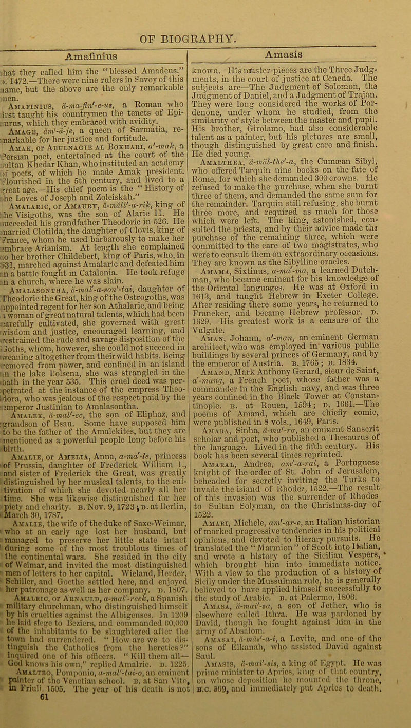 Imafiniiis hat they called him the “blessed Amadeus.” >. 1472.—There were nine rulers in Savoy of this name, but the above are the only remarkable uen. _ . Amaeintits, d-ma-Jin'-e-us, a Roman who irst taught his countrymen the tenets ot Epi- : urus, which they embraced with avidity. Air age, am'-a-je, a queen of Sarmatia, re- markable for her justice and fortitude. Amak, or Abulnagte al Bokhaex, u'-malc, a Persian poet, entertained at the court ot the ;ultan Khedar Khan, who instituted an academy >f poets, of which he made Amak president, nourished in the 5th century, and lived to a 'reat age.—His chief poem is the “ History of he Loves of Joseph and Zoleiskah.” Amalaric, or Amaurt, d-mdll'-a-rijc, king of ; he Visigoths, was the son of Alaric 11. He aicceeded his grandfather Theodoric in 526. He married Clotilda, the daughter of Clovis, king of Trance, whom he used barbarously to make her 'mbraee Arianism. At length she complained ;o her brother Childebert, king of Paris, who, in >31, marched against A malaric and defeated him n a battle fought m Catalonia. lie took refuge n a church, where he was slain. Ajialasovtha, d-mal'-a-son'-tai, daughter of ‘ Theodoric the Great, king of the Ostrogoths, was Appointed regent for her son Athalarie, and being i woman of great natural talents, which had been carefully cultivated, she governed with great wisdom and justice, encouraged learning, and , -cstrained the rude and savage disposition of the ; loths, whom, however, she could not succeed in \ .veaning altogether from their wild habits. Being -emoved from power, and confined in an island m the lake L’olsena, she was strangled in the . oath in the year 535. This cruel deed was per- petrated at the instance of the empress Theo- i lora, who was jealous of the respect paid by the emperor Justinian to Amalasontha. Amalek, (i-mal'-ec, the son of Eliphaz, and •grandson of Esau. Some have supposed him to be the father of the Amalekites, but they are mentioned as a powerful people long before his ■birth. Amalie, or Amelia, Anna, a-ma'-le, princess of Prussia, daughter of Frederick William 1., and sister of Frederick the Great, was greatly distinguished by her musical talents, to the cul- tivation of which she devoted nearly all her time. She was likewise distinguished for her piety and charity, b. Nov. 9, 1723 •, d. at Berlin, • March 30,1787. Amalie, the wife of the duke of Saxe-Weimar, 1 who at an early age lost her husband, but managed to preserve her little state intact : during some of the most troublous times of the continental wars. She resided in the city of Weimar, and invited the most distinguished men oflettcrs to her capital. Wieland, Herder, Schiller, and Goethe settled here, and enjoyed her patronage as well as her company, n. 1807. Amalric, or A rnauld, a-mal'-reeic, a Spanish military churchman, who distinguished himself by his cruelties against the Albigenscs. In 1209 he laid siege to Beziers, and commanded (>0,000 of the inhabitants to be slaughtered alter the town had surrendered. “ How arc we to dis- tinguish the Catholics from the heretics ?” inquired one of his officers. “ Kill them all- God knows his own, replied Amalric. d. 1225. Amalteo, Pomponio, a-mal'-tai-o, an eminent painter of the Venetian school, u. at San Vito, in Friuli. 1505. The year of his death is not 61 Amasis known. His master-pieces are the Three Judg- ments, in the court of justice at Ceneda. The subjects are—The Judgment of Solomon, the Judgment of Daniel, and a Judgment of Trajan. They were long considered the works of Por- denone, under whom he studied, from the similarity of style between the master and pupii. His brother, Girolamo, had also considerable talent as a painter, but bis pictures are small, though distinguished by great care and finish. He died young. Amalthea, d-mdl-the'-a, the Cumoean Sibyl, who offered Tarquin nine books on the fate of Rome, for which she demanded 300 crowns. He refused to make the purchase, when she burnt three of them, and demanded the same sum for the remainder. Tarquin still refusing, she burnt three more, and required as much for those which were left. The king, astonished, con- sulted the priests, and by their advice made tha purchase of the remaining three, which were committed to the care of two magistrates, who were to consult them on extraordinary occasions. They are known as the Sibylline oracles. Amama, Sixtinus, a-ma-ma, a learned Dutch- man, who became eminent for his knowledge of the Oriental languages. He was at Oxford in 1613, and taught Hebrew in Exeter College. After residing there some years, he returned to Franeker, and became Hebrew professor, d. 1629.—His greatest work is a censure of tlio Vulgate. Aman, Johann, a'-man, an eminent German architect,'who was employed in'various publie buildings by several princes of Germany, and by the emperor of Austria, b. 1765 ; d. 1834. Amand, Mark Anthony Gerard, sieur de Saint, a'-mam/, a French poet, whose father was a commander in the English navy, and was three years confined in the Black Tower at Constan- tinople. b. at Rouen, 1594; d. 1661.—The poems of Amand, which are chiefly comic, were published in 8 vols., 1649, Paris. Amara, Sinlia, d-ma'-ra, an eminent Sanscrit scholar and poet, who published a 1 hesaurus of the language. Lived in the fifth century. His book has been several times reprinted. Amaral, Andrea, am'-a-ral, a Portuguese knight of the order of St. John of Jerusalem, beheaded for secretly inviting the Turks to invade the island of Rhodes, 1522.—The result of tliis invasion was the surrender of Rhodes to Sultan Solyman, on the Christmas-day of 1522. . ,. . . Amari, Michele, am'-ar-e, an Italian historian of marked progressive tendencies in his political opinions, and devoted to literary pursuits. He translated the “ Marmion” of Scott into Italian, and wrote a history of the Sicilian Vespers, * which brought him into immediate notice. With a view to the production of a, history of Sicily under the Mussulman rule, he is generally believed to have applied himself successfully to the study of Arabic, b. at Palermo, 1806. Amasa, d-mai'-sa, a son of Jether, who is elsewhere called Ithra. He was pardoned by David, though he fought against him in the army of Absalom. Amasai, d-mds'-a-i, a Lcvito, and one of the sons of Elkanah, who assisted David against Saul. Amasis, d-mai’-sis, a king of Egypt. He was prime minister to Aprics, king of that country, on whose deposition he mounted the throne, b.c. 569, and immediately put Aprics to death.
