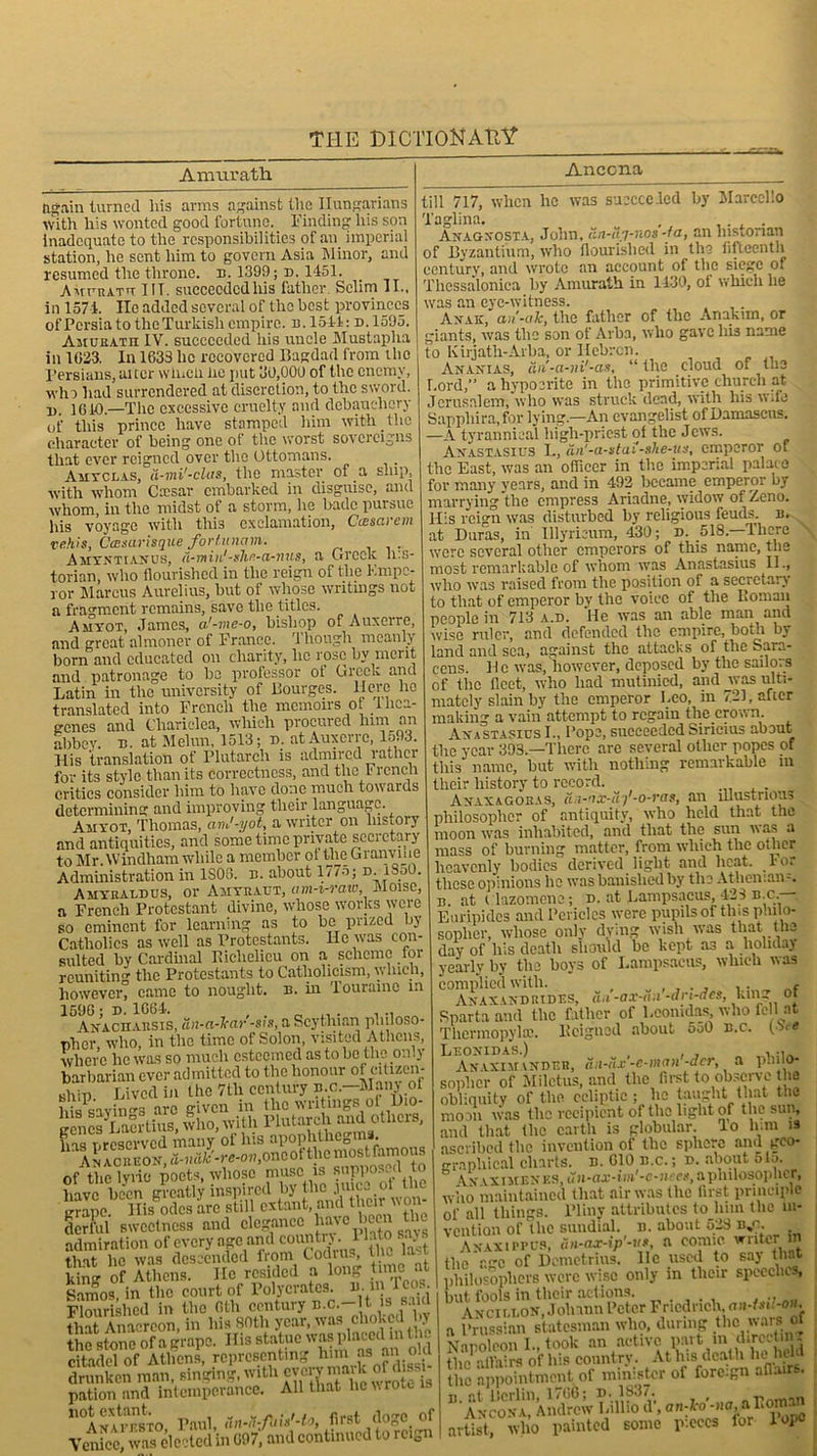Amurath Ancona again turned liis arms against the Hungarians with his wonted good fortune. Finding his son inadequate to the responsibilities of an imperial station, he sent him to govern Asia Minor, and resumed the throne, n. 1399; n. 1451. Amcratu TIT. succeeded his father. Selim II., in 1571. Ho added several of the best provinces ofPcrsia to the Turkish empire, b.1541: d.1595. Amueatii IV. succeeded his uncle Mustapha in 1023. In 1633 lie recovered Bagdad from the Persians, alter wtucii he put 30,000 of the enemy, who had surrendered at discretion, to the sword, n. 1010.—The excessive cruelty and debauchery Of tills prince have stamped him with the character of being one ot the worst sovereigns that ever reigned over the Ottomans. Amyclas, d-mi'-clas, the master of a ship, with whom Ctcsar embarked in disguise, and whom, in the midst of a storm, lie hade pursue his voyage with this exclamation, C&scivem vehis, Casarisque fort-imam. Amyntianus, a-min'-slir-ci-nus, a Greek h.s- torian, who flourished in the reign of the Kmpc- ror Marcus Aurelius, but of whose writings not a fragment remains, save the titles. Amyot, James, a'-vie-o, bishop of Auxerre, and great almoner of France. Though meanly born and educated on charity, lie rose by merit and patronage to bo professor of Greek and Latin in the university of Bourges. Here he translated into French the memoirs o llica- genes and Chariclea, which procured him an abbey, n. at Melun, 1513; d. at Auxerre, 1593. His translation of Plutarch is admired rather for its style than its correctness, and the I rench critics consider him to have done much towards determining and improving their language. Amyot, Thomas, anJ-yot, a writer on history and antiquities, and some time private secretary to Mr. Windham while a member ot the Granviiie Administration in 1S06. n. about 1775; n. iS50. Ahybaldus, or Amyeaut, am-i-raw, Moise, a French Protestant divine, whose works were so eminent for learning as to be prized by Catholics as well as Protestants. He was con- sulted by Cardinal Biclielicu on a scheme for reuniting the Protestants to Catholicism, y, Inch, however, came to nought, n. hi Tourainc m Akachaesis, an-a-lcar -sis, a Scythian pluloso pher, who, in the time of Solon, visited Athens, where he was so much esteemed as to be the only barbarian ever admitted to the honour ot citizen- ship Lived in the 7tli century p.o.—Many of his*savin'r3 arc given in the writings ot Dio- genes Laertius, who, With Plutardi aud otheis, Ins nreserved many ot his apophthegms. ^An ImrEON, a-naic-re-ov,oncoi'thc most famous of the lyric poets, whose muse “ RnpP0- - 1 J have been greatly inspired by the jujea oi inc lirnne IBs odes arc still extant, and their won- derful sweetness and clegancc have been the admiration of every age and country .1 Into says that lie was descended from Codiu., 1 - W of Athens. He resided a long time at Samos, in the court of Polycrates, u. iin Tcos. Flourished in the 6th century n.c.-lt is said that Anacreon, in his 80th year, was choked by the stone of a grape. His statuewasi.h'ucili L citadel of Athens, representing him as an oiu drunken man, singing, with cyervrnark ofd * pation and intemperance. All that he v. rou 1. n<AKAW?»TO Paul, An-d-fUxMo, first doge of Venice, was elected in 697, and continued to i cign till 717, when he was succeeded by Marcello Taglina. , .... Anagxosta, John, an-uy-nos-fa, an historian of Byzantium, who flourished in the fifteenth century, and wrote an account of the siege of Tliessaloniea by Amurath in 1430, oi which he was an eye-witness. . Anak, an-ale, the father of the Anakim, or giants, was the son of Arba, who gave his name to Kirjath-Arba, or Hebron. Ananias, an'-a-ni'-an, “ the cloud of the Lord,” a hypocrite in the primitive church at Jerusalem, who was struck dead, with his wde Sappliira.for lying.—An evangelist of Damascus. —A tyrannical high-priest of the Jews. Anastasius L, dn'-a-stai-she-us, emperor of the East, was an oflicer in the imperial palace for many years, and in 492 became emperor by marrying the empress Ariadne, widow of Zeno. His reign was disturbed by religious feuds, n. at Duras, in Ulyriaum, 430; d. 518. there were several other emperors of this nanie, the most remarkable of whom was Anastasius II., who was raised from the position of a seeictary to that of emperor by the voice of the Goman people in 713 a.d. He was an able man and wise ruler, and defended the empire, both by land and sea, against the attacks of the Sara- cens. He was, however, deposed by the sailors of the fleet, who had mutinied, and was ulti- mately slain by the emperor Leo, in 721, after making a vain attempt to regain the crown. Anastasius I., Pope, succeeded Siricius about the year 393.—There are several other popes of this name, but with nothing remarkable m their history to record. . Anaxagoras, d.i-ax-d-)'-o-vas, an illustrious philosopher of antiquity, who held that the moon was inhabited, and that the sun was a mass of burning matter, from which the other heavenly bodies derived light and heat. I or these opinions he was banished by the Athenians. b. at ilazomene; d. at Lampsacus, 423 b.c.— Euripides and Pericles were pupils of this philo- sopher, whose only dying wish was that the day of his death should be kept as a holiday yearly by the boys of Lampsacus, which was complied with. , . ,. „ Anax and rides, dm -a.v-a.i -ari-aes, kin_ ot n i ^ 1 - 1 .Inn Irtll 'll. Sparta and the father of Leonidas, who fell at Thermopylae. Feigned about oo0 b.c. 0< Leonidas.) , , . Anaximander, aii-ax-e-man-acr, a pluio- sopher of Miletus, and the first to observe the obliquity of the ecliptic; he taught that the mom was the recipient of the light of the sun, and that the earth is globular, lo him is ascribed the invention of the sphere and geo- graphical charts, d. CIO b.c. ; d. about 51a. Vn vximknes, uxi-ax-im'-c-nccx, a philosopher, who maintained that air was the first principle of all things. Pliny attributes to him the in- vention of the sundial, n. about 523 b,o. Anaxippus, un-ax-ip'-u*, a comic writer m thor.C of Demetrius, lie used to say tliai philosophers were wise only in their speeches, but. fools in their actions. , ., Ancii.lon, Johann Peter Friedrich, ou-GP-om, a Prussian statesman who, during the wars of Nanoleon I., took an active part in direct in. the affairs of his country. At his death beheld the appointment of minister of foreign afluirs. B. at Berlin, 1766; n. 1837. , r .. Ancona, Andrew Lillio d, on:I-o-)!o arorna artist, who painted some pieces for lopo