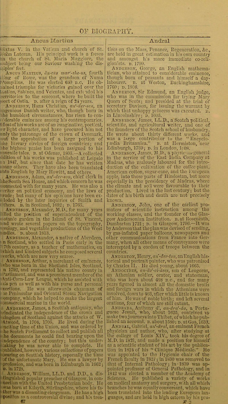 Ancus I/Iartitis j fixtus V. in the Vatican and church of St. J ohn Lateran. llis principal work is a fresco i n the church of St. Maria Maggiorc, the c.object being our Saviour washing the dis- ii iples* feet. Ancus Maetius, un-cus mar'-she-us, fourth k .ing of home, was the grandson of Kuma [’’ompilius. He was elected 610 n.c. He ob- tained triumphs for victories gained over the I. .atins, Sabines, and Veientes, and exti uded his [territories to the seacoast, where he built the l> ort of Ostia, d. after a reign of 21 years. Andeesen, Hans Christian, an’-der-sen, an i ngenious Danish writer, who, though born in he humblest circumstances, has risen to con- ■ derable eminence among his contemporaries. ‘ lostofhisworks areof an imaginative,poetical, r light character, and have procured him not : nly the patronage of the crown of Denmark, ut the approbation of a large portion of ire literary circles of foreign countries; and : he highest praise has been assigned to liis rvenile tales, n. at Odense, 1805.—A collected hlition of his works was published at Leipsic .a 1847, but since that date he has written rany others. They have also been translated ito English by Mary Howitt, and others. Anderson-, Adam, an'-der-son, chief clerk in i he South Sea House, and which concern he was . onnected with for many years. He was also a v rriter on political economy, and the laws of ■ rade; but many of his opinions have been ex- i! loded by the later inquiries of Smith and . thers. n. in Scotland, 1692; d. 1705. Anderson, Alexander, M.D., for many years lied the petition of superintendent of the » otanic garden in the Island of St. Vincent, nd wrote several papers on the topography, .eology, and vegetable productions of the West ndies. d. about 1813. Andeeson, Alexander, a native of Aberdeen, n Scotland, who settled in Paris early in the 7th century, as a teacher of mathematics, on vhich and kindred subjects he composed several eorks, which are now very scarce. Anderson, Arthur, a merchant of eminence, vho was born in the Shetland Isles, Scotland, n 1792, and represented his native county in Parliament, and was a prominent member of the \nti-Corn-Law League, which he assisted with ils pen as well as with his purse and personal rertions. He was afterwards chairman of ic Peninsular and Oriental Steam Navigation i ompany, which he helped to make the largest l nnmercial marine in the world. Andeeson, James, a Scottish antiquary, who i vindicated the independence of the crown and I dngdom of Scotland against the attacks of W. Uwood, in 1704, 1705. He lived during the exciting time of the Union, and was ordered by lie Scotch Parliament to collect and publish all he documents he could find bearing upon the ndependcnce of the country; but this undcr- :aking he was never able to complete. He published, however, various collections of papers scaring on Scottish history, especially the time af the unfortunate Mary. He was a lawyer by profession, and was born in Edinburgh in 1602; d. in 1728. Andeeson, William, LL.D. and D.D., a dis- tinguished popular preacher of Glasgow, in con- nection with the United Presbyterian body. He was bom at Kilsyth, Stirlingshire, where liis fa- ther was a dissenting clergyman. He has a high position ns a controversial divine; and his trea- 67 Andral tiscs on the Mass, Penance, Regeneration, &c., are held in great estimation in his own country and amongst liis more immediate co-reli- gionists. b. 1799. . Andeeson, George, an English mathema- tician, who attained to considerable eminence, though born of peasants and himself a day- labourer. b. at Weston, Duckinghamslure, 17G0; D. 1SC6. Andeeson, Sir Edmund, an English judge, who was in the commission for trying Mary Queen of Scots; and presided at the trial of secretary Davison, for issuing the warrant by which that unhappy princess was executed, n. in Lincolnshire; d. 1605. Andeeson, James, LL.D., a Scotch political, scientific, and agricultural writer, and one of the founders of the Scotch school of husbandry. He wrote about thirty different work?, and was a large contributor to the “ Encyclo- pmdia Britannica.” b. at Ilermiston, near Edinburgh, 1739; d. in London, R08. Andeeson, James, M.D., a physicum-general in the service of the East India Company at Madras, who zealously laboured for the intro- duction of the cultivation of the coffee-plant, American cotton, sugar-cane, and the European apple, into those parts of Hindostan, but more especially in the presidency of Madras, where the climate and soil were favourable to their production. Lived in the last century; but the dates of his birth and death are not precisely known. Andeeson, John, one of tho earliest pro- moters of scientific instruction among the working classes, and the founder of the Glas- gow Andersonian Institution, b. at Roseneath, Dumbarton 1721; d. in Glasgow, 179G.—It was by Anderson that the plan was devised of sending, by gas-inflated paper balloons, newspapers and other communications from France into Ger- many, when all other means of conveyance were intercepted by a cordon of troops between the countries. Andeeton, Henry, an-der-ton, anEnglislihis- torical and portrait painter, who was patronised by Charles II. He died young, about 1G65. Andocides, an-do'-ci-dees, son of Leogoras, an Athenian soldier, orator, and statesman, who was born about 438 b.c., and for many years figured in almost all the domestic broils and foreign wars in which the Athenians were involved, down to 403, after which little is known of him. lie was of noble birth; and left several orations, four of which are still extant. Anduada, Anthony d\ an-dra'-da, a Portu- guese Jesuit, who, about 1G25, contrived to make two journeys into Thibet, of which he pub- lished an account. b. about 1580; d. at Goa, 1633. Andiud, Gabriel, arS-dral, an eminent French physician and author, who, after studying at the college of Louis XIV., took liis degree of 51.D. in 1821, and made a position lor himself as a scientific student of his art by the publica- tion in 1824 of his “ Clinique Medicate.” He was appointed to the Hygienic chair of the French faculty in 182/; in 1830 was removed to that of Internal Pathology; in • 1839 was ap- pointed professor of General Pathology, and in 1842 was elected a member of the Academy of Sciences. He published a variety of works on medical anatomy and surgery, with all which branches he was equally conversant, which have been translated into the leading European lan- guages, and arc held in high esteem by liis pro- X 2