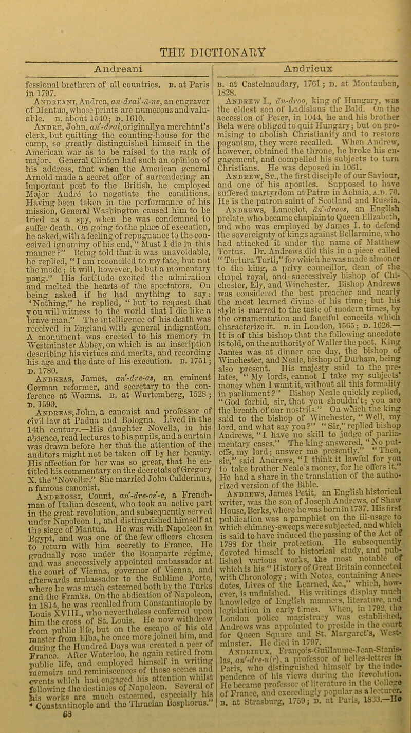 Andreani fcssional brethren of all countries, b. at Paris in 1797. And reani, Andrea, an-drai'-a-ne, an engraver of Mantua, whose prints arc numerous and valu- able. n. about 1540; d. 1010. Andre, John, ari-drai,originally a merchant’s clerk, but quitting the counting-house for the camp, so greatly distinguished himself in the American war as to be raised to the rank of major. General Clinton had such an opinion of his address, that when the American general Arnold made a secret offer of surrendering an important post to the British, he employed Major Audro to negotiate the conditions. Having been taken in the performance of his mission, General Washington caused him to be tried as a spy, when he was condemned to suffer death. On going to the place of execution, he asked, with a feeling of repugnance to the con- ceived ignominy of his end, “ Must I die in this manner ?” Being told that it was unavoidable, he replied, “ I am reconciled to my fate, but not the mode; it will, however, be but a momentary pang.” His fortitude excited the admiration and melted the hearts of the spectators. On being asked if he had anything to say: ‘Nothing,” he replied, “but to request that y ou 'will witness to the world that 1 die like a brave man.” The intelligence of his death was received in England with general indignation. A monument was erected to his memory in Westminster Abbey, on which is an inscription describing his virtues and merits, and recording his age and the date of his execution, b. 1751; d. 1780. Andreas, James, ari-dre-as, an eminent German reformer, and secretary to the con- ference at Worms, b. at Wurtemberg, 1528 ; d. 1590. Andreas, John, a canonist and professor of civil law at Padua and Bologna. Lived in the 14th century.—His daughter Novella, in his absence, read lectures to his pupils, and a curtain was drawn before her that the attention of the auditors might not be taken off by her beauty. His affection for her was so great, that he en- titled his commentary on the decretals of Gregory N. the “Novelise. She married John Calderinus, a famous canonist. Andreossi, Count, an-dre-os’-e, a French- man of Italian descent, who took an active part in the great revolution, and subsequently served under Napoleon I., and distinguished himself at the siege of Mantua. He was with Napoleon in Egypt, and was one of the few officers chosen to return with him secretly to France. lie gradually rose under the Bonaparte regime, and was successively appointed ambassador at the court of Vienna, governor of Vienna, and afterwards ambassador to the Sublime Porte, where he was much esteemed both by the Turks and the Franks. On the abdication of Napoleon, in 1814 he was recalled from Constantinople by Eouis XVIII., who nevertheless conferred upon him the cross of St. Louis. He now withdrew *rom public life, but on the escape of Ins old master from Elba, he once more joined him, and durin the Hundred Days was created a peer of Franco. After Waterloo, he again retired from public life, and employed himself in writing memoirs and reminiscences of those scenes and events which had engaged his attention whilst following the destinies of Napoleon. Several ot hi3 works arc much esteemed, especially ms * Constantinople and the Thracian Bosphorus. £8 Andrieux b. at Castelnaudary, 17Gl; d. at Montauban, 1828. Andrew I., un-droo, king of Hungary, was the eldest son of Ladislaus the Bald. On the accession of Peter, in 1044, he and his brother Bela were obliged toquit Hungary; but on pro- mising to abolish Christianity and to restore paganism, they were recalled. When Andrew, however, obtained the throne, he broke his en- gagement, and compelled his subjects to turn Christians. He was deposed in 1001. Andrew, St., the first disciple of our Saviour, and one of his apostles. Supposed to have suffered martyrdom at Patrrc in Aehaia, a.d. 70. He is the patron saint of Scotland and Russia. Andrews, Lancelot, dn'-droos, an English prelate, who became chaplain to Queen Elizabe th, and who was employed by James I. to defend the sovereignty of kings against Bcllarmine, who had attacked it under the name of Matthew Tortus. Hr. Andrews did this in a piece called “ Tortura Torti,” for which he was made almoner to the king, a privy councillor, dean of the chapel royal, and successively bishop of Chi- chester, Ely, and Winchester. Bishop Andrews was considered the best preacher and nearly the most learned divine of his time; but his style is marred to the taste of modem times, by the ornamentation and fanciful conceits which characterize it. b. in London, 1565; d. 1626.—• It is of this bishop that the following anecdote is told, on the authority of Waller the poet. King James was at dinner one day, the bishop, of Winchester, and Neale, bishop of Durham, being also present. His majesty said to the pre- lates, “ My lords, cannot I take my subjects* money when I want it, without all this formality in parliament ?'* Bishop Neale quickly replied, “God forbid, sir, that you shouldn’t; you are the breath of our nostrils.” Ou which the king said to the bishop of Winchester, “ Well, my lord, and what say you ?” “ Sir,” replied bishop Andrews, “I have no skill to judge of parlia- mentary cases.” The king answered, “No.put- offs, my lord; answer me presently.” “ Then, sir,” said Andrews, “ I think it lawful for you to take brother Neale's money, for he offers it.” He had a share in the translation of the autho- rized version of the Bible. . ... Andrews, James Petit, an English historical writer, was the son of Joseph Andrews, of Shaw House, Berks, where lie was bom in 1737. His first publication was a pamphlet on the ill-usage to which chimney-sweeps were subjected, and which is said to have induced the passing of the Act of 1783 for their protection, lie subsequently devoted himself to historical study, and pub- lished various works, the most notable of which is his “ History of Great Britain connected with Chronology; with Notes, containing Anec- dotes, Lives of the Learned, &e.,” which, how- ever, is unfinished. His writings display much knowledge of English manners, literature, and legislation in early times. When, in 1792, the London police magistracy was established, Andrews was appointed to preside in the court for Queen Square and St. Margaret's, West- minster. He died in 1797. Andrieux, Franfois-Guillaumc-Jean-Stams- las, an'-dre-u(r), a professor of belles-lettres in Paris, who distinguished himself by the inde- pendence of his views during the Revolution, lie became professor of literature in the College of France, and exceedingly popular as a lecturer. Id, at Strasburg, 1759; d. at Paris, 18-33. Ho