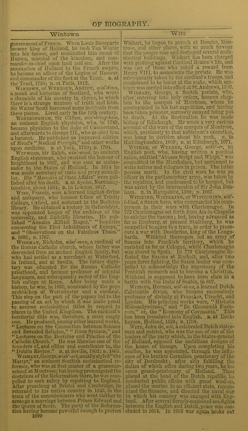 Win town government of France. When Louis Bonaparte became king of Holland, he took Van Winter into his favour, and nominated him count of Huesca, marshal of the kingdom, and com- mander-in-chief upon land and sea. After the annexation of Holland to the French empire, he became an officer of the Legion of Honour, and commander of the fleet at the Texel. b. at the Texel, 1750; d. at Paris, 1812. IVintown, or Wyntoujt, Andrew, viin-toun, a monk and historian of Scotland, who wrote a chronicle of his country in rhyme, in which there is a strange mixture of truth and fable. Sir Walter Scott borrowed some incidents from these poems. Lived early in the 15th century. Wintbinghaxt, Sir Clifton, win'-tring-ham, an eminent English physician, who, in 1749, became physician to the duke of Cumberland, and afterwards to George III., who created him a baronet. He published an improved edition of Mead's “ Medical Precepts,” and other works upon medicine, b. at York, 1710; d. 1794. Wixwoon, Sir Ralph, icin'-wood, an eminent English statesman, who received the honour of knighthood in 1607, and was sent as ambas- sador to the States of Holland. In 1614 he was made secretary of state and privy council- lor. His “ Memoirs of State Affairs” were pub- lished after his death, b. at Ayuho, Northamp- tonshire, about 1564; n. in London, 1617. Wise, Francis, wise, a learned English divine and antiquary, who became fellow of Trinity College, Oxford, and assistant in the Bodleian library. He obtained a rectory in Oxfordshire, was appointed keeper of the archives of the university, and Iiadcliffe librarian. He pub- lished “ Annales FElfridi Magni,” “Inquiries concerning the First Inhabitants of Europe,” and “Observations on the Fabulous Times.” B. 1695 ; D. 1767. Wiseman-, Nicholas, wise-man, a cardinal of the Roman Catholic church, whose father was descended from an ancient English family, but who had settled as a merchant at Waterford, in Ireland, and at Seville. The future digni- tary was educated for the Roman Catholic priesthood, and became professor of oriental languages, and subsequently rector of the Eng- lish college at Rome. After being made a bishop, he was, in 1850, nominated by the pope archbishop of Westminster and a cardinal. This step on the part of the papacy led to the passing of an act by which it was made penal to assume ecclesiastical titles in respect to places in the United Kingdom. The cardinal’s territorial title was, therefore, a mere empty one. He produced, among other learned works, “ Lectures on the Connection between Science and Revealed Religion,” “ flora Syriacte,” and “ Lectures on the Doctrine and Practice of the Catholic Church.” He was likewise one of the founders of, and editor and contributor to. the “ Dublin Review.” b. at Seville, 1802; d. 1865. Wishakt, George, wisli!-art, usually stylcd“ the Martyr,” an eminent Scottish ecclesiastical re- former, who was at first master of a grammar- school at Montrose; but having promulgated the doctrines of the Reformation there, he was com- pelled to seek safety by repairing to England. After preaching at Bristol and Cambridge, lie returned to his native country in 1543, in the train of the commissioners who went thither to arrange a marriage between Prince Edward and the Queen of Scots. The party of the Reforma- tion having become powerful enough to protect 1099 Witt Wishart, he began to preach at Dundee, Mon- trose, and other places, with so much fervour that the people rose and destroyed several eccle- siastical buildings. Wishart has been charged with plotting against Cardinal Beaton’s life, and was one of those who asked a reward from Henry VIII. to assassinate the prelate. He Was- subsequently taken by the cardinal’s troops, and condemned to be burnt at the stake, which sen- tence was carried into effect at St. Andrews, 1516. Wishaet, George, a Scotch prelate, who, after [entering into holy orders, became chap- lain to the marquis of Montrose, whom he accompanied in his last expedition, and having been taken prisoner, narrowly escaped being put to death. At the Restoration he was made bishop of Edinburgh. He wrote a very curious account of the wars of the marquis of Montrose, which, previously to that nobleman’s execution, was hung in derision about his neck. b. in Haddingtonshire, 1609; d. at Edinburgh, 1671. Wither, or Wytiiee, George, witk'-er,. an English poet, who, having written a poetical satire, entitled “Abuses Stript and Whipt,” was committed to the Marshalsea, but continued to write satires and eclogues in prison. The latter possess merit. In the civil wars he was an officer in the parliamentary army, was taken by the royalists, and condemned to be hanged, but was saved by the intercession of Sir John Den- ham. b. in Hampshire, 1588; d. 1667. WlTIKIND, WlTTEKING, Ol- WlTTICHIND, wW- i-lcind, a Saxon hero, who commanded his coun- trymen in their wars with Charlemagne. In 772 Charlemagne set forth from Aix-la-Chapelle to subdue the Saxons; but, having advanced as far as Eresburg, at present Stadtberg, he was compelled to agree to a truce, in order to prose- cute a war with Desiderius, king of the Longo- bards. Witikind thereupon led an army of Saxons into Frankish territory, which he ravished as far as Cologne, while Charlemagne was absent in Spain. In 779 Charlemagne de- feated the Saxons at Bocholt, and, after two years fierce fighting, the Saxon leader was com- pelled to acknowledge the supremacy of the Frankish monarch and to become a Christian. Witikind is supposed to have been slain in a battle with the Duke of Suabia, in 807. Witsius, Herman, wit'-si-us, a learned Dutch Calvinistic divine, who became successively professor of divinity at Franeker, Utrecht, and Leyden. His principal works were, “ Historia Ilierosolymitana,” and “ De CEconomia Fcedo- rum,” or, the “ Economy of Covenants.” This has been translated into English, b. at Enck- huysen, Holland, 1626; d. 1708. Witt, John de, wit, a celebrated Dutch states- man and patriot, who was the son of one of the leaders of the party which, in the Statcs-general of Holland, opposed the ambitious designs of the house of Orange. Upon completing his studies, he was appointed, through the influ- ence of his brother Cornelius, pensionary of the city of Dordrecht; after ably fulfilling the duties of which offico during two years, ho bet came grand-pensionary of' Holland. Thus placed at the head of the Dutch republic, he conducted public affairs with great wisdom, placed the marine in an efficient state, reorga- nized the finances, and directed the naval war in which his country was engaged with Eng- land. After several fiercely-contested sea-fights between the English and Dutch, peace was con- cluded in 1054. In 1665 war again broke out