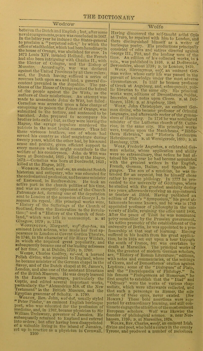 Wodrow between the Dutch and English ; but, after some naval engagements, peace was concluded in 1667 ^Stery“he induce! the States-generai Perpetual edict,” by which the office ol stadtholder, which had becnhereditaryin 79 TUn,v° YTV110' was abolished for ever. In 1672 Louis XIV invaded Holland; the French had also been intriguing with Charles II., with llnniVnvt0r A°f C?.lo§?le> and the Bishop of Munstei Accordingly, war was declared ag-anist the United Provinces by all these rulers; and, the Dutch having suffered a series of reverses both upon sea and land, a general dis- content prevailed m the Republic. The par- tisans of the House of Orange excited the hatred of the people against the De Witts, as the authors of then; misfortunes. An attempt was made to assassinate John dc Witt, but failed • Cornelius was arrested upon a false charge of conspiring to poison the Prince of Orange, was submitted to the torture, and sentenced to be banished. John prepared to accompany his brother into exile; but, as they were leaving the Hague, the savage populace murdered the patriots in the most brutal manner. Thus fell these virtuous brothers, one of whom had served his country as chief magistrate durin°- twenty years, whilst the other had, by his sound sense and probity, given efficient support to every measure which might contribute to the welfare of his countrymen. John de Witt was at Dordrecht, 1625 ; killed at the Hague, i was born at Dordrecht, 1623 • lulled at the Hague, 1672. Wodeow, Robert, wod'-ro, an eminent Scotch historian, and antiquary, who was educated for tMeccIesnstical profession, and became minister of Eastwood, in Kcnfrewshire. He took an active part in the church politics of his time and was an energetic opponent of the Church Ration age Act, forming one of the deputation sent to London at the accession of George I. to request its repeal. ' His principal works were, History of the Sufferings of the Church of Scotland, from the Kcstoration to the Devolu- tion ;’’ and a “ History of the Church of Scot- land,” which was loft in manuscript, b. at Glasgow, 1679; d. 1734. Woffington, Margaret, ivof-Jing-ton, an eminent Irish actress, who made her first ap- pearance iu London at Covcnt Garden Theatre, m 1740, in the character of Sir Harry Wildair, m which she acquired great popularity, and subsequently became one of the leading actresses ot her time. b. at Dublin, 1718; d. 1760. WorDE, Charles Godfrey, vo'-eed, a learned Polish divine, who repaired to England, where he became minister of the German chapel in the Savoy, and of the Dutch chapel at St. James’s, London, and also one of the assistant librarians of the British Museum. lie was deeply learned m the Eastern languages, particularly the Coptic, and edited several important works, particularly the “Alexandrian J1S. of the Hew lestament” in the British Museum, and the Egyptian grammar of Selioltz. d. 1790. Wolcot, Eev. John, uol'-kot, usually styled Peter Pindar, an eminent English burlesque poet, who was educated for the profession of rum'0'110’ anr*’ ’n became physician to Sir William Trelawncy, governor of Jamaica. He subsequently returned to England and entered into orders ; but after having been disappointed of a valuable living in the island of Jamaica, set up m practice as a physician in Cornwall, Wolfe Having discovered the self-taiurht artist Opie at Iruro, he repaired with him to London, and there distinguished himself as a writer of burlesque poetry. His productions principally consisted of odes and satires directed against Ceorge IU., Pitt, and the leading men of the time. An edition of his collected works, in 4 vols., was published in 1816. b. at Dodbrooke Devonshire, about 1738; d. in London, 1819. Worm, Hieronymus, volf, an eminent Ger- man writer, whose early life was passed in the pursuit of knowledge under the most adverse circumstances. In 1557 he became professor of Greek at Augsburg, and, subsequently, pub- hc librarian to the same city. His principal works were, editions of Demosthenes, Suidas, Isocrates, and notes upon Cicero, b. at Det- tingen, 1516; d. at Augsburg, 1580. Wolf, John Christopher, an eminent Ger- man divine, who became professor of Oriental languages, and afterwards rector of the gymna- sium of Hamburg. In 1716 he was nonunated minister of the Lutheran church of St. Cathe- rine, in the same city. His principal works were, treatise upon the Manieheans, “Biblio- theca Hebraica,” and “Historia Lexicorum Hebraicorum.” b. at. Wernigerode, 1683: d at Hamburg, 1739. Wolf, Frederic Augustus, a celebrated Ger- man scholar, whose application and abilitv were so extraordinary, that oefore he had at- tained his 17th year he had become acquainted with the greatest writers in the English, French, German, Italian, and Spanish lan- guages. The son of a musician, he was in- tended for an organist, hut he himself chose rather to pursue philology. In 1777 he pro- ceeded to the university of Gottingen, where he studied with the greatest assiduity during two years, afterwards receiving an appointment as teacher at Ilfeld. Having published an edition of Plato’s “ Symposium,” his great at- tainments became known, and lie was in 1783 appointed professor of philosophy in the uni- versity of Halle, retaining the office until I860. After the peace of Tilsit he was nominated privy councillor by the Prussian government. An active promoter of the establishment of the university of Berlin, he was appointed to a pro- fessorship at that seat of learning. Having suffered in his health from his great applica- tion, lie in 1824 set out upon a tour through the south of France, but was overtaken by death at Marseilles. The principal works of this, the greatest of modern German scholars, are, “History of Eoman Literature;” editions, with notes and commentaries, of the writings of Cicero, and of Demosthenes’ oration against Leptines; some of the “ Dialogues of Plato, and the “ Encyclopaedia of Philology.” In his famous “Prolegomena ad Homcrum, he iirst sought to establish that the “Iliad and “Odyssey” were the works of various rliap- sodists, which were afterwards collected, and that such a personage as Homer, the solo author of these epics, never existed. (See Homke.) These bold assertions were sup- ported by extraordinary learning, and still con- tinue to engage the attention ol the most eminent European scholars. Wolf was likewise tho founder of philological science, b. near Nor- liauscn, 1759; d. at Marseilles, 1824. Wolfe, Rev. Charles, tcoolf, an eminent Irish divine and poet, who held a curacy in the county Tyrone, and produced a number of melodious