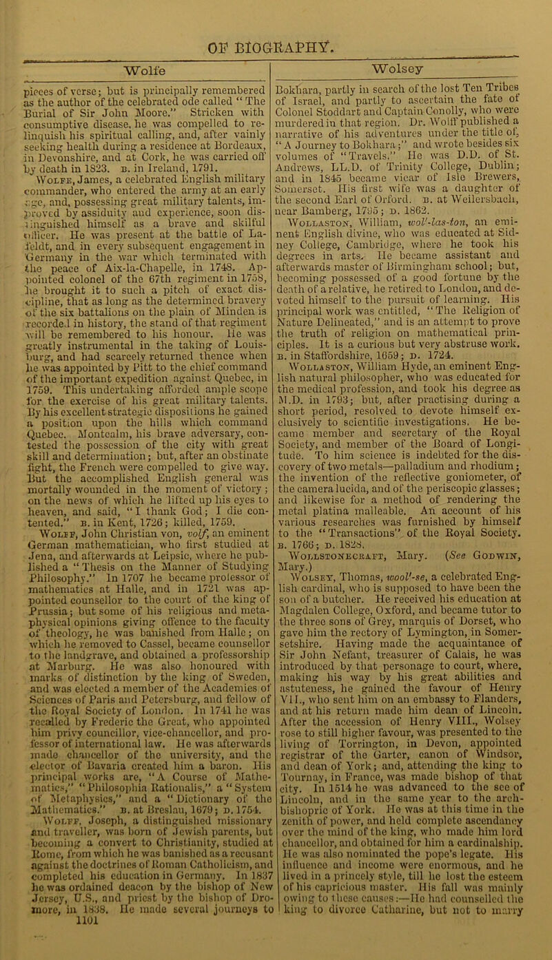 OF BlOOltAPH^ Wolfe pieces of verse; but is principally remembered as the author of the celebrated ode called “ The Burial of Sir John Moore.” Stricken with consumptive disease, he was compelled to re- linquish his spiritual calling', and, after vainly seeking health during a residence at Bordeaux, in Devonshire, and at Cork, he was carried off by death in 1823. b. in Ireland, 1791. Wolfe, James, a celebrated English military commander, who entered the army at an early age, and, possessing great military talents, im- proved by assiduity and experience, soon dis- tinguished himself as a brave and skilful officer. He was present at the battle of La- ieldt, and in every subsequent engagement in Germany in the war which terminated with the peace of Aix-la-Chapelle, in 1748. Ap- pointed colonel of the 67th regiment in 175S, he brought it to such a pitch of exact dis- cipline, that as long as the determined bravery of the six battalions on the plain of Minden is recorded in history, the stand of that regiment will be remembered to his honour, lie was greatly instrumental in the taking of Louis- Ymrg, and had scarcely returned thence when he was appointed by Pitt to the chief command of the important expedition against Quebec, in 1759. This undertaking afforded ample scope for the exercise of his great military talents. By his excellent strategic dispositions he gained a position upon the hills which command Quebec. Montcalm, his brave adversary, con- tested the possession of the city with great skill and determination; but, after an obstinate fight, the French were compelled to give way. But the accomplished English general was mortally wounded in the moment of victory ; on the news of which he lifted up his eyes to heaven, and said, “ I thank God; I die con- tented.” b. in Kent, 1726; killed, 1759. Wolff, John Christian von, volf, an eminent German mathematician, who first studied at Jena, and afterwards at Leipsic, where he pub- lished a “ Thesis on the Manner of Studying Philosophy.” In 1707 he became prolessor of mathematics at Halle, and in 1721 was ap- pointed counsellor to the court of the king of Prussia; but some of his religious and meta- physical opinions giving offence to the faculty of theology, he was banished from Halle; on which he removed to Cassel, became counsellor to the landgrave, and obtained a professorship at Marburg. He was also honoured with marks of distinction by the king of Sweden, and was elected a member of the Academies of Sciences of Paris and Petersburg, and fellow of the Royal Society of London. In 1741 he was recalled by Frederic the Great, who appointed him privy councillor, vice-chancellor, and pro- fessor of international law. He was afterwards made chancellor of the university, and the elector of Bavaria created him a baron. His principal works are, “A Course of Mathe- matics,” “ Philosopliia Rationalis,” a “ System of Metaphysics,” and a “ Dictionary of the Mathematics.” n. at Breslau, 1679; n. 1754. Wolff, Joseph, a distinguished missionary and traveller, was born of Jewish parents, but becoming a convert to Christianity, studied at Borne, from which he was banished as a recusant against the doctrines of Roman Catholicism, and completed his education in Germany. In 1837 he was ordained deacon by the bishop of New Jersey, U.S., and priest by the bishop of Dro- xnore, in 1838. He made several journeys to 1101 Wolsey _____ Bokhara, partly in search of the lost Ten Tribes of Israel, and partly to ascertain the fate ot Colonel Stoddart and Captain Conolly, who were murdered in that region. Dr. Wolff published a narrative of his adventures under the title ot, “ A Journey to Bokhara;” and wrote besides six volumes of “Travels.” He was D.D. of St. Andrews, LL.D. of Trinity College, Dublin; and in 1845 became vicar of Isle Brewers, Somerset. His first wife was a daughter of the second Earl of Orford. b. at Weilersbaeh, near Bamberg, 1795; d. 1862. Wollaston, William, ivol'-las-ton, an emi- nent English divine, who was educated at Sid- ney College, Cambridge, where he took his degrees in arts. He became assistant and afterwards master of Birmingham school; but, becoming possessed of a good fortune by the death of a relative, he retired to London, and de- voted himself to the pursuit of learning. His principal work was entitled, “The Religion of Nature Delineated,” and is an attempt to prove the truth of religion on mathematical prin- ciples. It is a curious but very abstruse work. b. in Staffordshire, 1659; d. 1724. Wollaston, William Hyde, an eminent Eng- lish natural philosopher, who was educated for the medical profession, and took his degree as M.D. in 1793; but, after practising during a short period, resolved to devote himself ex- clusively to scientific investigations. He be- came member and secretary of the Royal Society, and member of the Board of Longi- tude. To him science is indebted for the dis- covery of two metals—palladium and rhodium; the invention of the reflective goniometer, of the camera lucida, and of the periscopic glasses; and likewise for a method of rendering the metal platina malleable. An account of his various researches was furnished by himself to the “ Transactions” of the Royal Society. B. 1766; D. 1828. Wollstonecraft, Mary. (See Godwin, Mary.) Wolset, Thomas, wool'-se, a celebrated Eng- lish cardinal, who is supposed to have been the son of a butcher. He received his education at Magdalen College, Oxford, and became tutor to the three sons of Grey, marquis of Dorset, who gave him the rectory of Lymington, in Somer- setshire. Having made the acquaintance of Sir John Nefant, treasurer of Calais, he was introduced by that personage to court, where, making his way by his great abilities and astuteness, he gained the favour of Henry VIE, who sent him on an embassy to Flanders, and at his return made him dean of Lincoln. After the accession of Henry VIII., Wolsey rose to still higher favour, was presented to the living of Torrington, in Devon, appointed registrar of the Garter, canon of Windsor, and dean of York; and, attending the king to Tournay, in France, was made bishop of that city. In 1514 he was advanced to the see of Lincoln, and in the same year to the arch- bishopric of York. He was at this time in the zenith of power, and held complete ascendancy over the mind of the king, who made him lord chancellor, and obtained for him a cardinalship. He was also nominated the pope’s legate. His influence and income were enormous, and he lived in a princely style, till lie lost the esteem of his capricious master. His fall was mainly owing to these causes:—lie had counselled the king to divorce Catharine, but not to marry