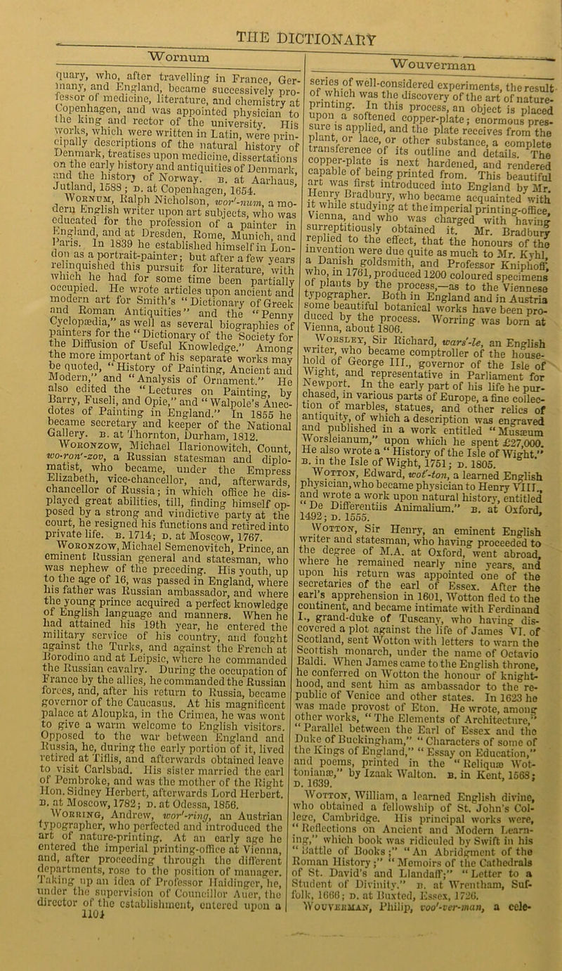 Wornum fluaiy, who, after travelling1 in France Ger- many, and England, became successively pro- fessor of medicine, literature, and chemistry at Copenhagen, and was appointed physician to the king and rector of the university His works, which were written in Latin, were prin- cipally descriptions of the natural history of Denmark, treatises upon medicine, dissertations on the early history and antiquities of Denmark, and the history of Norway, b. at Aarhaus Jutland, 158S ; d. at Copenhagen, 1654. Wornum,. Ralph Nicholson, wor'-num, a mo- dern English writer upon art subjects, who was educated for the profession of a painter in England, and at Dresden, Rome, Munich, and l aus. In 1839 he established himself in Lon- don as a portrait-painter; but after a few years relinquished this pursuit for literature, with which he had for some time been partially occupied. He wrote articles upon ancient and modern art lor Smith’s “Dictionary of Greek and Roman Antiquities” and the “Penny Cyclopaedia,” as well as several biographies of painters for the “ Dictionary of the Society for the Diffusion of Useful Knowledge/* Among the more important of his separate works may be quoted, “ History of Painting, Ancient and Modern and “Analysis of Ornament.” He also edited the “Lectures on Painting by Barry, Fuseli, and Opie,” and “ Walpole’s Anec- dotes of Painting in England.” In 1855 he became secretary and keeper of the National Gallery, b. at Thornton, Durham, 1812. Woronzow, Michael Ilarionowitch, Count wo-ron'-zov, a Russian statesman and diplo- matist, who became, under the Empress Elizabeth, vice-chancellor, and, afterwards chancellor of Russia; in which office he dis- played great abilities, till, finding himself op- posed by a strong and vindictive party at the court, he resigned his functions and retired into private life. b. 1714; d. at Moscow, 1767. Woronzow, Michael Semenovitch, Prince, an eminent Russian general and statesman, who was nephew of the preceding. His youth, up to the age of 16, was passed in England, where Ins father was Russian ambassador, and where the young prince acquired a perfect knowledge of English language and manners. When he had attained his 19th year, he entered the military service of his country, and fought against the Turks, and against the French at Dorodino and at Leipsic, where lie commanded the Russian cavalry. During the occupation of France by the allies, he commanded the Russian forces, and, after his return to Russia, became governor of the Caucasus. At his magnificent palace at Aloupka, in the Crimea, he was wont to give a warm welcome to English visitors. Opposed to the war between England and Russia, he, during the early portion of it, lived retired at Tiflis, and afterwards obtained leave to visit Carlsbad. His sister married the carl of Pembroke, and was the mother of the Right Hon. Sidney Herbert, afterwards Lord Herbert, u. at Moscow, 1782; d. at Odessa, 1856. Working, Andrew, wor'-ring, an Austrian typographer, who perfected and introduced the art of nature-printing. At an early age he entered the imperial printing-office at Vienna, and, after proceeding through the different departments, rose to the position of manager. Taking up an idea of Professor Haidinger, be, under the supervision of Councillor Auer, the director of the establishment, entered upon a I 1101 Wouverman *ef”e? well-considered experiments, the result Drintta? WTan tv dlSeovery of the art of nature- printing. in this process, an object is placed softened copper-plate; enormouSPpres- suie is applied, and the plate receives from the plant, or lace, or other substance, a complete transference of its outline and details. The Si»P f K -1S ne-xt hardened> and rendered capable of being printed from. This beautiful Tm, Wau lntroduced into England by Mr. Henry Bradbury, who became acquainted with vinnni6 studyinff at the imperial printing-office, Vienna, and who was charged with haviim surreptitiously obtained it. Mr. Bradbury replied to the effect, that the honours of the invention were due quite as much to Mr Kyhl a Danish goldsmith, and Professor Knipliofi1 who m1761, produced 1200 coloured specimens of plants by the process,—as to the Viennese J P°8Tapher. Both in England and in Austria some beautiful botanical works have been pro- duced by the process. Worring was born at Vienna, about 1806. WonsLEY Sir Richard, wars'-le, an English wi iter, who became comptroller of the liouse- hold of George III., governor of the Isle of Wight, and representative in Parliament for Newport. In the early part of his life he pur- chased, m various parts of Europe, a fine collec- tmn of marbles, statues, and other relics of antiquity, of which a description was engraved and published in a work entitled “Musamm Worsleianum, upon which he spent £27 000 He also wrote a “ History of the Isle of Wight ’* b in the Isle of Wight, 1751; d. 1805. Wotton, Edward, wot'-ton, a learned English physician, who became physician to Henry VIII. and wrote a work upon natural history, entitled De Diflerentiis Animalium.” b. at Oxford 1492; d. 1555. ' Wotton, Sir Henry, an eminent English writer and statesman, who having proceeded to the degree of M.A. at Oxford, went abroad, where he remained nearly nine years, and upon his return was appointed one of the secretaries of the earl of Essex. After the earl’s apprehension in 1601, Wotton fled to the continent, and became intimate with Ferdinand *•> grand-duke of Tuscany, who having dis- covered a plot against the life of James VI. of Scotland, sent Wotton with letters to warn the Scottish monarch, under the name of Octavio Baldi. When James came to the English throne, he conferred on Wotton the honour of knight- hood, and sent him as ambassador to the re- public of Venice and other states. In 1623 he was made provost of Eton. He wrote, among other works, “ 1 he Elements of Architecture,” Parallel between the Earl of Essex and the Duke of Buckingham, “ Characters of some of the Kings of England,” “ Essay on Education,” and poems, printed in the “ Reliqua) Wrot- toniana),” by Izaak Walton, b. in Kent, 1563; d. 1639. ’ ' W otton, William, a learned English divine, who obtained a fellowship of St. John’s Col- letre, Cambridge. His principal works were, “ Reflections on Ancient and Modern Learn- ing,” which book was ridiculed by Swift in his “ battle of Books;” “An Abridgment of the Roman History; “ Memoirs of the Cathedrals of St. David's and Llandaff;” “Letter to a Student of Divinity.” n. at Wrentham, Suf- folk, 1666; d. at Buxted, Essex, 1726. Wo u Visa man, Philip, voo'-ver-man, a cele*