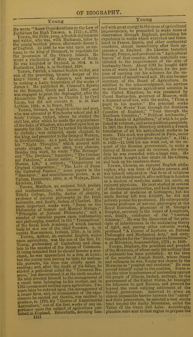 Young Y oung He wrote “Some Considerations on the Law of Forfeiture for High Treason, n. 1722 ; d.1770. Young, Sir Peter, yung, a Scotch diplomatist and writer, who was, with Buchanan, tutor to the young Scottish prince, afterwards James I. of England. In 1586 he was sent upon an em- bassy lo the king of Denmark, to negotiate for the possession of the Orkney Islands. He wrote a vindication of Mary Queen of Scots. He was knighted in England, in 1614, n. in Forfarshire, 1544.; n. in Scotland, 1628. Young, Patrick, a learned Scotch writer, and son of the preceding, became keeper of the king’s library at St. James’s, and assisted in making a Latin translation of the works ot James L He published St. Clement’s Epistle to the Romans, Greek and Latin, 1637; and was engaged to print the Septuagint, after the Alexandrian MS. given to Charles I. by Gyril Lucar, but did not execute it. n. in East Lothian, 1584; d. in Essex, 1652. . Young, Edward, an English divine and poet who was educated at Winchester school and All Souls’ College, Oxford, where he studied the civil law, after which he made the acquaintance of the duke of Wharton, who settled upon him an annuity for life. In 1727 he turned his thoughts to divinity; was ordained, made chaplain to the king, and presented to the living of Welwyn, in Hertfordshire. As a poet, he excels most m his “Night Thoughts,” which abound with ornate images, but are often very obscure. Besides this work, he wrote e and “The Brothers,” tragedies; The Centaur not Fabulous,” a moral satire; Estimate of Human Life,” a sermon; “Conjectures on Original Composition;” “The Love of Fame the Universal Passion;” some papers in the “Spectator;” and miscellaneous poems, b. at Upham, Hampshire, 1684; d. at Welwyn, Hert- fordshire, 1765. T • , , . Young, Matthew, an eminent Irish prelate and mathematician, who became fellow ot Trinity College, Dublin, doctor of divinity, professor of natural philosophy in the Husn university, and, finally, bishop ot Clonlert. His most important works were, “ Essay on the Philosophy of Sounds and Musical fetungs; “Principles of Natural Philosophy; and a number of valuable papers upon mathematics and philosophy, inserted in the “ Transactions of the Royal Irish Academy, of which learned bodv he was one of the chief founders, b. in county Roscommon, Ireland, 1750; d. in 1800. Young, Arthur, an eminent English writer upon agriculture, was the son of the Rev. Dr. Youn°\ prebendary of Canterbury and chap- lain to the speaker of the House of Commons. It being intended that he should become a mer- chant, lie was apprenticed to a firm at Lynn; but the young man having no taste for mercan- tile pursuits, his time was chiefly spent in reading; and, after the death of his father, he started a periodical called the “ Universal Mu- seum ” but discontinued it at the sixth number. He next, devoted himself to the management ot a small farm belonging to his mother, and in 1765 commenced writing upon agriculture. I wo years later lie entered upon the management ot a larger farm, and, in consequence of ihe expe- riments he carried out therein, was enabled to produce, in 1770, his “ Course of Experimental Agriculture,” one of the first works of any im- portance upon the subject of agricul ture pub- lished in England. Henceforth, devoting lnm- 1111 self with great energy to the cause of agricultural improvements, he proceeded to make tours of observation .through England, publishing his experience in works which were read and trans- lated in France, Russia, and other continental countries, almost immediately after their ap- pearance in England. He likewise travelled through France, and produced an “ Agricultural Survey” of that country, which materially con- tributed to the improvement of the arts of husbandry there. About 1793 he bought 4400 acres of waste land in Yorkshire, for the pur- pose of carrying out his schemes for the im- provement of uncultivated soil. He also became secretary of the Board of Agriculture. In addition to the acknowledgment his services rec eived from various agricultural societies in the United Kingdom, he was presented by Count Rostopchin, governor of Moscow, with a diamond snuff-box, with the motto, “ From a pupil to his master.” His principal works were, “ Six Weeks’ Tour through the Southern Counties of England;” “Tour through the Northern Counties;” “Political Arithmetic;” “ The Annals of Agriculture,” of which he pub- lished 45 volumes; and some political pamphlets. In 1801 the French Directory ordered a French translation of all his agricultural works to be made. This work was produced in Paris, under the title of “ Le Cultivateur Anglais.” b. 1741; d. 1820—In 1805 his son went out, at the re- quest of the Russian government, to make a survey of Moscow and its environs, for which duty he was rewarded with a large sum.. He afterwards bought a fine estate in the Crimea, and took up his residence there. Young, Thomas, an eminent English philo- sopher, who was born of Quaker parents, and was himself educated in that form of religious belief, but abandoned it, after settling in London as a student of medicine under his uncle, an eminent physician. He next studied at several of the German universities, and took his degree as doctor of medicine at Gottingen; but his uncle having left him £10,000, he did not actively pursue his profession. He subsequently became professor of natural philosophy at the Royal Institution, physician of St. George’s Hospital, secretary to the Hoard of Longitude, and, finally, conductor of the “ Aautical Almanac.” He was the discoverer of the prin- ciple of interferences in the undulating theory of light, and, among other valuable works, produced “A Course of Lectures on Natural Philosophy and Mechanical Arts,” and sixty- three articles for the “EncyclopeediaBritannica.” b. at Milverton, Somersetshire, 1773; n. 1829. Young, Brigham, the president and prophet of the Mormons, of whose early life nothing that is authentic has been published. At the time of the murder of Joseph Smith, whose friend and colleague he was, Young was chosen by the Mormons as “ prophet and revelator.” He soon proved himself equal to the position. Fores, c- ing the utter hopelessness of contending against the people of Illinois, backed, perhaps, by the government of the United States, he besought his followers to quit Nauvoo, and proceed far beyond the most outlying settlement of the federal government. Resolved to place an almost impassable barrier between the “saints and their persecutors, lie selected a vast sterile tract bejond the Rocky Mountains, called the Valley of the Great Salt Lake. Accordingly, pioneers were sent to that region to prepare the