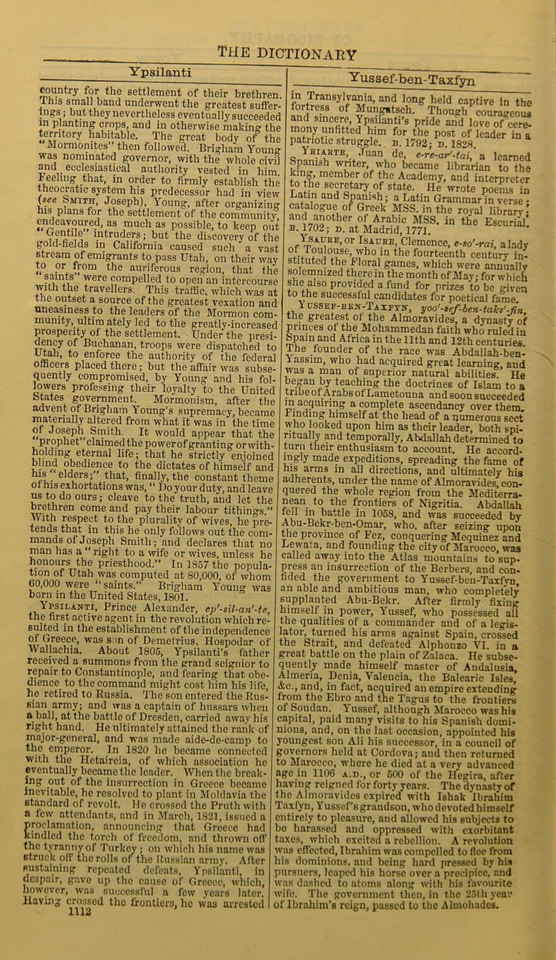 Ypsilanti country for the settlement of their brethren, this small band underwent the greatest suffer- ings; but they nevertheless eventually succeeded in planting crops, and in otherwise making the terntory habitable. The great body of the Mormomtes then followed. Brigham Young was nominated governor, with the whole civil and ecclesiastical authority vested in him. Feeling that, in order to firmly establish the theocratic system his predecessor had in view (see biriTH, Joseph), Young, after organizing his plans for the settlement of the community endeavoured as much as possible, to keep out , intruders; but the discovery of the gold-fields in California caused such a vast stream of emigrants to pass Utah, on their way to or from the auriferous region, that the saints were compelled to open an intercourse with the travellers. This traffic, which was at the outset a source of the greatest vexation and uneasiness to the leaders of the Mormon com- munity, ultim ately led to the greatly-increased prosperity of the settlement. Under the presi- dency of Buchanan, troops were dispatched to Utah, to enforce the authority of the federal officers placed there; but the affair was subse- quently compromised, by Young and his fol- lowers professing their loyalty to the United btates government. Mormonism, after the advent of Brigham Young’s supremacy, became materially altered from what it was in the time of Joseph Smith. It would appear that the prophet claimed the power of granting orwith- holding eternal life; that he strictly enjoined bhnd obedience to the dictates of himself and his elders;” that, finally, the constant theme ot his exhortations was, “ Do your duty, and leave us to do ours; cleave to the truth, and let the brethren come and pay their labour tithings.” With respect to the plurality of wives, he pre- tends that in this he only follows out the com- mands of Joseph Smith; and declares that no man has a “right to a wife or wives, unless he honours the priesthood.” In 1857 the popula- tion of Utah was computed at 80,000, of whom 60,000 were “ saints.” Brigham Young was born in the United States, 1801. Ypsilanti, Prince Alexander, ep'-sil-an'-te, the first active agent in the revolution which re- suited in the establishment of the independence of Greece, was s~>n of Demetrius, Hospodar of wallachia. About 1805, Ypsilanti’s father received a summons from the grand seignior to repair to Constantinople, and fearing that obe- dience to the command might cost him his life, he retired to Russia. The son entered the Rus- sian army; and was a captain of hussars when a ball, at the battle of Dresden, carried away his right hand. He ultimately attained the rank of major-general, and was made aide-de-camp to the emperor. In 1820 he became connected with the I-Ietaireia, of which association he eventually became the leader. When the break- ing out of the insurrection in Greece became inevitable, he resolved to plant in Moldavia the standard of revolt. He crossed the Pruth with a few attendants, and in March, 1821, issued a proclamation, announcing that Greece had kindled the torch of freedom, and thrown off the tyranny of Turkey; on which his name was struck off the rolls of the Russian army. After sustaining repeated defeats, Ypsilanti, in despair, gave up the cause of Greece, which, however, was successful a few years later. Having crossed the frontiers, he was arrested 1112 Yussef-ben-Taxfyn in Transylvania, and long held captive in the fortress of Mungatsch. Though courageous and sincere, Ypsilanti’s pride and love of cere- mony unfitted him for the post of leader Tnt patriotic struggle, n. 1792; d. 1828. Yhiahte, Juan de, e-re-ar’-tai, a learned Spanish writer, who became librarian to the tnnth’0membr °f tJ1C.Aeademy, and interpreter to the secretary of state. He wrote poems in Latin and Spanish; a Latin Grammar in verse • catalogue of Greek MSS. in the royal library’ and another of Arabic MSS. in the Escurial’ B. 1702; n. at Madrid, 1771. -^curial. A™.°r Isachb, Clemcnce, e-so'-rai, a lady fffT?Ui0A‘St’,'vho ln thc fourteenth century in- stituted thel I oral games, which were annually solemnized there in the month of May; for which she also provided a fund for prizes to be given to the successful candidates for poetical fame i ussef-ben-Taxeyn, yoo'-sef-ben-taks'-fln, the greatest ot the Almoravides, a dynasty of princes of the Mohammedan faith who ruled in Spain and Africa in the 11th and 12th centuries. Ihe founder of the race was Abdallah-ben- xassim, who had acquired great learning and was a man of superior natural abilities He began by teaching the doctrines of Islam to a tribe of Arabs ot Lametouua and soon succeeded ’I1, acquiring a complete ascendancy over them. I Hiding himself at the head of a numerous sect who looked upon him as their leader, both spi- ritually and temporally, Abdallah determined to turn their enthusiasm to account. He accord- ingly made expeditions, spreading the fame of his arms in all directions, and ultimately his adherents, under the name of Almoravides con- quered the whole region from the Mediterra- jean to the frontiers of Nigritia. Abdallah iell in battle in 1058, and was succeeded by Abu-Bekr-ben-Omar, who, after seizing upon the province of Fez, conquering Mequinez and Lewata, and founding the city of Marocco, was called away into the Atlas mountains to sup- press an insurrection of the Berbers, and con- fided the government to Yussef-ben-Taxfyn, an able and ambitious man, who completely supplanted Abu-Bekr. After firmly fixing himself in power, Yussef, who possessed all the qualities of a commander and of a legis- lator, turned his arms against Spain, crossed the Strait, and defeated Alphonzo VI. in a great battle on the plain of Zalaca. He subse- quently made himself master of Andalusia Almeria, Denia, Valencia, the Balearic Isles, &c., and, in fact, acquired an empire extending’ from the Ebro and the Tagus to the frontiers oi Soudan, lussef, although Marocco was his capital, paid many visits to his Spanish domi- nions, and, on the last occasion, appointed his youngest son Ali his successor, in a council of governors held at Cordova; and then returned to Marocco, where he died at a very advanced age in 1106 a.d., or 500 of the Hegira, after having reigned for forty years. The dynasty of thc Almoravides expired with Ishak Ibrahim Taxfyn, Yussef’s grandson, who devoted himself entirely to pleasure, and allowed his subjects to be harassed and oppressed with exorbitant taxes, which excited a rebellion. A revolution was effected, Ibrahim was compelled to flee from his dominions, and being hard pressed by his pursuers, leaped his horse over a precipice, and was dashed to atoms along with his favourite wife. The government then, in the 25th year of Ibrahim’s reign, passed to the Almohades.