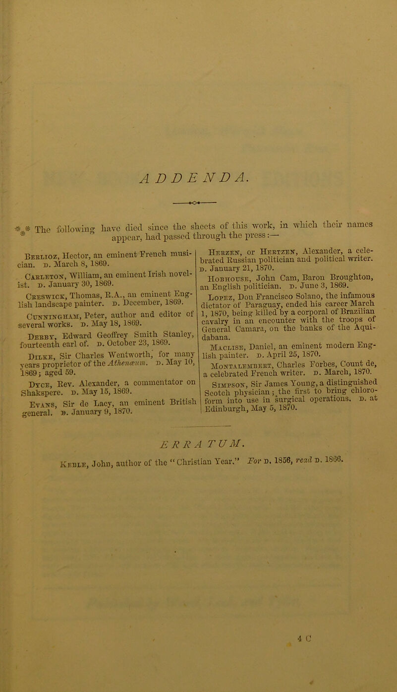 ADDENDA. « * The following have died since the sheets of this work, in which then names * ” appear, had passed through the press Beelioz, Hector, an eminent Trench musi- cian. d. March 8,1S69. Cableton, William, an eminent Irish novel- ist. n. January 30, 18G9. Ceeswick, Thomas, R.A., an eminent Eng- lish landscape painter, d. December, 1869. Cunningham, Peter, author and editor of several works, n. May 18, 1869. Deebv, Edward Geoffrey Smith Stanley, fourteenth earl of. d. October 23, 1869. Dilke, Sir Charles Wentworth,' for many years proprietor of the Athenaeum. d. May 10, 1869; aged 59. Dtce, Rev. Alexander, a commentator on Shakspere. d. May 15, 1869. Evans, Sir de Lacy, an eminent British general, n. January 9, 1870. Herzen, or Heetzen, Alexander, a cele- brated Russian politician and political writer. d. January 21, 1870. IIobhouse, John Cam, Baron Broughton, an English politician, n. June 3, 1869. Lopez, Don Francisco Solano, the infamous dictator of Paraguay, ended his career March 1, 1870, being killed by a corporal of Brazilian cavalry in an encounter ivith the troops of General Camara, on the banks of the Aqui- dabana. Maclise, Daniel, an eminent modern Eng- lish painter. d. April 25, 1870. Montauembeet, Charles Forbes, Count de, a celebrated French writer, d. March, 1870. Simpson, Sir James Young, a distinguished Scotch physician; the first to bring chloro- form into use in surgical operations, n. at 1 Edinburgh, May 5, 1870. ERR A TUM. Keble, John, author of the “ Christian Year.” For d. 1856, read d. 1806. •1 C