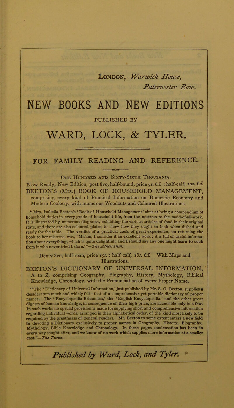 London, Warwick House, Paternoster Row. NEW BOOKS AND NEW EDITIONS PUBLISHED BY WARD, LOCK, & TYLER. FOR FAMILY READING AND REFERENCE. KX One Hundred and Sixty-Sixth Thousand. Now Ready, New Edition, post 8vo, half-bound, price 7s. 6d. • half-calf, ior. 6d. BEETON’S (Mrs.) BOOK OF HOUSEHOLD MANAGEMENT, comprising every kind of Practical Information on Domestic Economy and Modem Cookery, with numerous Woodcuts and Coloured Illustrations. “ Mrs. Isabella Beeton’s ‘ Book of Household Management’ aims at being a compendium of household duties in every grade of household life, from the mistress to the maid-of-all-work. It is illustrated by numerous diagrams, exhibiting the various articles of food in their original state, and there are also coloured plates to show how they ought to look when dished and ready for the table. The verdict of a practical cook of great experience, on returning the book to her mistress, was, * Ma’am, I consider it an excellent work ; it is full of useful informa- tion about everything, which is quite delightful; and I should say any one might learn to cook from it who never tried before.’”—The Athenaum. Demy Svo, half-roan, price 15J.; half calf, i8j. 6d. With Maps and Illustrations. BEETON’S DICTIONARY OF UNIVERSAL INFORMATION, A to Z, comprising Geography, Biography, History, Mythology, Biblical Knowledge, Chronology, with the Pronunciation of every Proper Name. “The ‘ Dictionary of Universal Information,’just published by Mr. S. O. Beeton, supplies a desideratum much and widely felt—that of a comprehensive yet portable dictionary of proper names. The * Encyclopedia Britannica,’ the ‘ English Encyclopedia,’ and the other great digests of human knowledge, in consequence of their high price, are accessible only to a few. In such works no special provision is made for supplying short and comprehensive information regarding individual words, arranged in their alphabetical order, of the kind most likely to be required by the great'mass of general readers. Mr. Beeton to some extent enters a new field In devoting a Dictionary exclusively to proper names in Geography, History, Biography, Mythology, Bible Knowledge and Chronology. In these pages condensation has been In every way sought after, and we know of no work which supplies more information at a smaller cost.”— The Tunes.