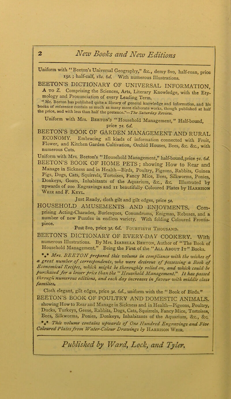 Uniform with “ Beeton’s Universal Geography, &c., demy 8vo, half-roan, price 15s.; half-calf, i8j. 6d. With numerous Illustrations. BEETON’S DICTIONARY OF UNIVERSAL INFORMATION, A to Z. Comprising the Sciences, Arts, Literary Knowledge, with the Ety- mology and Pronunciation of every Leading Term. “ Mr. Beeton has published quite a library of general knowledge and information, and his books of reference contain as much as many more elaborate works, though published at half the price, and with less than half the pretence.”— The Saturday Review, Uniform with Mrs. Beeton’s “Household Management, Half-bound, price 7s. 6d. BEETON’S BOOK OF GARDEN MANAGEMENT AND RURAL ECONOMY. Embracing all kinds of information connected with Fruit, Flower, and Kitchen Garden Cultivation, Orchid Houses, Bees, &c. &c., with numerous Cuts. Uniform with Mrs. Beeton’s “ Household Management,” half-bound,price 7s. 6d. BEETON S BOOK OF HOME PETS ; showing How to Rear and Manage in Sickness and in Health—Birds, Poultry, Pigeons, Rabbits, Guinea Pigs, Dogs, Cats, Squirrels, Tortoises, Fancy Mice, Bees, Silkworms, Ponies, Donkeys, Goats, Inhabitants of the Aquarium, &c., &c. Illustrated by upwards of 200 Engravings and n beautifully Coloured Plates by Harrison Weir and F. Keyl. Just Ready, cloth gilt and gilt edges, price 5s, HOUSEHOLD AMUSEMENTS AND ENJOYMENTS. Com- prising Acting-Charades, Burlesques, Conundrums, Enigmas, Rebuses, and a number of new Puzzles in endless variety. With folding Coloured Frontis- piece. Post 8vo, price 3s. 6d. Fourtieth Thousand. BEETON’S DICTIONARY OF EVERY-DAY COOKERY. With numerous Illustrations. By Mrs. Isabella Beeton, Author of “ The Book of Household Management.” Being the First of the “All About It” Books. *** Mrs. BEETON prepared this volume in compliance with the wishes of a great number of correspondents, who were desirous of possessing a Book of Economical Eecipes, which might be thoroughly relied on, and which could be purchased for a lower price than the “ Household Management. It has passed through numerous editions, and each day increases in favour with middle class families. Cloth elegant, gilt edges, price 3s. 6d., uniform with the  Book of Birds.” BEETON’S BOOK OF POULTRY AND DOMESTIC ANIMALS. showing How to Rear and Manage in Sickness and in Health—Pigeons, Poultry, Ducks, Turkeys, Geese, Rabbits, Dogs, Cats, Squirrels, Fancy Mice, Tortoises, Bees, Silkworms, Ponies, Donkeys, Inhabitants of the Aquarium, &c., &c. *** This volume contains uprwards of One Hundred Engravings and Five Coloured Plates from Water-Colour Drawings by Harrison Weir.